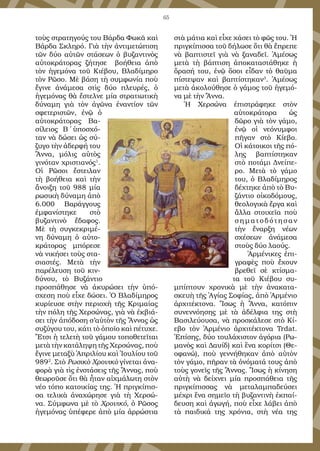 65
τοὺς στρατηγούς του Βάρδα Φωκᾶ καὶ
Βάρδα Σκληρό. Γιὰ τὴν ἀντιμετώπιση
τῶν δύο αὐτῶν στάσεων ὁ βυζαντινὸς
αὐτοκράτορας ζήτησε βοήθεια ἀπὸ
τὸν ἡγεμόνα τοῦ Κιέβου, Βλαδίμηρο
τὸν Ρῶσο. Μὲ βάση τὴ συμφωνία ποὺ
ἔγινε ἀνάμεσα στὶς δύο πλευρές, ὁ
ἡγεμόνας θὰ ἔστελνε μία στρατιωτικὴ
δύναμη γιὰ τὸν ἀγῶνα ἐναντίον τῶν
σφετεριστῶν, ἐνῷ ὁ
αὐτοκράτορας Βα-
σίλειος Β΄ ὑποσχό-
ταν νὰ δώσει ὡς σύ-
ζυγο τὴν ἀδερφή του
Ἄννα, μόλις αὐτὸς
γινόταν χριστιανός1
.
Οἱ Ρῶσοι ἔστειλαν
τὴ βοήθεια καὶ τὴν
ἄνοιξη τοῦ 988 μία
ρωσικὴ δύναμη ἀπὸ
6.000 Βαράγγους
ἐμφανίστηκε στὸ
βυζαντινὸ ἔδαφος.
Μὲ τὴ συγκεκριμέ-
νη δύναμη ὁ αὐτο-
κράτορας μπόρεσε
νὰ νικήσει τοὺς στα-
σιαστές. Μετὰ τὴν
παρέλευση τοῦ κιν-
δύνου, τὸ Βυζάντιο
προσπάθησε νὰ ἀκυρώσει τὴν ὑπό-
σχεση ποὺ εἶχε δώσει. Ὁ Βλαδίμηρος
κυρίευσε στὴν περιοχὴ τῆς Κριμαίας
τὴν πόλη τῆς Χερσώνας, γιὰ νὰ ἐκβιά-
σει τὴν ἀπόδοση σ’αὐτὸν τῆς Ἄννας ὡς
συζύγου του, κάτι τὸ ὁποῖο καὶ πέτυχε.
Ἔτσι ἡ τελετὴ τοῦ γάμου τοποθετεῖται
μετὰ τὴν κατάληψη τῆς Χερσώνας, ποὺ
ἔγινε μεταξὺ Ἀπριλίου καὶ Ἰουλίου τοῦ
9892
. Στὸ Ρωσικὸ Χρονικὸ γίνεται ἀνα-
φορὰ γιὰ τὶς ἐνστάσεις τῆς Ἄννας, ποὺ
θεωροῦσε ὅτι θὰ ἦταν αἰχμάλωτη στὸν
νέο τόπο κατοικίας της. Ἡ πριγκίπισ-
σα τελικὰ ἀναχώρησε γιὰ τὴ Χερσώ-
να. Σύμφωνα μὲ τὸ Χρονικό, ὁ Ρῶσος
ἡγεμόνας ὑπέφερε ἀπὸ μία ἀρρώστια
στὰ μάτια καὶ εἶχε χάσει τὸ φῶς του. Ἡ
πριγκίπισσα τοῦ δήλωσε ὅτι θὰ ἔπρεπε
νὰ βαπτιστεῖ γιὰ νὰ ξαναδεῖ. Ἀμέσως
μετὰ τὴ βάπτιση ἀποκαταστάθηκε ἡ
ὅρασή του, ἐνῷ ὅσοι εἶδαν τὸ θαῦμα
πίστεψαν καὶ βαπτίστηκαν3
. Ἀμέσως
μετὰ ἀκολούθησε ὁ γάμος τοῦ ἡγεμό-
να μὲ τὴν Ἄννα.
Ἡ Χερσώνα ἐπιστράφηκε στὸν
αὐτοκράτορα ὡς
δῶρο γιὰ τὸν γάμο,
ἐνῷ οἱ νεόνυμφοι
πῆγαν στὸ Κίεβο.
Οἱ κάτοικοι τῆς πό-
λης βαπτίστηκαν
στὸ ποτάμι Δνείπε-
ρο. Μετὰ τὸ γάμο
του, ὁ Βλαδίμηρος
δέχτηκε ἀπὸ τὸ Βυ-
ζάντιο οἰκοδόμους,
θεολογικὰ ἔργα καὶ
ἄλλα στοιχεῖα ποὺ
σηματοδότησαν
τὴν ἔναρξη νέων
σχέσεων ἀνάμεσα
στοὺς δύο λαούς.
Ἀρμένικες ἐπι-
γραφὲς ποὺ ἔχουν
βρεθεῖ σὲ κτίσμα-
τα τοῦ Κιέβου συ-
μπίπτουν χρονικὰ μὲ τὴν ἀνακατα-
σκευὴ τῆς Ἁγίας Σοφίας, ἀπὸ Ἀρμένιο
ἀρχιτέκτονα. Ἴσως ἡ Ἄννα, κατόπιν
συνεννόησης μὲ τὰ ἀδέλφια της στὴ
Βασιλεύουσα, νὰ προσκάλεσε στὸ Κί-
εβο τὸν Ἀρμένιο ἀρχιτέκτονα Trdat.
Ἐπίσης, δύο τουλάχιστον ἀγόρια (Ρω-
μανὸς καὶ Δαυίδ) καὶ ἕνα κορίτσι (Θε-
οφανώ), ποὺ γεννήθηκαν ἀπὸ αὐτὸν
τὸν γάμο, πῆραν τὰ ὀνόματά τους ἀπὸ
τοὺς γονεῖς τῆς Ἄννας. Ἴσως ἡ κίνηση
αὐτὴ νὰ δείχνει μία προσπάθεια τῆς
πριγκίπισσας νὰ μεταλαμπαδεύσει
μέχρι ἕνα σημεῖο τὴ βυζαντινὴ ἐκπαί-
δευση καὶ ἀγωγή, ποὺ εἶχε λάβει ἀπὸ
τὰ παιδικά της χρόνια, στὴ νέα της
 