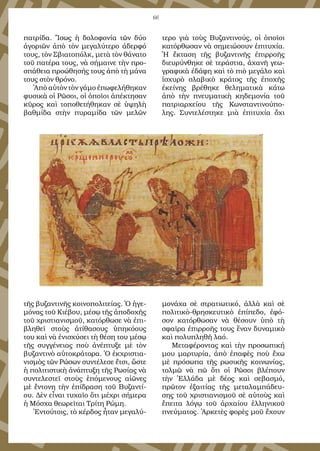 66
πατρίδα. Ἴσως ἡ δολοφονία τῶν δύο
ἀγοριῶν ἀπὸ τὸν μεγαλύτερο ἀδερφό
τους, τὸν Σβιατοπόλκ, μετὰ τὸν θάνατο
τοῦ πατέρα τους, νὰ σήμαινε τὴν προ-
σπάθεια προώθησής τους ἀπὸ τὴ μάνα
τους στὸν θρόνο.
Ἀπὸ αὐτὸν τὸν γάμο ἐπωφελήθηκαν
φυσικὰ οἱ Ρῶσοι, οἱ ὁποῖοι ἀπέκτησαν
κῦρος καὶ τοποθετήθηκαν σὲ ὑψηλὴ
βαθμίδα στὴν πυραμίδα τῶν μελῶν
τῆς βυζαντινῆς κοινοπολιτείας. Ὁ ἡγε-
μόνας τοῦ Κιέβου, μέσῳ τῆς ἀποδοχῆς
τοῦ χριστιανισμοῦ, κατόρθωσε νὰ ἐπι-
βληθεῖ στοὺς ἀτίθασους ὑπηκόους
του καὶ νὰ ἐνισχύσει τὴ θέση του μέσῳ
τῆς συγγένειας ποὺ ἀνέπτυξε μὲ τὸν
βυζαντινὸ αὐτοκράτορα. Ὁ ἐκχριστια-
νισμὸς τῶν Ρώσων συντέλεσε ἔτσι, ὥστε
ἡ πολιτιστικὴ ἀνάπτυξη τῆς Ρωσίας νὰ
συντελεστεῖ στοὺς ἑπόμενους αἰῶνες
μὲ ἔντονη τὴν ἐπίδραση τοῦ Βυζαντί-
ου. Δὲν εἶναι τυχαῖο ὅτι μέχρι σήμερα
ἡ Μόσχα θεωρεῖται Τρίτη Ρώμη.
Ἐντούτοις, τὸ κέρδος ἦταν μεγαλύ-
τερο γιὰ τοὺς Βυζαντινούς, οἱ ὁποῖοι
κατόρθωσαν νὰ σημειώσουν ἐπιτυχία.
Ἡ ἔκταση τῆς βυζαντινῆς ἐπιρροῆς
διευρύνθηκε σὲ τεράστια, ἀχανῆ γεω-
γραφικὰ ἐδάφη καὶ τὸ πιὸ μεγάλο καὶ
ἰσχυρὸ σλαβικὸ κράτος τῆς ἐποχῆς
ἐκείνης βρέθηκε θεληματικὰ κάτω
ἀπὸ τὴν πνευματικὴ κηδεμονία τοῦ
πατριαρχείου τῆς Κωνσταντινούπο-
λης. Συντελέστηκε μιὰ ἐπιτυχία ὄχι
μονάχα σὲ στρατιωτικό, ἀλλὰ καὶ σὲ
πολιτικὸ-θρησκευτικὸ ἐπίπεδο, ἐφό-
σον κατόρθωσαν νὰ θέσουν ὑπὸ τὴ
σφαῖρα ἐπιρροῆς τους ἕναν δυναμικὸ
καὶ πολυπληθῆ λαό.
Μεταφέροντας καὶ τὴν προσωπική
μου μαρτυρία, ἀπὸ ἐπαφὲς ποὺ ἔχω
μὲ πρόσωπα τῆς ρωσικῆς κοινωνίας,
τολμῶ νὰ πῶ ὅτι οἱ Ρῶσοι βλέπουν
τὴν Ἑλλάδα μὲ δέος καὶ σεβασμό,
πρῶτον ἐξαιτίας τῆς μεταλαμπάδευ-
σης τοῦ χριστιανισμοῦ σὲ αὐτοὺς καὶ
ἔπειτα λόγῳ τοῦ ἀρχαίου ἑλληνικοῦ
πνεύματος. Ἀρκετὲς φορὲς μοῦ ἔχουν
 