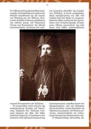 69
ὅτι ὁ Μητροπολίτης Χρύσανθος χαρα-
κτηρίζει τὴ διαφύλαξη καὶ τήρηση τῶν
ἐθνικῶν παραδόσεων ὡς τὴν «ψυχή»
τοῦ Ἕλληνος καὶ τοῦ Ἔθνους. Ἀπο-
τελοῦν δηλαδὴ οἱ ἐθνικὲς παραδόσεις
τὴν «ἐθνικὴ ψυχὴ» τοῦ Ρωμαίικου
Γένους καὶ θεμελιώνουν τὴν ἐθνικὴ
αὐτοσυνειδησία, ταυτότητα καὶ πολι-
τισμικὴ ἰδιοπροσωπία τῶν Ἑλλήνων.
Τὸ μνημειῶδες τοῦτο κείμενο τῆς
συγκεκριμένης ὁμιλίας τοῦ ὑψιπέ-
τους Ἱεράρχου ἔχει ἰδιαίτερη ἱστο-
ρικὴ σημασία καὶ ἀξία, ἐὰν λάβει
κάποιος ὑπόψιν ὅτι τὰ μηνύματα ποὺ
ἐκπέμπει εἶναι ἐξόχως ἐπίκαιρα ἐντὸς
τοῦ ἱστορικοῦ γίγνεσθαι τῆς συγχρό-
νου Ἑλλάδος, ἡ ὁποία ψυχορραγεῖ,
ἀφοῦ προηγουμένως καὶ ἤδη ἀπὸ
πολλῶν ἐτῶν ἔχει θάψει τὸ «πατροπα-
ράδοτον σέβας» αὐτῆς καὶ ἔχει ξεπου-
λήσει «ἀντὶ πινακίου φακῆς» τὰ λεγό-
μενα «ἐθνικὰ πρωτοτόκιά» της στὸν
βωμὸ ἑνὸς δῆθεν μεγαλεπίβουλου
ἐκσυγχρονισμοῦ, προοδευτισμοῦ καὶ
ἐξευρωπαϊσμοῦ, ποὺ τὴν ὁδήγησαν
στὸ νὰ ἀπωλέσει «οἰκείᾳ βουλήσει» ὡς
«ἄβουλη καὶ μοιραία» τὴν ἐθνικὴ ταυ-
τότητα, αὐτοσυνειδησία καὶ πολιτι-
σμικὴ διαχρονικὴ ἰδιοπροσωπία της.
Ὁ Μητροπολίτης Χρύσανθος ρα-
 
