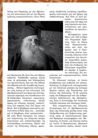 72
Ἀσίας καὶ Εὐρώπης μὲ τὴν ἐξάπλω-
ση τοῦ πολιτισμοῦ καὶ μὲ τὴν ἵδρυση
κράτους κοσμοπολίτικου, ὅπου ἔθνη
καὶ θρησκεῖες θὰ ἦταν ἴσα καὶ ἐξίσου
σεβαστά. Ἐσεβάσθη πρῶτος αὐτὸς
τόσο τὴ φιλοσοφία τοῦ διδασκάλου
του Ἀριστοτέλους, ὅσο καὶ τὴν Ἀθηνᾶ
τῶν Ἀθηνῶν καὶ τὸν Ἰεχωβὰ τῆς Ἰερου-
σαλήμ… Μόνον ἐφρόντισε νὰ ἀνυψώ-
σει τοὺς λαοὺς μὲ τὸν πολιτισμό. Στὸ
ἐξανθρωπιστικό του ἔργο καὶ στὸ ἑορ-
ταστικὸ πέρασμά του συνοδεύουν τὸν
Μ.Ἀλέξανδρο ὀλιγοστοὶ στρατιῶτες,
ἀφοσιωμένοι, πιστεύοντες, ὀλίγοι
ἥρωες μὲ ὀλίγους ποιητές, καλλιτέ-
χνες καὶ σοφοὺς περὶ ἕνα ἅρμα τοῦ
Θεοῦ. Καὶ ἡ βάρβαρη οἰκουμένη πα-
ντοῦ ὅπου ἡ θεία ὄψη του… γονατίζει
καὶ οἱ βάρβαροι λαοὶ προσκυνοῦν…
Μὲ μάτι Θεοῦ διατρέχει τὸν κόσμο
καὶ σπέρνοντας τὸν ἑλληνικὸ σπόρο
ἀναπτύσσει καὶ πολλαπλασιάζει τὶς
πολυάριθμες κοινότητες, ἱδρύει καὶ
στήνει τὶς ἑλληνικὲς πόλεις, φρου-
ροὺς ἀληθινοὺς κινήσεως προόδου,
φωτὸς πολιτισμοῦ γιὰ τὸν δρόμο τῆς
ἀνθρωπότητος. Καὶ ὅλοι οἱ λαοὶ ξυ-
πνοῦν, ζεσταίνονται
γύρω μας στὸ φῶς καὶ
μᾶς ἀγαποῦν καὶ ἀνα-
πτύσσονται καὶ προ-
σπαθοῦν νὰ ἐκπολιτι-
σθοῦν.
Μεταφέρεται κατὰ
Μάιο τοῦ 330 ἡ ἕδρα
τοῦ Ρωμαϊκοῦ Κρά-
τους ἀπὸ τὴ Ρώμη
στὴν Κωνσταντινού-
πολη καὶ ἀπὸ τὴν
ἡμέρα ποὺ ὁ Κων-
σταντῖνος γίνεται χρι-
στιανός, ἐκλείπει ὁ ἐπὶ
πτωμάτων καὶ ἐρειπί-
ων στηριχθεὶς ρωμα-
ϊκὸς δεσποτισμὸς καὶ
ὑπὸ τὴν ἐπίδραση τῶν
ἑλληνικῶν παραδόσε-
ων ἀρχίζει ἡ ἐμφάνι-
ση πολιτείας, ὄχι κυ-
ριάρχων καὶ κυριαρχουμένων, ἀλλὰ
ἰσοπολιτῶν.
Τὸ ἑλληνικὸ πνεῦμα, τὸ ὁποῖο
ἐκυβέρνησε καὶ κυβερνᾶ τὸν κόσμο,
διέπλασε τὴ βυζαντινὴ αὐτοκρατορία
μὲ τὴν ἑλληνικὴ γλῶσσα ὡς ἐπίσημο
ὄργανο πρῶτα τῆς Ἐκκλησίας καὶ
ἔπειτα τῆς Πολιτείας. Ἡ δὲ μεγίστη
πρὸς τὸν ἀνθρωπισμὸ καὶ τὴν ἀνθρω-
πότητα ἐκδούλευση τῆς ἀδελφότη-
τας ἦταν ἡ συνύπαρξη καὶ διοίκηση
πολλῶν ἰσοτίμων καὶ ἰσονόμων λαῶν.
Ἐὰν συγκρίνουμε τὴν ἑλληνικὴ
ἐπικράτηση καὶ τὸ ἐξανθρωπιστικὸ
ἔργο τῆς ἑλληνικῆς φυλῆς κατὰ τοὺς
ἀλεξανδρινοὺς καὶ βυζαντινοὺς χρό-
νους πρὸς τὸ ληστοπειρατικὸ ἔργο
τῶν Φράγκων σταυροφόρων τοῦ Με-
σαίωνος, οἱ ὁποῖοι, μὴ ἔχοντες σχέση
μὲ τίποτε τὸ θρησκευτικό, ὥρμησαν
σὰν πεινασμένη ἀγέλη λύκων κατὰ
 