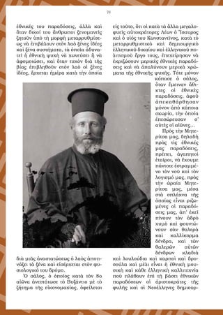 76
ἐθνικές του παραδόσεις, ἀλλὰ καὶ
ὅταν δικοί του ἄνθρωποι ξενομανεῖς
ζητοῦν ὑπὸ τὴ μορφὴ μεταρρυθμίσε-
ως νὰ ἐπιβάλουν στὸν λαὸ ξένες ἰδέες
καὶ ξένα συστήματα, τὰ ὁποῖα ἀδυνα-
τεῖ ἡ ἐθνικὴ ψυχὴ νὰ χωνεύσει ἢ νὰ
ἀφομοιώσει, καὶ ὅταν τυχὸν διὰ τῆς
βίας ἐπιβληθοῦν στὸν λαὸ οἱ ξένες
ἰδέες, ἔρχεται ἡμέρα κατὰ τὴν ὁποία
διὰ μιᾶς ἀναστατώσεως ὁ λαὸς ἀποτι-
νάζει τὰ ξένα καὶ εἰσέρχεται στὸν φυ-
σιολογικό του δρόμο.
Ὁ σάλος, ὁ ὁποῖος κατὰ τὸν 8ο
αἰῶνα ἀνεστάτωσε τὸ Βυζάντιο μὲ τὸ
ζήτημα τῆς εἰκονομαχίας, ὀφείλεται
εἰς τοῦτο, ὅτι οἱ κατὰ τὰ ἄλλα μεγαλο-
φυεῖς αὐτοκράτορες Λέων ὁ Ἴσαυρος
καὶ ὁ υἱός του Κωνσταντῖνος, κατὰ τὸ
μεταρρυθμιστικὸ καὶ δημιουργικὸ
ἑλληνικοῦ δικαίου καὶ ἐλληνικοῦ πο-
λιτισμοῦ ἔργο τους, ἐπεχείρησαν νὰ
ἐκριζώσουν μερικὲς ἐθνικὲς παραδό-
σεις καὶ νὰ ἀπαλύνουν μερικὰ χρώ-
ματα τῆς ἐθνικῆς ψυχῆς. Τότε μόνον
κόπασε ὁ σάλος,
ὅταν ἔμειναν ἄθι-
κτες οἱ ἐθνικὲς
παραδόσεις, ἀφοῦ
ἀπεκαθάρθησαν
μόνον ἀπὸ κάποια
σκωρία, τὴν ὁποία
ἐπεσώρευσαν σ’
αὐτὲς οἱ αἰῶνες…
Πρὸς τὴν Μητε-
ρίτσα μας, δηλαδὴ
πρὸς τὶς ἐθνικές
μας παραδόσεις,
πρέπει, ἀγαπητοὶ
ἑταῖροι, νὰ ἔχουμε
πάντοτε ἐστραμμέ-
νο τὸν νοῦ καὶ τὸν
λογισμό μας, πρὸς
τὴν ὡραία Μητε-
ρίτσα μας, μέσα
στὰ σπλάχνα τῆς
ὁποίας εἶναι ριζω-
μένες οἱ παραδό-
σεις μας, ἀπ’ ἐκεῖ
πίνουν τὸν ἁδρὸ
χυμὸ καὶ φουντώ-
νουν σὰν θαλερὰ
καὶ καλλίκορμα
δένδρα, καὶ τῶν
θαλερῶν αὐτῶν
δένδρων κλαδιὰ
καὶ λουλούδια καὶ καρποὶ καὶ δρο-
σούλα καὶ μέλι εἶναι ἡ ἐθνικὴ μου-
σικὴ καὶ κάθε ἑλληνικὴ καλλιτεχνία
ποὺ πλάθουν ἐπὶ τῇ βάσει ἐθνικῶν
παραδόσεων οἱ ἀριστοκράτες τῆς
φυλῆς καὶ οἱ Νεοέλληνες δημιουρ-
 