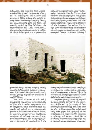 79
ἐκδηλώσεις τοῦ βίου, τοῦ λαοῦ», παρα-
τηρεῖ ὁ Μέγας, «καὶ τὰ ἔργα τῆς τέχνης
καὶ τὰ ἀντικείμενα τοῦ ὑλικοῦ βίου
αὐτοῦ(…). Ὅθεν τὰ ἔργα τῆς λαϊκῆς τέ-
χνης ἀποτελοῦν ἐκδηλώσεις τῆς ὑλικῆς
καὶ καλλιτεχνικῆς ζωῆς τοῦ λαοῦ, καὶ
γενικῶς τὴν ἐπὶ τῆς ὕλης ἐκδήλωσιν τῶν
δημιουργικῶν του λαοῦ δυνάμεων…,
τὸν τεχνικὸν αὐτοῦ πολιτισμόν· ἡ μελέτη
δὲ αὐτῶν ἐνέχει μεγίστην σημασίαν ὄχι
μόνο διὰ τὴν γνῶσιν τῆς ἱστορίας καὶ τῆς
γενικῆς ἐξελίξεως τοῦ ἀνθρωπίνου πολι-
τισμοῦ, ἀλλὰ καὶ διὰ τὴν κατανόησιν τῆς
λαϊκῆς ψυχῆς, στὴν ὁποίαν ἀποσκοπεῖ ἡ
ΛΑΟΓΡΑΦΙΑ».
Ἔτσι, κατὰ τὸ Μέγα, τὸ σπίτι καὶ ἡ
αὐλὴ μὲ τὰ παράσπιτα, τὸν φοῦρνο, τὸν
στάβλο, τὸν ἀχυρῶνα ἐρευνῶνται ἀπὸ
τὴ λαογραφία, μόνο ὅταν εἶναι ἔργα τῶν
χεριῶν τοῦ λαϊκοῦ τεχνίτη, δημιουργή-
ματα τῶν ἀνθρώπων τοῦ λαοῦ, οἱ ὁποῖοι,
ὡς γνωστόν, ἐργάζονταν καὶ ἐργάζονται,
σύμφωνα μὲ τρόπους καὶ συστήματα,
ποὺ παραδόθηκαν ἀπὸ τὶς προηγούμε-
νες γενιές, χωρὶς τὴ μεσολάβηση ἢ τὴν
ἐπίδραση μορφωμένου τεχνίτη. Τὸν λαο-
γράφο ἐνδιαφέρει ἕνα οἰκοδόμημα, ἐφό-
σον αὐτὸ ἀντικαθρεφτίζει τὸ πνεῦμα καὶ
τὶς ἱκανότητες ὄχι μεμονωμένων ἀτόμων,
ἀλλὰ μίας ὁμάδας ἀνθρώπων, ποὺ εἶναι
φορεῖς τῆς λαϊκῆς παράδοσης.Ἐξάλλου,
γιὰ τὸν λαογράφο ἕνα κτήριο δὲν ἔχει
ἀξία μόνο ἀπὸ πρακτικὴ καὶ αἰσθητικὴ
πλευρά, ἀλλὰ καὶ ἀπὸ ἱστορικὴ καὶ λα-
ογραφικὴ ἄποψη. Καὶ ὅταν, δηλαδή, ἡ
αἰσθητικὴ καὶ πρακτικὴ ἀξία ἑνὸς ἔργου
τοῦ ἀνθρώπου τοῦ λαοῦ εἶναι μέτρια καὶ
τότε αὐτὸ ἐρευνᾶται καὶ σπουδάζεται ὡς
στοιχεῖο καὶ σταθμὸς μεταβατικὸς στὴν
ἐξέλιξη τῆς λαϊκῆς ἀρχιτεκτονικῆς.
Τὸ πρόβλημα τῆς κατοικίας, δηλαδὴ
τῆς κατασκευῆς στέγης γιὰ τὴν οἰκογέ-
νεια, τὰ ζῶα καὶ τὶς ζωοτροφές, τὸ ἀντι-
μετωπίζει κάθε ἀγρότης, σὲ ὅλα τὰ μέρη
τῆς γῆς · τὴ λύση, ὅμως, δὲν τὴ βρίσκει ὁ
ἴδιος, κάθε φορά, ἀπὸ τὴν ἀρχή. Τὸ ἴδιο
πρόβλημα εἶχε παρουσιασθεῖ καὶ στοὺς
προγόνους, καί, κάποτε, αὐτοὶ ἔδωσαν
μία λύση, μία συγκεκριμένη μορφὴ ποὺ
ἀποτυπώθηκε, μὲ τὸν καιρό, σὲ ὁρισμέ-
 