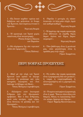 81
1. «Εἰς ὅποιαν καρδίαν τιμᾶται καὶ
δοξάζεται καὶ μελετᾶται τὸ ὄνομα
τοῦ Χριστοῦ, ἐκεῖ ἀοράτως ἐνοικεῖ ὁ
Χριστός».
Νηπτικὴ θεωρία
2. «Ἡ προσευχὴ τοῦ Ἰησοῦ χωρὶς
ταπείνωση εἶναι καταστροφή».
Ρῶσος Στάρετς Σέργιος
τοῦ Παρισίου
3. «Νὰ εὐχώμαστε ὄχι σὰν νηπτικοί
,ἀλλὰ σὰν ἁμαρτωλοί».
(Ὅσιος Παΐσιος).
4. «Μαζί μὲ τὴν εὐχὴ τοῦ Ἰησοῦ
Χριστοῦ (ποὺ πρέπει νὰ λέγωμε
πάντοτε) ἄς μισήσωμε καὶ τοὺς
πονηροὺς λογισμοὺς καὶ ἔτσι
ἐκάναμε τὸ θέλημα τοῦ Θεοῦ».
Ὅσιος Ἡσύχιος ὁ πρεσβύτερος
5. «Ἀλλοίμονο στὸν ἐσωτερικὸ
ἄνθρωπο ἀπὸ τῶν ἐξωτερικῶν
προβολῶν. Ἐὰν ὁ ἔσω ἄνθρωπος,
κατὰ τοὺς πατέρες, τηρῆ νήψη,
εἶναι δυνατος νὰ φυλάξη καὶ τὸν
ἐξωτερικόν».
Ὅσιος Ἡσύχιος ὁ πρεσβύτερος
6. «Ὀφείλει ὁ μοναχὸς εἰς πᾶσαν
ἀναπνοὴν νὰ λέγη μίαν εὐχήν, ἀργὰ
καὶ καθαρά-καθαρά».
Νηπτικὴ θεωρία
7. «Ἡ ἀκρότης τῆς νοερᾶς προσευχῆς
εἶναι ἀδύνατον νὰ εὑρεθῆ, δίχως
ἄκρον ἀγῶνα καὶ δίχως ἄκρον
πειρασμόν».
Νηπτικὴ θεωρία
8. «Ὅσο βαθύτερη εἶναι ἡ μετάνοιά
μας, τόσο μεγαλύτερη εἶναι ἡ
πρόοδός μας στὴν εὐχή».
Γέρων Σωφρόνιος
9. «Τὰ στάδια τῆς νοερᾶς προσευχῆς
εἶναι:ἡπροφορικὴ(διὰτῶνχειλέων),
ἡ νοερά, ἡ νοερά-καρδιακή, ἡ
αὐτενεργούμενη καὶ ἡ χαρισματικὴ
προσευχἠ».
Γέρων Σωφρόνιος
10.«Τὸπρῶτοποὺφέρνειἡπροσευχὴ
εἶναι ἡ χαρά. Ἔπειτα πλουτίζεις στὰ
δάκρυα, θέλεις να ἀγκαλιάσης ὅλον
τὸν κόσμο, ἔμψυχα καὶ ἄψυχα».
Γέρων Ἐφραὶμ Κατουνακιώτης
ΠΕΡΙ ΝΟΕΡΑΣ ΠΡΟΣΕΥΧΗΣ
 