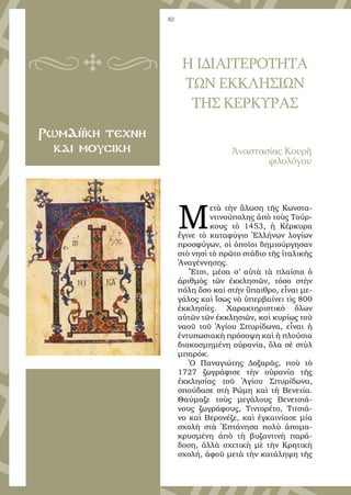 82
ΡωμΑιϊκη τεχνη
και μουσικη
Μ
ετὰ τὴν ἅλωση τῆς Κωνστα-
ντινούπολης ἀπὸ τοὺς Τούρ-
κους τὸ 1453, ἡ Κέρκυρα
ἔγινε τὸ καταφύγιο Ἑλλήνων λογίων
προσφύγων, οἱ ὁποῖοι δημιούργησαν
στὸ νησὶ τὸ πρῶτο στάδιο τῆς ἰταλικῆς
Ἀναγέννησης.
Ἔτσι, μέσα σ’ αὐτὰ τὰ πλαίσια ὁ
ἀριθμὸς τῶν ἐκκλησιῶν, τόσο στὴν
πόλη ὅσο καὶ στὴν ὕπαιθρο, εἶναι με-
γάλος καὶ ἴσως νὰ ὑπερβαίνει τὶς 800
ἐκκλησίες. Χαρακτηριστικὸ ὅλων
αὐτῶν τῶν ἐκκλησιῶν, καὶ κυρίως τοῦ
ναοῦ τοῦ Ἁγίου Σπυρίδωνα, εἶναι ἡ
ἐντυπωσιακὴ πρόσοψη καὶ ἡ πλούσια
διακοσμημένη οὐρανία, ὅλα σὲ στὺλ
μπαρόκ.
Ὁ Παναγιώτης Δοξαρᾶς, ποὺ τὸ
1727 ζωγράφισε τὴν οὐρανία τῆς
ἐκκλησίας τοῦ Ἁγίου Σπυρίδωνα,
σπούδασε στὴ Ρώμη καὶ τὴ Βενετία.
Θαύμαζε τοὺς μεγάλους Βενετσιά-
νους ζωγράφους, Τιντορέτο, Τιτσιά-
νο καὶ Βερονέζε, καὶ ἐγκαινίασε μία
σχολὴ στὰ Ἑπτάνησα πολὺ ἀπομα-
κρυσμένη ἀπὸ τὴ βυζαντινὴ παρά-
δοση, ἀλλὰ σχετικὴ μὲ τὴν Κρητικὴ
σχολή, ἀφοῦ μετὰ τὴν κατάληψη τῆς
Η ΙΔΙΑΙΤΕΡΟΤΗΤΑ
ΤΩΝ ΕΚΚΛΗΣΙΩΝ
ΤΗΣ ΚΕΡΚΥΡΑΣ
Ἀναστασίας Κουρῆ
φιλολόγου
 