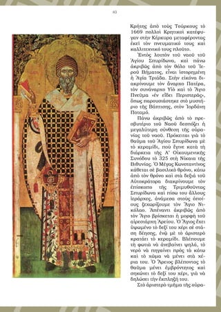 83
Κρήτης ἀπὸ τοὺς Τούρκους τὸ
1669 πολλοὶ Κρητικοὶ κατέφυ-
γαν στὴν Κέρκυρα μεταφέροντας
ἐκεῖ τὸν πνευματικό τους καὶ
καλλιτεχνικό τους πλοῦτο.
Ἐντὸς λοιπὸν τοῦ ναοῦ τοῦ
Ἁγίου Σπυρίδωνα, καὶ πάνω
ἀκριβῶς ἀπὸ τὸν θόλο τοῦ Ἱε-
ροῦ Βήματος, εἶναι ἱστορημένη
ἡ Ἁγία Τριάδα. Στὴν εἰκόνα δι-
ακρίνουμε τὸν ἄναρχο Πατέρα,
τὸν συνάναρχο Υἱὸ καὶ τὸ Ἅγιο
Πνεῦμα «ἐν εἴδει Περιστερᾶς»,
ὅπως παρουσιάστηκε στὸ μυστή-
ριο τῆς Βάπτισης, στὸν Ἰορδάνη
Ποταμό.
Πάνω ἀκριβῶς ἀπὸ τὸ πρε-
σβυτέριο τοῦ Ναοῦ δεσπόζει ἡ
μεγαλύτερη σύνθεση τῆς οὐρα-
νίας τοῦ ναοῦ. Πρόκειται γιὰ τὸ
θαῦμα τοῦ Ἁγίου Σπυρίδωνα μὲ
τὸ κεραμίδι, ποὺ ἔγινε κατὰ τὴ
διάρκεια τῆς Α’ Οἰκουμενικῆς
Συνόδου τὸ 325 στὴ Νίκαια τῆς
Βιθυνίας. Ὁ Μέγας Κωνσταντῖνος
κάθεται σὲ βασιλικὸ θρόνο, κάτω
ἀπὸ τὸν θρόνο καὶ στὰ δεξιά τοῦ
Αὐτοκράτορα διακρίνουμε τὸν
ἐπίσκοπο τῆς Τριμυθοῦντας
Σπυρίδωνα καὶ πίσω του ἄλλους
ἱεράρχες, ἀνάμεσα στοὺς ὁποί-
ους ξεχωρίζουμε τὸν Ἅγιο Νι-
κόλαο. Ἀπέναντι ἀκριβῶς ἀπὸ
τὸν Ἅγιο βρίσκεται ἡ μορφὴ τοῦ
αἱρεσιάρχη Ἀρείου. Ὁ Ἅγιος ἔχει
ὑψωμένο τὸ δεξί του χέρι σὲ στά-
ση δέησης, ἐνῷ μὲ τὸ ἀριστερὸ
κρατάει τὸ κεραμίδι. Βλέπουμε
τὴ φωτιὰ νὰ ἀνεβαίνει ψηλά, τὸ
νερὸ νὰ πηγαίνει πρὸς τὰ κάτω
καὶ τὸ χῶμα νὰ μένει στὰ χέ-
ρια του. Ὁ Ἄρειος βλέποντας τὸ
θαῦμα μένει ἐμβρόντητος καὶ
σηκώνει τὸ δεξί του χέρι, γιὰ νὰ
δηλώσει τὴν ἔκπληξή του.
Στὸ ἀριστερὸ τμῆμα τῆς οὐρα-
 