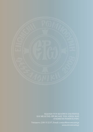 Τηλέφωνo: 2310 55 22 07, Email: contact@enromiosini.gr
www.enromiosini.gr
ΕΚΔΟΣΗ ΤΟΥ ΚΕΝΤΡΟΥ ΕΝΟΤΗΤΟΣ
ΚΑΙ ΜΕΛΕΤΗΣ-ΠΡΟΒΟΛΗΣ ΤΩΝ ΑΞΙΩΝ ΜΑΣ
«ΕΝΩΜΕΝΗ ΡΩΜΗΟΣΥΝΗ»
 