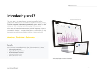 4
03 / Indroducing ero57
Introducing ero57
The ero57 suite is the only collection software developed by leading
professionals of the accounts receivable industry. Innovative and powerful,
it enables companies to achieve optimum working capital, reduce DSO and
control risk while protecting their relationships with customers.
ero57 takes the power of human reasoning and uses technology to scale it
up to a whole new level – focusing on large data sets to determine the best
course of action in delivering efficient, effective accounts receivable.
Trend updates made by collector comparison
Dashboard filter selection
ero57 constantly improves key elements of the receivables function to deliver:
•	 Improved working capital
•	 Improved collector performance
•	 Accelerated dispute resolution
•	 Lower administrative costs
•	 Enhanced customer service
Benefits
 