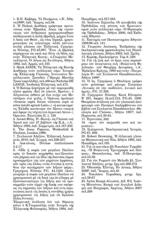 98


1. Κ.Π. Καβάφη, Τὰ Ποιήματα, τ.Β΄, Ἀθή-             Παπαδήμα, σελ.557-583.
να19996, ἐκδ. Ἴκαρος, σελ.94.                       10. Ἰωάννου Ζηζιούλα, Οἱ καταβολὲς τῆς
2. Ἡ Παλαιὰ Διαθήκη γράφτηκε προτο-                 Ὀρθοδοξίας στὴ γένεση τοῦ Χριστιανι-
τύπως στὴν Ἑβραϊκή. Λόγῳ τῆς νηπιό-                 σμοῦ ,στὸν συλλογικὸ τόμο «Ὁ Θησαυρὸς
τητας τῶν ἀνθρώπων χρησιμοποιήθηκε                  τῆς Ὀρθοδοξίας», Ἀθήνα 2000, ἐκδ.Ἐκδο-
παιδαγωγικὰ ἡ ἁπλὴ ἑβραϊκή, μέχρις ὅτου             τικὴ Ἀθηνῶν.
ὁ Λαὸς τοῦ Θεοῦ , ὡς νέος Ἰσραήλ, χρησι-            11. Ἐπετηρὶς τοῦ Πανεπιστημίου Ἀθηνῶν
μοποιήσει ὡς τελειότερη -ἀλλὰ πάντοτε               1908/96 σελ. 141.
ἀτελῆ- γλώσσα τὴν Ἑλληνική. Γρηγόρι-                12. Γεωργίου Λούπαση, Ἐπιδράσεις τῆς
ος Νύσσης, P.G.45,997. Ἔτσι «ἡ ἑβραϊκὴ              ἐκκλησιαστικῆς φρασεολογίας στὴ Νεοελ-
παρέρχεται ὡς σκιὰ καὶ δίνει τὴ θέση της            ληνικὴ γλώσσα, Ἀθήνα 2003, ἐκδ. Σμίλη.
στὴν Ἑλληνικὴ Κοινή», π.Γεωργίου Με-                13. Κοραῆς, Προλεγόμενα. Τομ.Α΄,329.
ταλληνοῦ, Ὁ Λόγος ὡς Ἀντίλογος, Ἀθήνα               14. Γιὰ τὴ ζωὴ καὶ τὸ ἔργο τους παραπέ-
1992, ἐκδ. Ἁρμός, σελ.103.                          μπω τὸν ἀναγνώστη στὴ «Βυζαντινὴ Φι-
3. Mark JANSE, Τὰ Ἑλληνικὰ τῆς Καινῆς               λολογία» τοῦ Θεοχάρη Δετοράκη, τ.Α΄,
Διαθήκης στὸν συλλογικὸ τόμο: Ἱστορία               Ἡράκλειο Κρήτης, 1995 καὶ στὴν «Πατρο-
τῆς Ἑλληνικῆς Γλώσσας, Ἰνστιτοῦτο Νε-               λογία Β’» τοῦ Στυλιανοῦ Παπαδόπουλου,
οελληνικῶν Σπουδῶν [Ἵδρυμα Μανόλη                   Ἀθήνα 19992 .
Τριανταφυλλίδη], σελ.480 καὶ Nicholas DE            15. Ὁ ἅγ. Γρηγόριος ὁ Θεολόγος γράφει
LANGE, Ἰουδαϊκὴ Ἑλληνική, σελ.473.                  στὸν φιλόσοφο καὶ ρήτορα Σταγείριο
4. Ὁ Καῖσαρ ξεψύχησε μὲ τὴν παροιμιώδη              «Ἀττικὸς σὺ τὴν παίδευσιν, ἀττικοὶ καὶ
πλέον φράση «Καὶ σὺ τέκνον, Βροῦτε», ὁ              ἡμεῖς», P.G. 37,308.
Αὔγουστος πέθανε μὲ ἕνα στίχο τοῦ Με-               16. Γρηγορίου Νύσσης, Κατὰ Εὐνομίου
νάνδρου στὰ χείλη, ὁ Ὀράτιος ὁμολογεῖ               Β’ 291, Jaeger, I2,σελ.312, P.G.45, 1009.
«Graecia capta ferum victorem cepit et              Θαυμάσια ἀνάλυση γιὰ τὸν γλωσσικὸ ἀπο-
artes intulit agresti Latio»,( «ἡ κατακτημέ-        φατισμὸ τῶν Πατέρων διαλαμβάνεται στὸ
νη Ἑλλάδα κατέκτησε τὸν ἄξεστο νικητὴ               βιβλίο τοῦ Στυλιανοῦ Παπαδόπουλου «Θε-
καὶ ἔφερε τὶς τέχνες στὸ ἀγροτικὸ Λάτιο»),          ολογία καὶ Γλώσσα», Ἀθήνα 19972, ἐκδ.
Ὀρατίου, Ἐπιστολὲς ΙΙ, 1, 156                       Παρουσία, σελ.39-43.
5. Λουκᾶ Φίλη, Ἡ «Κοινὴ» ὡς Γλώσσα τοῦ              17. Ἐπιστολαί, 242.
Ἰησοῦ καὶ τῶν 27 βιβλίων τῆς Κ.Δ., τ.Α΄,            18. «ἆρον τὸν σκίμποδά σου καὶ πε­
Ἀθήνα 1993, ἐκδ. Συμμετρία, σελ.187-250.            ριπάτει».
6. The Jesus Papyrus, Weidenfeld &                  19. Σωζομενοῦ, Ἐκκλησιαστική Ἱστορία,
Nicolson, London,1996.                              PG 67, 889.
7. Στυλιανοῦ Ἀλεξίου, Ἑλληνικὴ Λογοτε-              20. Robert Browning, Ἡ ἑλληνικὴ γλώσ-
χνία, 2010, ἐκδ. Στιγμή, σελ.226-227.               σα Μεσαιωνικὴ καὶ Νέα, Ἀθήνα 1995, ἐκδ.
8. Λακτάνιος, Divinae institutionew                 Παπαδήμα, σελ.185.
5.2.17.                                             21. Γιὰ τὸ κοντάκιο βλ.Νικολάου Τωμαδά-
9. «Οἶδε ἡ σοφία τοῦ μεγάλου Παύλου                 κη, «Ἡ Βυζαντινὴ Ὑμνογραφία καὶ Ποί-
πρὸς τὸ δοκοῦν κεχρῆσθαι κατ’ἐξουσίαν               ησις», Θεσσαλονίκη, ἐκδ. Π.Πουρνάρα,
τοῖς ῥήμασι καὶ τῷ ἰδίῳ τῆς διανοίας εἱρμῷ          σελ.53-59.
προσαρμόζειν τὰς τῶν ρημάτων ἐμφάσεις,              22. Γιὰ τὸν Ρωμανὸ τὸν Μελωδὸ βλ. Στυ-
κἂν πρὸς τὰς ἄλλας τινὰς ἐννοίας ἡ συνή-            λιανοῦ Ἀλεξίου, μνημ. ἔργ.σελ.268-272
θεια τὴν κατάχρησιν τῶν λέξεων φέρῃ»,               23. Ὀδυσσέας Ἐλύτης, Ἐν λευκῷ, Ἀθήνα
Γρηγόριος Νύσσης P.G. 44,1324 (Διότι                20066, ἐκδ. Ἴκαρος, σελ.45
γνωρίζει ἡ σοφία τοῦ μεγάλου Παύλου νὰ              24. Νικολάου Τωμαδάκη, μνημ. ἔργ.
χρησιμοποιεῖ μὲ τὴ δική της ἀντίληψη μὲ             σελ.59-67
ἐξουσιαστικότητα τὶς λέξεις καὶ νὰ προ-             25. Ἁγίου Κοσμᾶ Αἰτωλοῦ, Διδ. Β’2, Ἰωάν-
σαρμόζει στὸν εἱρμὸ τῆς δικῆς του σκέψε-            νη Μενούνου, Κοσμᾶ τοῦ Αιτωλοῦ Διδα-
ως τὶς σημασίες τῶν λέξεων καὶ στὶς περι-           χές καὶ Βιογραφία, Ἀκρίτας, Ἀθήνα 2007
πτώσεις κατὰ τὶς ὁποῖες ἡ συνήθης χρήση             σελ.209
χρησιμοποιεῖ τὶς λέξεις γιὰ νὰ δηλώσει
ἄλλες ἔννοιες).
Ἐξαιρετικὴ ἀνάλυση ἐπὶ τοῦ θέματος
κάνει ὁ Κ.Γεωργούλης στὴν Ἱστορία τῆς
Ἑλληνικῆς Φιλοσοφίας, Ἀθήνα 1994, ἐκδ.
 