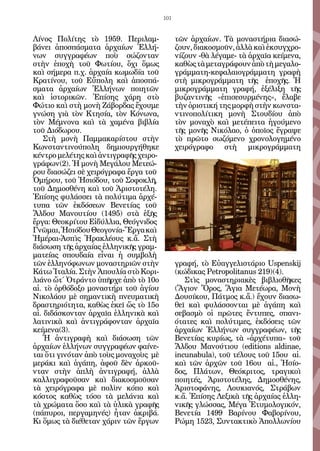 101


Λίνος Πολίτης τὸ 1959. Περιλαμ-              τῶν ἀρχαίων. Τὰ μοναστήρια διασώ-
βάνει ἀποσπάσματα ἀρχαίων Ἑλλή-              ζουν, διακοσμοῦν, ἀλλὰ καὶ ἐκσυγχρο-
νων συγγραφέων ποὺ σώζονταν                  νίζουν -θὰ λέγαμε- τὰ ἀρχαῖα κείμενα,
στὴν ἐποχὴ τοῦ Φωτίου, ὄχι ὅμως              καθὼς τὰ μεταγράφουν ἀπὸ τὴ μεγαλο-
καὶ σήμερα π.χ. ἀρχαία κωμωδία τοῦ           γράμματη-κεφαλαιογράμματη γραφὴ
Κρατίνου, τοῦ Εὔπολη καὶ ἀποσπά-             στὴ μικρογράμματη τῆς ἐποχῆς. Ἡ
σματα ἀρχαίων Ἑλλήνων ποιητῶν                μικρογράμματη γραφή, ἐξέλιξη τῆς
καὶ ἱστορικῶν. Ἐπίσης χάρη στὸ               βυζαντινῆς «ἐπισεσυρμένης», ἔλαβε
Φώτιο καὶ στὴ μονὴ Ζάβορδας ἔχουμε           τὴν ὁριστική της μορφὴ στὴν κωνστα-
γνώση γιὰ τὸν Κτησία, τὸν Κόνωνα,            ντινοπολίτικη μονὴ Στουδίου ἀπὸ
τὸν Μέμνονα καὶ τὰ χαμένα βιβλία             τὸν μοναχὸ καὶ μετέπειτα ἡγούμενο
τοῦ Διόδωρου.                                τῆς μονῆς Νικόλαο, ὁ ὁποῖος ἔγραψε
    Στὴ μονὴ Παμμακαρίστου στὴν              τὸ πρῶτο σωζόμενο χρονολογημένο
Κωνσταντινούπολη δημιουργήθηκε               χειρόγραφο στὴ μικρογράμματη
κέντρο μελέτης καὶ ἀντιγραφῆς χειρο-
γράφων(2). Ἡ μονὴ Μεγάλου Μετεώ-
ρου διασώζει σὲ χειρόγραφα ἔργα τοῦ
Ὁμήρου, τοῦ Ἡσιόδου, τοῦ Σοφοκλῆ,
τοῦ Δημοσθένη καὶ τοῦ Ἀριστοτέλη.
Ἐπίσης φυλάσσει τὰ πολύτιμα ἀρχέ-
τυπα τῶν ἐκδόσεων Βενετίας τοῦ
Ἄλδου Μανουτίου (1495) στὰ ἑξῆς
ἔργα: Θεοκρίτου Εἰδύλλια, Θεόγνιδος
Γνῶμαι, Ἡσιόδου Θεογονία-Ἔργα καὶ
Ἡμέραι-Ἀσπὶς Ἡρακλέους κ.ἄ. Στὴ
διάσωση τῆς ἀρχαίας ἑλληνικῆς γραμ-
ματείας σπουδαία εἶναι ἡ συμβολὴ
τῶν ἑλληνόφωνων μοναστηριῶν στὴν             γραφή, τὸ Εὐαγγελιστάριο Uspenskij
Κάτω Ἰταλία. Στὴν Ἀπουλία στὸ Κορι-          (κώδικας Petropolitanus 219)(4).
λιάνο ὤτ΄ Ὀτράντο ὑπῆρχε ἀπὸ τὸ 10ο             Στὶς μοναστηριακὲς βιβλιοθῆκες
αἰ. τὸ ὀρθόδοξο μοναστήρι τοῦ ἁγίου          (Ἅγιον Ὄρος, Ἅγια Μετέωρα, Μονὴ
Νικολάου μὲ σημαντικὴ πνευματικὴ             Δουσίκου, Πάτμος κ.ἄ.) ἔχουν διασω-
δραστηριότητα, καθὼς ἐκεῖ ὥς τὸ 15ο          θεῖ καὶ φυλάσσονται μὲ ἀγάπη καὶ
αἰ. διδάσκονταν ἀρχαῖα ἑλληνικὰ καὶ          σεβασμὸ οἱ πρῶτες ἔντυπες, σπανι-
λατινικὰ καὶ ἀντιγράφονταν ἀρχαῖα            ότατες καὶ πολύτιμες, ἐκδόσεις τῶν
κείμενα(3).                                  ἀρχαίων Ἑλλήνων συγγραφέων, τῆς
    Ἡ ἀντιγραφὴ καὶ διάσωση τῶν              Βενετίας κυρίως, τὰ «ἀρχέτυπα» τοῦ
ἀρχαίων ἑλλήνων συγγραφέων φαίνε-            Ἄλδου Μανούτιου (editions aldinae,
ται ὅτι γινόταν ἀπὸ τοὺς μοναχοὺς μὲ         incunabula), τοῦ τέλους τοῦ 15ου αἰ.
μεράκι καὶ ἀγάπη, ἀφοῦ δὲν ἀρκοῦ-            καὶ τῶν ἀρχῶν τοῦ 16ου αἰ., Ἡσίο-
νταν στὴν ἁπλὴ ἀντιγραφή, ἀλλὰ               δος, Πλάτων, Θεόκριτος, τραγικοὶ
καλλιγραφοῦσαν καὶ διακοσμοῦσαν              ποιητές, Ἀριστοτέλης, Δημοσθένης,
τὰ χειρόγραφα μὲ πολὺν κόπο καὶ              Ἀριστοφάνης, Λουκιανός, Στράβων
κόστος καθὼς τόσο τὰ μελάνια καὶ             κ.ἄ. Ἐπίσης Λεξικὰ τῆς ἀρχαίας ἑλλη-
τὰ χρώματα ὅσο καὶ τὰ ὑλικὰ γραφῆς           νικῆς γλώσσας, Μέγα Ἐτυμολογικόν,
(πάπυροι, περγαμηνές) ἦταν ἀκριβά.           Βενετία 1499 Βαρίνου Φαβορίνου,
Κι ὅμως τὰ διέθεταν χάριν τῶν ἔργων          Ρώμη 1523, Συντακτικὸ Ἀπολλωνίου
 