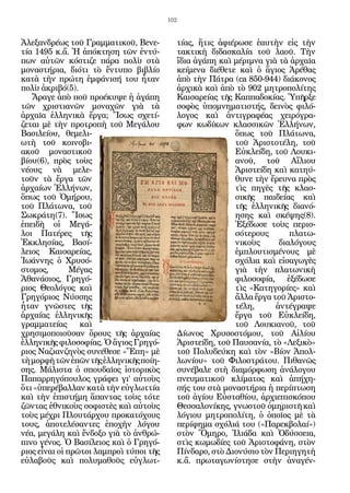 102


Ἀλεξανδρέως τοῦ Γραμματικοῦ, Βενε-             τίας, ἥτις ἀφιέρωσε ἑαυτὴν εἰς τὴν
τία 1495 κ.ἄ. Ἡ ἀπόκτηση τῶν ἐντύ-             τακτικὴ διδασκαλία τοῦ λαοῦ. Τὴν
πων αὐτῶν κόστιζε πάρα πολὺ στὰ                ἴδια ἀγάπη καὶ μέριμνα γιὰ τὰ ἀρχαῖα
μοναστήρια, διότι τὸ ἔντυπο βιβλίο             κείμενα διέθετε καὶ ὁ ἅγιος Ἀρέθας
κατὰ τὴν πρώτη ἐμφάνισή του ἦταν               ἀπὸ τὴν Πάτρα (ca 850-944) διάκονος
πολὺ ἀκριβό(5).                                ἀρχικὰ καὶ ἀπὸ τὸ 902 μητροπολίτης
   Ἄραγε ἀπὸ ποῦ προέκυψε ἡ ἀγάπη              Καισαρείας τῆς Καππαδοκίας. Ὑπῆρξε
τῶν χριστιανῶν μοναχῶν γιὰ τὰ                  σοφὸς ὑπομνηματιστής, δεινὸς φιλό-
ἀρχαῖα ἑλληνικὰ ἔργα; Ἴσως σχετί-              λογος καὶ ἀντιγραφέας χειρόγρα-
ζεται μὲ τὴν προτροπὴ τοῦ Μεγάλου              φων κωδίκων κλασσικῶν Ἑλλήνων,
Βασιλείου, θεμελι-                                            ὅπως τοῦ Πλάτωνα,
ωτὴ τοῦ κοινοβι-                                              τοῦ Ἀριστοτέλη, τοῦ
ακοῦ μοναστικοῦ                                               Εὐκλείδη, τοῦ Λουκι-
βίου(6), πρὸς τοὺς                                            ανοῦ, τοῦ Αἴλιου
νέους νὰ μελε-                                                Ἀριστείδη καὶ κατηύ-
τοῦν τὰ ἔργα τῶν                                              θυνε τὴν ἔρευνα πρὸς
ἀρχαίων Ἑλλήνων,                                              τὶς πηγὲς τῆς κλασ-
ὅπως τοῦ Ὁμήρου,                                              σικῆς παιδείας καὶ
τοῦ Πλάτωνα, τοῦ                                              τῆς ἑλληνικῆς διανό-
Σωκράτη(7). Ἴσως                                              ησης καὶ σκέψης(8).
ἐπειδὴ οἱ Μεγά-                                               Ἐξέδωσε τοὺς περισ-
λοι Πατέρες τῆς                                               σότερους       πλατω-
Ἐκκλησίας, Βασί-                                              νικοὺς      διαλόγους
λειος Καισαρείας,                                             ἐμπλουτισμένους μὲ
Ἰωάννης ὁ Χρυσό-                                              σχόλια καὶ εἰσαγωγὲς
στομος,        Μέγας                                          γιὰ τὴν πλατωνικὴ
Ἀθανάσιος, Γρηγό-                                             φιλοσοφία, ἐξέδωσε
ριος Θεολόγος καὶ                                             τὶς «Κατηγορίες» καὶ
Γρηγόριος Νύσσης                                              ἄλλα ἔργα τοῦ Ἀριστο-
ἦταν γνῶστες τῆς                                              τέλη,      ἀντέγραψε
ἀρχαίας ἑλληνικῆς                                             ἔργα τοῦ Εὐκλείδη,
γραμματείας      καὶ                                          τοῦ Λουκιανοῦ, τοῦ
χρησιμοποιοῦσαν ὅρους τῆς ἀρχαίας              Δίωνος Χρυσοστόμου, τοῦ Αἰλίου
ἑλληνικῆς φιλοσοφίας. Ὁ ἅγιος Γρηγό-           Ἀριστείδη, τοῦ Παυσανία, τὸ «Λεξικὸ»
ριος Ναζιανζηνὸς συνέθεσε «Ἔπη» μὲ             τοῦ Πολυδεύκη καὶ τὸν «Βίον Ἀπολ-
τὴ μορφὴ τῶν ἐπῶν τῆς ἑλληνικῆς ποίη-          λωνίου» τοῦ Φιλοστράτου. Πιθανῶς
σης. Μάλιστα ὁ σπουδαῖος ἱστορικὸς             συνέβαλε στὴ διαμόρφωση ἀνάλογου
Παπαρρηγόπουλος γράφει γι’ αὐτοὺς              πνευματικοῦ κλίματος καὶ ἀπήχη-
ὅτι «ὑπερέβαλλαν κατὰ τὴν εὐγλωττία            σής του στὰ μοναστήρια ἡ περίπτωση
καὶ τὴν ἐπιστήμη ἅπαντας τοὺς τότε             τοῦ ἁγίου Εὐσταθίου, ἀρχιεπισκόπου
ζῶντας ἐθνικοὺς σοφιστὲς καὶ αὐτοὺς            Θεσσαλονίκης, γνωστοῦ ὁμηριστῆ καὶ
τοὺς μέχρι Πλουτάρχου προκατόχους              λόγιου μητροπολίτη, ὁ ὁποῖος μὲ τὰ
τους, ἀποτελέσαντες ἐποχὴν λόγου               περίφημα σχόλιά του («Παρεκβολαί»)
νέα, μεγάλη καὶ ἔνδοξο γιὰ τὸ ἀνθρώ-           στὸν Ὅμηρο, Ἰλιάδα καὶ Ὀδύσσεια,
πινο γένος. Ὁ Βασίλειος καὶ ὁ Γρηγό-           στὶς κωμωδίες τοῦ Ἀριστοφάνη, στὸν
ριος εἶναι οἱ πρῶτοι λαμπροὶ τύποι τῆς         Πίνδαρο, στὸ Διονύσιο τὸν Περιηγητὴ
εὐλαβοῦς καὶ πολυμαθοῦς εὐγλωτ-                κ.ἄ. πρωταγωνίστησε στὴν ἀναγέν-
 