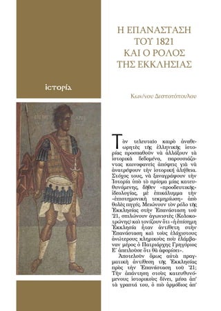 104




                  Η ΕΠΑΝΑΣΤΑΣΗ
                     ΤΟΥ 1821
                   ΚΑΙ Ο ΡΟΛΟΣ
                  ΤΗΣ ΕΚΚΛΗΣΙΑΣ

ἱστορία
                       Κων/νου Δεσποτόπουλου




            Τ        ὸν τελευταῖο καιρὸ ἀναθε-
                     ωρητὲς τῆς ἑλληνικῆς ἱστο-
                ρίας προσπαθοῦν νὰ ἀλλάξουν τὰ
                ἱστορικὰ δεδομένα, παρουσιάζο-
                ντας καινοφανεῖς ἀπόψεις γιὰ νὰ
                ἀνατρέψουν τὴν ἱστορική ἀλήθεια.
                Στόχος τους, νὰ ξαναγράψουν τὴν
                Ἱστορία ὑπὸ τὸ πρίσμα μίας κατευ-
                θυνόμενης, δῆθεν «προοδευτικῆς»
                ἰδεολογίας, μὲ ἐπικάλυμμα τὴν
                «ἐπιστημονικὴ τεκμηρίωση» ἀπὸ
                θολὲς πηγές. Μειώνουν τὸν ρόλο τῆς
                Ἐκκλησίας στὴν Ἐπανάσταση τοῦ
                ’21, σπιλώνουν ἀγωνιστὲς (Κολοκο-
                τρώνης) καὶ τονίζουν ὅτι «ἡ ἐπίσημη
                Ἐκκλησία ἦταν ἀντίθετη στὴν
                Ἐπανάσταση καὶ τοὺς ἐλάχιστους
                ἀνώτερους κληρικοὺς ποὺ ἐλάμβα-
                ναν μέρος ὁ Πατριάρχης Γρηγόριος
                Ε΄ ἀπειλοῦσε ὅτι θὰ ἀφορίσει».
                   Ἀποτελοῦν ὅμως αὐτὰ πραγ-
                ματικὴ ἀντίθεση τῆς Ἐκκλησίας
                πρὸς τὴν Ἐπανάσταση τοῦ ’21;
                Τὴν ἀπάντηση στοὺς κατευθυνό-
                μενους ἱστορικοὺς δίνει, μέσα ἀπ’
                τὰ γραπτά του, ὁ πιὸ ἁρμόδιος ἀπ’
 