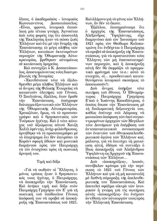 105


ὅλους, ὁ ἀκαδημαϊκὸς - ἱστορικὸς           Καὶ ἀλίμονο γιὰ τὸ γένος τῶν Ἑλλή-
Κωνσταντῖνος       Δεσποτόπουλος:          νων, ἂν δὲν τὸ ἔκανε.
«Εἶναι, φρονῶ, ἱστορικὰ ἐπιπό-                Ἐξάλλου, ἐπισημαίνουμε ὅτι
λαιη μία τέτοια γνώμη. Ἀγνοεῖται           ὁ ἀρχηγὸς τῆς Ἐπαναστάσεως,
ἀπὸ τοὺς φορεῖς της ὅτι ἀποστολὴ           Ἀλέξανδρος       Ὑψηλάντης,    εἶχε
τῆς Ἐκκλησίας ἦταν νὰ σώσει ζωὲς           διαμηνύσει ἀπὸ τὸν Ἰανουάριο τοῦ
Ἑλλήνων καὶ ὅτι μὲ τὴν ἔναρξη τῆς          1821 πρὸς τὸν Θεόδωρο Κολοκο-
Ἐπανάστασης τὸ μέγα πλῆθος τῶν             τρώνη ὅτι ἐνδέχεται ὁ Πατριάρχης
Ἑλλήνων, κατοίκων ἐκτεταμένων              νὰ προβεῖ σὲ ἀποκήρυξη τῆς Ἐπανα-
περιοχῶν τῆς Ὀθωμανικῆς Αὐτο-              στάσεως, γιὰ νὰ προστατεύσει τοὺς
κρατορίας, βρέθηκαν αὐτομάτως              Ἕλληνες τῶν μὴ ἐπαναστατημέ-
σὲ κατάσταση ὁμηρείας.                     νων περιοχῶν, καὶ ἡ ἀποκήρυξη
   Καὶ συνεχίζει ὁ Κ. Δεσποτόπου-          αὐτὴ δὲν θὰ ἐκφράζει τὸ πραγμα-
λος, ἀποστομώνοντας τοὺς διαστρε-          τικὸ φρόνημά του (σ.σ.: αὐτὸ τὸ
βλωτές τῆς Ἱστορίας:                       στοιχεῖο, οἱ... προοδευτικοὶ κατευ-
   «Ἐκινδύνευσε τότε νὰ ἐξολο-             θυνόμενοι ἱστορικοὶ σκοπίμως τὸ
θρευθεῖ μέγα πλῆθος Ἑλλήνων καὶ            ἀποσιωποῦν!).
οἱ ἄντρες τῆς Φιλικῆς Ἐταιρείας νὰ            Δυὸ ἄντρες ὑπῆρξαν τότε
καταστοῦν ὀλετῆρες τοῦ Γένους.             σωτῆρες τοῦ ἔθνους. Ὁ Ἐθνομάρ-
Ὁ Σουλτάνος, ἔξαλλος, ὅταν ἔμαθε           τυρας     Πατριάρχης     Γρηγόριος
τὴν     Ἐπανάσταση,     ὑπέγραψε           Ε΄καὶ ὁ Ἰωάννης Καποδίστριας, ὁ
διάταγμα ἐξοντωτικὸ τῶν Ἑλλήνων            ὁποῖος ἔσωσε τὴν Ἐπανάσταση μὲ
τῆς Ὀθωμανικῆς Αὐτοκρατορίας.              τὴ διπλωματικὴ δεξιοτεχνία του,
Χρειαζόταν, ὅμως, νὰ τὸ προσυπο-           καθὼς ἐπέτυχε στὸ Λάιμπαχ νὰ
γράψει καὶ ὁ θρησκευτικὸς τῶν              ματαιώσει ἀπόφαση τῶν ἐκεῖ συγκε-
Τούρκων ἡγέτης. Καὶ ὁ τότε κάτο-           ντρωμένων ἀρχηγῶν τῶν Μεγάλων
χος τοῦ ἀξιώματος αὐτοῦ Χατζὴ              τότε Δυνάμεων γιὰ ἐπέμβαση τοῦ
Χαλὶλ ἐφέντης, ἀνὴρ φιλάνθρωπος,           ἀντεπαναστατικοῦ συνασπισμοῦ
ἀρνήθηκε νὰ τὸ προσυπογράψει μὲ            τῶν ἐναντίον τοῦ ἐθνικοαπελευθε-
τὸ ἐπιχείρημα ὅτι δὲν ἐπιτρέπει τὸ         ρωτικοῦ ἀγώνα τῶν Ἑλλήνων καί,
Κοράνι σφαγὴ ἀθώων καὶ μυστικὰ             μάλιστα, γιὰ νὰ ἐπιτύχει τὴ ματαί-
διαμήνυσε πρὸς τὸν Πατριάρχη               ωση αὐτή, ἐδέησε νὰ συντάξει ὁ
νὰ τὸν ἐνισχύσει πρὸς τὴ σωστικὴ           ἴδιος ἀποκήρυξη τοῦ Ἀλεξάνδρου
ἄρνησή του.                                Ὑψηλάντη ὡς Ἀρχηγοῦ τῆς Ἐπανα-
                                           στάσεως τῶν Ἑλλήνων...
          Τιμὴ καὶ δόξα                       Δυὸ «ἀποκηρύξεις», λοιπόν,
                                           συνέβαλαν κρίσιμα γιὰ τὴν περί-
  «Γιὰ νὰ σωθοῦν οἱ Ἕλληνες, ὁ             σωση τὸ 1821 τοῦ Γένους τῶν
μόνος τρόπος ἦταν ὁ θρησκευτι-             Ἑλλήνων καὶ γιὰ τὴ μὴ καταστολὴ
κός τους ἡγέτης, ὁ Πατριάρχης,             μὲ διεθνῆ σύμπραξη τῆς ἀπελευθε-
νὰ ἀποκηρύξει τὴν Ἐπανάσταση.              ρωτικῆς του Ἐπαναστάσεως. Καὶ
Καὶ ἀνήκει τιμὴ καὶ δόξα στὸν              ἀποτελεῖ σφάλμα οἰκτρὸ τῶν ἱστο-
Πατριάρχη Γρηγόριο τὸν Ε΄ γιὰ τὴ           ρικῶν ἡ γνώμη γιὰ τὶς σωτήριες
σωστικὴ τοῦ ὑπόδουλου Γένους               αὐτὲς «ἀποκηρύξεις» ὅτι ἐνέχουν
ἀπόφασή του νὰ προβεῖ σὲ ἀποκή-            ἀντίθεση τῶν αὐτουργῶν τους πρὸς
ρυξη τῆς Ἐπαναστάσεως τοῦ 1821.            τὴν Ἑλληνικὴ Ἐπανάσταση.
 