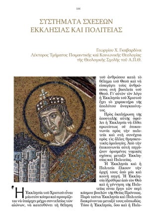106




             ΣΥΣΤΗΜΑΤΑ ΣΧΕΣΕΩΝ
           ΕΚΚΛΗΣΙΑΣ ΚΑΙ ΠΟΛΙΤΕΙΑΣ

                                           Γεωργίου Χ. Γκαβαρδίνα
           Λέκτορος Τμήματος Ποιμαντικῆς καὶ Κοινωνικῆς Θεολογίας
                                 τῆς Θεολογικῆς Σχολῆς τοῦ Α.Π.Θ.


                                                        τοῦ ἀνθρώπου κατὰ τὸ
                                                        θέλημα τοῦ Θεοῦ καὶ νὰ
                                                        εἰσαγάγει τοὺς ἀνθρώ-
                                                        πους στὴ βασιλεία τοῦ
                                                        Θεοῦ. Γι’ αὐτὸν τὸν λόγο
                                                        ἡ Ἐκκλησία τοῦ Χριστοῦ
                                                        ἔχει τὸ χαρακτήρα τῆς
                                                        ἀπολύτου ἀναγκαιότη-
                                                        τος.
                                                           Πρὸς ἐκπλήρωση τῆς
                                                        ἀποστολῆς αὐτῆς ὀφεί-
                                                        λει ἡ Ἐκκλησία νὰ ἔλθει
                                                        πρωτίστως σὲ ἐπικοι-
                                                        νωνία πρὸς τὴν πολι-
                                                        τεία καὶ στὴ συνέχεια
                                                        πρὸς τὶς ἄλλες θρησκευ-
                                                        τικὲς ὁμολογίες. Ἀπὸ τὴν
                                                        ἐπικοινωνία αὐτὴ πηγά-
                                                        ζουν ὁρισμένες νομικὲς
                                                        σχέσεις μεταξὺ Ἐκκλη-
                                                        σίας καὶ Πολιτείας.
                                                           Ἡ Ἐκκλησία καὶ ἡ
                                                        Πολιτεία ἕλκουν τὴν
                                                        ἀρχή τους ἀπὸ μία καὶ
                                                        κοινὴ πηγή. Ἡ Ἐκκλη-
                                                        σία ἱδρύθηκε ἀπὸ τὸν Θεὸ
                                                        καὶ ἡ γέννηση τῆς Πολι-


Ἡ
                                                      τείας εἶναι ἔργο τῶν περὶ
        Ἐκκλησία τοῦ Χριστοῦ εἶναι           κόσμου βουλῶν τῆς Θείας Πρόνοιας.
        μία στὸν κόσμο καὶ προορίζε-         Παρὰ ταῦτα Ἐκκλησία καὶ Πολιτεία
ται νὰ ὑπάρχει μέχρι συντελείας τῶν          διακρίνονται μεταξύ τους οὐσιωδῶς.
αἰώνων, νὰ κατευθύνει τὴ θέληση              Τόσο ἡ Ἐκκλησία, ὅσο καὶ ἡ Πολι-
 