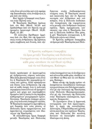 107


τεία εἶναι αὐτοτελὴς καὶ στὴ σφαίρα         ἔγκειται στοὺς ἐπιδιωκόμενους
τῆς δικαιοδοσίας τους ἀνεξάρτητη ἡ          στόχους τους. Ἡ Ἐκκλησία σκοπὸ
μία ἀπὸ τὴν ἄλλη.                           καὶ ἀποστολὴ ἔχει τὴν ἐν Χριστῷ
   Κατ’ ἀρχὴν ἡ διαφορά τους ἔγκει-         σωτηρία τῶν ἀνθρώπων καὶ τοῦ
ται στὴν ἵδρυσή τους.                       κόσμου, ἐνῷ ἡ Πολιτεία ἐπιδιώκει
   Ἡ Ἐκκλησία ἱδρύθηκε ἀμέσως               τὴν ἐπικράτηση τῆς νομιμότητος
ἀπὸ τὸν Θεὸ (Ματθ. 16,18) καὶ               στὶς μεταξὺ τῶν ἀνθρώπων ἐπίγειες
ἐφοδιάσθηκε ἀπὸ τὸν ἱδρυτή της μὲ           σχέσεις. Πρὸς πραγμάτωση τῶν
ὁρισμένο ὀργανισμὸ (Ματθ. 18,20.            σκοπῶν της τόσο ἡ Ἐκκλησία, ὅσο
Πράξ. 15, 28).                              καὶ ἡ Πολιτεία διαθέτει ἴδια μέσα,
    Οἱ πολιτεῖες ἱδρύθηκαν ἐμμέ-            ἡ μὲν Ἐκκλησία πνευματικά, ἡ δὲ
σως ἀπὸ τὸν Θεό, διὰ τῆς ἐμφυτεύ-           Πολιτεία γήινα καὶ ὑλικά.
σεως στοὺς ἀνθρώπους τῆς ἐφέσεως               Ὁ Χριστὸς καθόρισε ἐπακριβῶς
πρὸς συμβίωση καὶ ἕνωση, ἀπὸ τὴν            τὰ ὅρια μεταξὺ Ἐκκλησίας καὶ Πολι-



                Ὁ Χριστὸς καθόρισε ἐπακριβῶς
            τὰ ὅρια μεταξὺ Ἐκκλησίας καὶ Πολιτείας
          ἐπισημαίνοντας τὸ ἀνεξάρτητο καὶ αὐτοτελὲς
            κάθε μίας «ἀπόδοτε τὰ τοῦ Θεοῦ τῷ Θεῷ
                καὶ τὰ τοῦ Καίσαρος, Καίσαρι».

ὁποία προέκυψαν οἱ ὀργανωμένες              τείας ἐπισημαίνοντας τὸ ἀνεξάρτητο
μὲ ἀνθρώπινους νόμους πολιτεῖες.            καὶ αὐτοτελὲς κάθε μίας «ἀπόδοτε τὰ
Μία ἄλλη βασικὴ διαφορά τους εἶναι          τοῦ Θεοῦ τῷ Θεῷ καὶ τὰ τοῦ Καίσα-
ὅτι ἡ Ἐκκλησία δὲν περιορίζεται ἐν          ρος, Καίσαρι».
τόπῳ καὶ χρόνῳ, ἀλλὰ προορίζεται               Βάσει αὐτῆς τῆς ἀρχῆς πρέπει νὰ
γιὰ ὅλους τους ἀνθρώπους τῆς γῆς            ἀποφεύγεται ὁποιαδήποτε ἀπόπειρα
καὶ σὲ κάθε ἐποχή, ἐνῷ ἡ πολιτικὴ           συγχωνεύσεως τῶν δυὸ ὀργανισμῶν,
περιφέρεια ἐπεκτείνεται σὲ ὁρισμένο         εἴτε μὲ τὴν ὑποταγὴ τῆς Ἐκκλησίας
χρόνο καὶ χῶρο καὶ περιλαμβάνει             στὴν Πολιτεία (Καισαροπαπισμός),
ὁρισμένο λαὸ ἢ λαοὺς ἐντὸς ἀκριβῶς          εἴτε μὲ τὴν ὑποταγὴ τῆς Πολιτείας
καθορισμένων γεωγραφικῶν ὁρίων.             στὴν Ἐκκλησία (παποκρατία, ἱερο-
Συνεπῶς, Ἐκκλησία ὑπάρχει μόνον             κρατία, θεοκρατία).
μία, ἐνῷ πολιτεῖες ὑπάρχουν πολλές.            Τὸ ζητούμενο εἶναι ἡ ἁρμονικὴ
Ἡ Ἐκκλησία παραμένει ἀμετάβλητη             συνεργασία τῶν δυὸ ὀργανισμῶν,
καὶ διαρκὴς ἀνὰ τοὺς αἰῶνες, οἱ             δηλ. ἡ ἀρχὴ τῆς συναλληλίας.
Πολιτεῖες ὅμως σχηματίζονται καὶ            Δυστυχῶς, ὁ θεμελιώδης καὶ χρυσὸς
ἀφανίζονται στερούμενες τῶν ἰδιο-           αὐτὸς κανόνας τῶν σχέσεων Ἐκκλη-
τήτων τῆς Ἐκκλησίας.                        σίας καὶ Πολιτείας δὲν κατέστη
   Ἡ οὐσιωδέστερη ὅμως διαφορὰ              δυνατὸν νὰ ἐπιτευχθεῖ πάντοτε,
μεταξὺ Ἐκκλησίας καὶ Πολιτείας              ἰδιαίτερα στὴ Δύση.
 