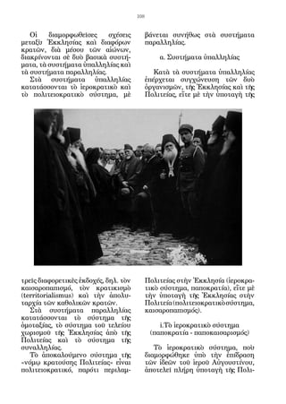 108


   Οἱ    διαμορφωθεῖσες    σχέσεις           βάνεται συνήθως στὰ συστήματα
μεταξὺ Ἐκκλησίας καὶ διαφόρων                παραλληλίας.
κρατῶν, διὰ μέσου τῶν αἰώνων,
διακρίνονται σὲ δυὸ βασικὰ συστή-                α. Συστήματα ὑπαλληλίας
ματα, τὰ συστήματα ὑπαλληλίας καὶ
τὰ συστήματα παραλληλίας.                       Κατὰ τὰ συστήματα ὑπαλληλίας
   Στὰ συστήματα ὑπαλληλίας                  ἐπέρχεται συγχώνευση τῶν δυὸ
κατατάσσονται τὸ ἱεροκρατικὸ καὶ             ὀργανισμῶν, τῆς Ἐκκλησίας καὶ τῆς
τὸ πολιτειοκρατικὸ σύστημα, μὲ               Πολιτείας, εἴτε μὲ τὴν ὑποταγὴ τῆς




τρεῖς διαφορετικὲς ἐκδοχές, δηλ. τὸν         Πολιτείας στὴν Ἐκκλησία (ἱεροκρα-
καισαροπαπισμό, τὸν κρατικισμὸ               τικὸ σύστημα, παποκρατία), εἴτε μὲ
(territorialismus) καὶ τὴν ἀπολυ-            τὴν ὑποταγὴ τῆς Ἐκκλησίας στὴν
ταρχία τῶν καθολικῶν κρατῶν.                 Πολιτεία (πολιτειοκρατικὸ σύστημα,
   Στὰ συστήματα παραλληλίας                 καισαροπαπισμός).
κατατάσσονται τὸ σύστημα τῆς
ὁμοταξίας, τὸ σύστημα τοῦ τελείου                i.Τὸ ἱεροκρατικὸ σύστημα
χωρισμοῦ τῆς Ἐκκλησίας ἀπὸ τῆς                (παποκρατία - παποκαισαρισμός)
Πολιτείας καὶ τὸ σύστημα τῆς
συναλληλίας.                                    Τὸ ἱεροκρατικὸ σύστημα, ποὺ
   Τὸ ἀποκαλούμενο σύστημα τῆς               διαμορφώθηκε ὑπὸ τὴν ἐπίδραση
«νόμῳ κρατούσης Πολιτείας» εἶναι             τῶν ἰδεῶν τοῦ ἱεροῦ Αὐγουστίνου,
πολιτειοκρατικό, παρότι περιλαμ-             ἀποτελεῖ πλήρη ὑποταγὴ τῆς Πολι-
 