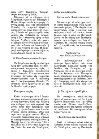 109


τείας στὴν Ἐκκλησία. Ἐφαρμό-                καθὼς καὶ ἡ Σουηδία.
σθηκε κυρίως στὴ Δύση.
   Σύμφωνα μὲ τὸ σύστημα αὐτὸ                 Κρατικισμὸς (Territorialismus)
ἡ ἱερατικὴ ἐξουσία καὶ ἰδιαίτερα ὁ
Πάπας, θεωρεῖται ὡς ἡ κορυφὴ τῆς               Σύμφωνα μὲ τὸ σύστημα αὐτό,
πνευματικῆς καὶ τῆς πολιτειακῆς             τὸ ὁποῖο ἐμφανίσθηκε στὶς προτε-
ἐξουσίας. Οἱ κοσμικοὶ ἄρχοντες              σταντικὲς χῶρες, ἡ Ἐκκλησία εἶναι
ὑποτάσσονται στὴν ἱερατικὴ ἐξου-            ὑποταγμένη στὴν Πολιτεία καὶ
σία, ἡ ὁποία καὶ χαρακτηρίζει τοὺς          κυβερνᾶται ἀπὸ πολιτικοὺς ὑπαλ-
νόμους τῆς Πολιτείας ὡς συμφώ-              λήλους, ἐνῷ τὰ μέλη της ἐξαναγκά-
νους ἢ ἀντιτιθεμένους πρὸς τὸ θεῖο          ζονται σὲ ἐκτέλεση τῶν ἐκκλησια-
θέλημα. Ἀνάλογη πρὸς τὸν χαρα-              στικῶν τους καθηκόντων ἀπὸ τὴν
κτηρισμὸ αὐτὸν εἶναι καὶ ἡ ὑποχρέ-          Πολιτεία. Ἡ Πολιτεία ἐπίσης, ἀσκεῖ
ωση τῶν πολιτῶν νὰ ὑποταγοῦν ἢ              καὶ τὴ νομοθετικὴ ἐκκλησιαστικὴ
ὄχι στοὺς νόμους αὐτούς. Ἡ ἐφαρ-            ἐξουσία.
μογὴ τοῦ ἱεροκρατικοῦ συστήματος
ποικίλλει ἀπὸ ἐποχὴ σὲ ἐποχή.                         Ἀπολυταρχία
                                                 τῶν Καθολικῶν κρατῶν
  ii. Τὸ πολιτειοκρατικὸ σύστημα
                                               Τὸ    πολιτειοκρατικὸ     αὐτὸ
   Ἐκ διαμέτρου ἀντίθετο σύστημα            σύστημα ἐμφανίσθηκε στὰ κατὰ
πρὸς τὴν ἱεροκρατία εἶναι τὸ πολι-          πλειοψηφία καθολικὰ κράτη τῆς
τειοκρατικό, συμφώνως πρὸς τὸ               Γαλλίας, τῆς Βαυαρίας καὶ τῆς
ὁποῖο ἡ Ἐκκλησία ὑποτάσσεται                Αὐστρίας. Κατὰ τὸ σύστημα αὐτό,
στὴν Πολιτεία. Στὸ πρόσωπο τοῦ              διὰ τοῦ θρησκευτικοῦ ἐξαναγκα-
ἀνωτάτου ἄρχοντος τῆς Πολιτείας             σμοῦ, ὑπήχθησαν ὅλα τὰ ἐκκλησια-
συγκεντρώνεται καὶ ἡ πολιτικὴ               στικὰ ζητήματα στὴν Πολιτεία. Ἀπὸ
καὶ ἡ ἐκκλησιαστικὴ ἐξουσία. Τὸ             τὴν ὑπαγωγὴ αὐτὴ δὲν ἑξαιρεῖται
σύστημα αὐτὸ ἐμφανίζεται μὲ τὶς             οὔτε ὁ ἐκκλησιαστικὸς βίος τῶν
ἀκόλουθες τρεῖς μορφές.                     πολιτῶν.

  Καισαροπαπισμὸς                               β) Συστήματα παραλληλίας

   Κατὰ τὸ σύστημα αὐτὸ ὁ ἡγεμό-               Τὰ συστήματα παραλληλίας
νας εἶναι καὶ ὁ ἀνώτατος ἐκκλησια-          ἔχουν τὸ χαρακτηριστικὸ ὅτι ἡ μία
στικὸς ἄρχοντας. Κατὰ τὴν ἄσκηση            ἐξουσία διακρίνεται ἀπὸ τὴν ἄλλη
τῶν καθηκόντων του μεριμνᾶ ὄχι              σαφῶς καὶ τίθενται παραλλήλως,
μόνον περὶ τῶν ἐγκοσμίων καὶ                ἀνεξάρτητα ἀπὸ τὶς σχέσεις οἱ ὁποῖες
περὶ τῆς ἐξασφαλίσεως τῶν ὑλικῶν            τὶς συνδέουν. Τὰ συστήματα αὐτὰ
ἀγαθῶν στοὺς πολίτες, ἀλλὰ καὶ              διακρίνονται σέ:
περὶ τῶν ψυχῶν αὐτῶν. Κράτος
στὸ ὁποῖο διατηρεῖται μέχρι σήμερα            i. Τὸ σύστημα τῆς ὁμοταξίας
τὸ καισαροπαπικὸ σύστημα εἶναι ἡ
Μεγάλη Βρετανία, τῆς ὁποίας ὁ βασι-            Κατὰ τὸ σύστημα αὐτό, οὔτε ἡ
λιὰς εἶναι καὶ ὁ ἀνώτατος ἄρχοντας          Πολιτεία ἀσκεῖ κάποια ἐξουσία ἐπὶ
τῆς Πολιτείας καὶ τῆς Ἐκκλησίας,            τῆς Ἐκκλησίας, οὔτε ἡ Ἐκκλησία
 