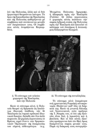 110


ἐπὶ τῆς Πολιτείας, ἀλλὰ καὶ οἱ δυὸ          Ἡνωμένες Πολιτεῖες Ἀμερικῆς),
ὀργανισμοὶ θεωροῦνται ἰσότιμοι. Τὰ          ἡ ἀδιαφορία πρὸς τὴν Ἐκκλησία
ὅρια τῆς δικαιοδοσίας τῆς Ἐκκλησίας         (Γαλλία). Σὲ ἄλλες περιπτώσεις
καὶ τῆς Πολιτείας καθορίζονται μὲ           ὁ χωρισμὸς αὐτὸς καλύπτει τὴν
συμβάσεις ποὺ συνάπτονται μεταξὺ            σαφῶς ἐχθρικὴ στάση τῆς Πολιτείας
τῶν ἐκπροσώπων τους. Οἱ συμβά-              πρὸς τὴν Ἐκκλησία καὶ ἀποτελεῖ τὸ
σεις αὐτὲς ὀνομάζονται Κογκορ-              κάλυμμα τοῦ ἐπισήμως ἤ ἀνεπισή-
δάτα.                                       μως διεξαγομένου διωγμοῦ.




    ii. Τὸ σύστημα τοῦ τελείου               iii. Τὸ σύστημα τῆς συναλληλίας
     χωρισμοῦ τῆς Ἐκκλησίας
          ἀπὸ τὴν Πολιτεία                     Τὸ σύστημα αὐτὸ ἐπικράτησε
                                            στὴ χριστιανικὴ Ρωμαϊκὴ αὐτοκρα-
   Κατὰ τὸ σύστημα αὐτό, ἡ Πολι-            τορία (Βυζάντιο) καθ’ ὅλη τὴ διάρ-
τεία θεωρεῖ τὴ θρησκεία ὡς ἀπολύ-           κειά της. Κατὰ τὴ γνωστὴ διάταξη
τως ἰδιωτικὴ ὑπόθεση, τὴν δὲ                τοῦ Ἰουστινιανοῦ, στὸν πρόλογο
Ἐκκλησία ὡς νομικὸ πρόσωπο ἰδιω-            τῆς Ἱ. Νεαρᾶς του, οἱ ἐπὶ γῆς ἐξου-
τικοῦ δικαίου, δηλαδὴ σὰν ἕνα ἁπλὸ          σίες εἶναι δυό, ἡ ἱερωσύνη καὶ ἡ
σωματεῖο. Σὲ μερικὲς περιπτώσεις τὸ         βασιλεία. Καὶ οἱ δυὸ αὐτὲς ἐξου-
Κράτος τηρεῖ ἔναντι τῶν θρησκευ-            σίες προέρχονται ἀπὸ τὸν Θεό, ὅμως
τικῶν Ὁμολογιῶν τῆς ἐπικρατείας             διακρίνονται σαφῶς μεταξύ τους.
του εὐμενῆ οὐδετερότητα       (π.χ.         Παρὰ τὴ διάκρισή τους συνεργάζο-
 