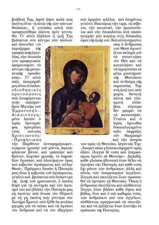 114


βοήθειά Της, ἀφοῦ ξέρει καλὰ πὼς             στὸ ἀρχαῖον κάλλος καὶ ἑπομένως
ἐκείνη εἶναι «ἡ αἰτία τῆς τῶν πάντων         γι’αὐτὸ ἰδιαιτέρως τὴν τιμᾶ, τὴ σέβε-
θεώσεως», ἡ γυναίκα αὐτὴ ποὺ                 ται, τὴν κατανοεῖ, τὴν ἐμπιστεύε-
προφητεύθηκε αἰῶνες πρὶν γεννη-              ται καὶ τὴν ἐπικαλεῖται ἀνὰ πᾶσαν
θεῖ. Γι’ αὐτὸ ἐξάλλου ἡ ζωή Της              στιγμὴν καὶ κυρίως στὶς δύσκολες
βρίσκεται στὸ κέντρο τῶν αἰώνων              ὧρες τῆς ζωῆς του. Καὶ αὐτὸ σημαίνει
καὶ ἀποτελεῖ «τὸ                                                 πὼς ὁ ἄνθρωπος
περιήχημα       τῆς                                              τοῦ Θεοῦ ἀγωνί-
προφητικῆς ἀγγε-                                                 ζεται σκληρὰ γιὰ
λίας, τὴν ὀπτασία                                                νὰ συναντήσει
τῶν προφητικῶν                                                   τὸν Θεὸ καὶ νὰ
ὁραματισμῶν, τὸ                                                  κατανοήσει καὶ
κέντρο τῆς μεσσι-                                                νὰ ἑρμηνεύσει τὸ
ανικῆς προσδο-                                                   μέγα μυστήριον
κίας». Γι’ αὐτὸ                                                  τῆς    Θεοτόκου
πάλι ἀπειράριθ-                                                  καὶ τὸ θαῦμα τῆς
μες εἶναι οἱ παλαι-                                              παρουσίας Της
οδιαθηκικὲς                                                      στὴ ζωή του, ποὺ
προτυπώσεις                                                      χωρὶς     δυνατὴ
ποὺ ἀναφέρονται                                                  πίστη καὶ εἰλι-
στὴν «ἀπείραν-                                                   κρινῆ       εὐλά-
δρον Μητέρα τοῦ                                                  βεια     σίγουρα
Ἐμμανουήλ».                                                      δὲν μπορεῖ νὰ
Δικαιολογη-                                                      τὰ κατανοήσει.
μένα λοιπὸν ὁ                                                    Γι’αὐτὸ καὶ ὁ
ἱερὸς ὑμνογρά-                                                   ἱερὸς ὑμνωδὸς
φος     προτρέπει                                                δικαιολογημένα
τοὺς       πιστοὺς                                               πάλι ἐκφράζει
Χριστιανούς:                                                     τὸν θαυμασμὸ
«Προφητικῶς                                                      καὶ τὴν ἀπορία
τὴν Παρθένον ἀνευφημήσωμεν,                  του πρὸς τὴ Θεοτόκο, λέγοντάς Της:
στάμνον χρυσὴν τοῦ μάννα, ἀκατά-             «Ἀπορεῖ πᾶσα γλῶσσα εὐφημεῖν πρὸς
φλεκτον βάτον, καὶ τράπεζαν καὶ              ἀξίαν, ἰλιγγιᾶ δὲ νοῦς καὶ ὑπερκό-
θρόνον, λυχνίαν χρυσῆν, τὸ λαμπά-            σμιος ὑμνεῖν σὲ Θεοτόκε». Δηλαδή,
διον ἔχουσαν, καὶ ἀλατόμητον ὄρος            κάθε γλώσσα ἀδυνατεῖ ὅταν θέλει νὰ
καὶ κιβωτὸν ἁγιάσματος καὶ πύλην             ὑμνήσει τὴν Παναγία, καὶ κάθε νοῦς
Θεοῦ». Πράγματι λοιπὸν ἡ Παναγία             ὄχι μόνον τῶν ἀνθρώπων, ἀλλὰ καὶ
μας εἶναι ἡ κιβωτὸς τοῦ ἁγιάσματος,          αὐτὸς τῶν ὑπερκοσμίων ἀγγέλων,
γι’αὐτὸ καὶ βρίσκεται στὸ ἐπίκεντρο          ἰλιγγιᾶ καὶ σκοτίζεται ὅταν προσπα-
τῆς ζωῆς τοῦ χριστιανοῦ, ὁ ὁποῖος            θεῖ νὰ ὑμνήσει τὴ Θεοτόκο. Ὅπως ὁ
διψᾶ γιὰ τὴ σωτηρία καὶ τὸν ἁγια-            ἄνθρωπος σκοτίζεται καὶ αἰσθάνεται
σμό του καὶ βλέπει τὴν Παναγία μας           ἴλιγγο, ὅταν βλέπει κάθε ὕψος καὶ
ὡς ἐκείνην ποὺ ἕνωσε τὸν Οὐρανὸ              βάθος, ἔτσι καὶ ὁ πιὸ καθαρὸς νοῦς,
μὲ τὴ γῆ, ἐκείνη ποὺ γέννησε τὸν             τῶν ἀνθρώπων καὶ τῶν ἀγγέλων,
Σωτήρα Χριστό, ποὺ ἦλθε ἐκ κοιλίας           αἰσθάνεται πραγματικὰ νὰ σκοτίζε-
μητρὸς γιὰ νὰ σώσει καὶ νὰ ἁγιάσει           ται καὶ νὰ ζαλίζεται ὅταν ἀτενίζει τὸ
τὸν ἄνθρωπο καὶ νὰ τὸν ὁδηγήσει              πρόσωπο τῆς Παναγίας.
 