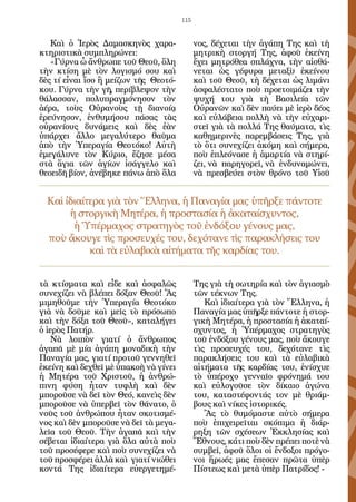 115


   Καὶ ὁ Ἱερὸς Δαμασκηνὸς χαρα-              νος, δέχεται τὴν ἀγάπη Της καὶ τὴ
κτηριστικὰ συμπληρώνει:                      μητρικὴ στοργή Της, ἀφοῦ ἐκείνη
   «Γύρνα ὦ ἄνθρωπε τοῦ Θεοῦ, ὅλη            ἔχει μητρόθεα σπλάχνα, τὴν αἰσθά-
τὴν κτίση μὲ τὸν λογισμό σου καὶ             νεται ὡς γέφυρα μεταξὺ ἐκείνου
δὲς τί εἶναι ἴσο ἢ μείζων τῆς Θεοτό-         καὶ τοῦ Θεοῦ, τὴ δέχεται ὡς λιμάνι
κου. Γύρνα τὴν γῆ, περίβλεψον τὴν            ἀσφαλέστατο ποὺ προετοιμάζει τὴν
θάλασσαν, πολυπραγμόνησον τὸν                ψυχή του γιὰ τὴ Βασιλεία τῶν
ἀέρα, τοὺς Οὐρανοὺς τῇ διανοίᾳ               Οὐρανῶν καὶ δὲν παύει μὲ ἱερὸ δέος
ἐρεύνησον, ἐνθυμήσου πάσας τὰς               καὶ εὐλάβεια πολλὴ νὰ τὴν εὐχαρι-
οὐρανίους δυνάμεις καὶ δὲς ἐὰν               στεῖ γιὰ τὰ πολλά Της θαύματα, τὶς
ὑπάρχει ἄλλο μεγαλύτερο θαῦμα                καθημερινὲς παρεμβάσεις Της, γιὰ
ἀπὸ τὴν Ὑπεραγία Θεοτόκο! Αὐτὴ               τὸ ὅτι συνεχίζει ἀκόμη καὶ σήμερα,
ἐμεγάλυνε τὸν Κύριο, ἔζησε μέσα              ποὺ ἐπλεόνασε ἡ ἁμαρτία νὰ στηρί-
στὰ ἅγια τῶν ἁγίων ἰσάγγελο καὶ              ζει, νὰ παρηγορεῖ, νὰ ἐνδυναμώνει,
θεοειδῆ βίον, ἀνέβηκε πάνω ἀπὸ ὅλα           νὰ πρεσβεύει στὸν θρόνο τοῦ Υἱοῦ


  Καὶ ἰδιαίτερα γιὰ τὸν Ἕλληνα, ἡ Παναγία μας ὑπῆρξε πάντοτε
       ἡ στοργικὴ Μητέρα, ἡ προστασία ἡ ἀκαταίσχυντος,
        ἡ Ὑπέρμαχος στρατηγὸς τοῦ ἐνδόξου γένους μας,
  ποὺ ἄκουγε τὶς προσευχές του, δεχότανε τὶς παρακλήσεις του
            καὶ τὰ εὐλαβικὰ αἰτήματα τῆς καρδίας του.


τὰ κτίσματα καὶ εἶδε καὶ ἀσφαλῶς             Της γιὰ τὴ σωτηρία καὶ τὸν ἁγιασμὸ
συνεχίζει νὰ βλέπει δόξαν Θεοῦ! Ἂς           τῶν τέκνων Της.
μιμηθοῦμε τὴν Ὑπεραγία Θεοτόκο                  Καὶ ἰδιαίτερα γιὰ τὸν Ἕλληνα, ἡ
γιὰ νὰ δοῦμε καὶ μεῖς τὸ πρόσωπο             Παναγία μας ὑπῆρξε πάντοτε ἡ στορ-
καὶ τὴν δόξα τοῦ Θεοῦ», καταλήγει            γικὴ Μητέρα, ἡ προστασία ἡ ἀκαταί-
ὁ ἱερὸς Πατήρ.                               σχυντος, ἡ Ὑπέρμαχος στρατηγὸς
    Νὰ λοιπὸν γιατί ὁ ἄνθρωπος               τοῦ ἐνδόξου γένους μας, ποὺ ἄκουγε
ἀγαπᾶ μὲ μία ἀγάπη μοναδικὴ τὴν              τὶς προσευχές του, δεχότανε τὶς
Παναγία μας, γιατί προτοῦ γεννηθεῖ           παρακλήσεις του καὶ τὰ εὐλαβικὰ
ἐκείνη καὶ δεχθεῖ μὲ ὑπακοὴ νὰ γίνει         αἰτήματα τῆς καρδίας του, ἐνίσχυε
ἡ Μητέρα τοῦ Χριστοῦ, ἡ ἀνθρώ-               τὸ ὑπέροχο γενναῖο φρόνημά του
πινη φύση ἦταν τυφλὴ καὶ δὲν                 καὶ εὐλογοῦσε τὸν δίκαιο ἀγώνα
μποροῦσε νὰ δεῖ τὸν Θεό, κανεὶς δὲν          του, καταστέφοντάς τον μὲ θριάμ-
μποροῦσε νὰ ὑπερβεῖ τὸν θάνατο, ὁ            βους καὶ νίκες ἱστορικές.
νοῦς τοῦ ἀνθρώπου ἦταν σκοτισμέ-                Ἂς τὸ θυμόμαστε αὐτὸ σήμερα
νος καὶ δὲν μποροῦσε νὰ δεῖ τὰ μεγα-         ποὺ ἐπιχειρεῖται σκόπιμα ἡ διάρ-
λεῖα τοῦ Θεοῦ. Τὴν ἀγαπᾶ καὶ τὴν             ρηξη τῶν σχέσεων Ἐκκλησίας καὶ
σέβεται ἰδιαίτερα γιὰ ὅλα αὐτὰ ποὺ           Ἔθνους, κάτι ποὺ δὲν πρέπει ποτὲ νὰ
τοῦ προσέφερε καὶ ποὺ συνεχίζει νὰ           συμβεῖ, ἀφοῦ ὅλοι οἱ ἔνδοξοι πρόγο-
τοῦ προσφέρει ἀλλὰ καὶ γιατί νιώθει          νοι ἥρωές μας ἔπεσαν πρῶτα ὑπὲρ
κοντά Της ἰδιαίτερα εὐεργετημέ-              Πίστεως καὶ μετὰ ὑπὲρ Πατρίδος! -
 