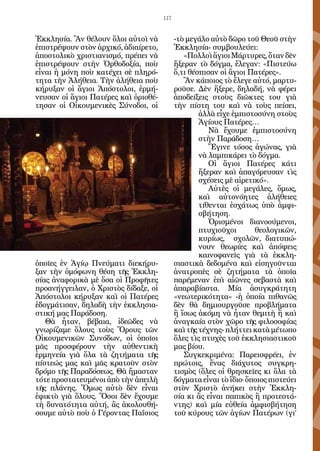 117


Ἐκκλησία. Ἂν θέλουν ὅλοι αὐτοὶ νὰ           -τὸ μεγάλο αὐτὸ δῶρο τοῦ Θεοῦ στὴν
ἐπιστρέψουν στὸν ἀρχικό, ἀδιαίρετο,         Ἐκκλησία- συμβουλεύει:
ἀποστολικὸ χριστιανισμό, πρέπει νὰ             «Πολλοὶ ἅγιοι Μάρτυρες, ὅταν δὲν
ἐπιστρέψουν στὴν Ὀρθοδοξία, ποὺ             ἤξεραν τὸ δόγμα, ἔλεγαν: «Πιστεύω
εἶναι ἡ μόνη ποὺ κατέχει σὲ πληρό-          ὅ,τι θέσπισαν οἱ ἅγιοι Πατέρες».
τητα τὴν Ἀλήθεια. Τὴν ἀλήθεια ποὺ              Ἂν κάποιος τὸ ἔλεγε αὐτό, μαρτυ-
κήρυξαν οἱ ἅγιοι Ἀπόστολοι, ἑρμή-           ροῦσε. Δὲν ἤξερε, δηλαδή, νὰ φέρει
νευσαν οἱ ἅγιοι Πατέρες καὶ ὁριοθέ-         ἀποδείξεις στοὺς διῶκτες του γιὰ
τησαν οἱ Οἰκουμενικὲς Σύνοδοι, οἱ           τὴν πίστη του καὶ νὰ τοὺς πείσει,
                                                    ἀλλὰ εἶχε ἐμπιστοσύνη στοὺς
                                                    Ἁγίους Πατέρες…
                                                       Νὰ ἔχουμε ἐμπιστοσύνη
                                                    στὴν Παράδοση…
                                                       Ἔγινε τόσος ἀγώνας, γιὰ
                                                    νὰ λαμπικάρει τὸ δόγμα.
                                                       Οἱ ἅγιοι Πατέρες κάτι
                                                    ἤξεραν καὶ ἀπαγόρευσαν τὶς
                                                    σχέσεις μὲ αἱρετικό».
                                                       Αὐτὲς οἱ μεγάλες, ὅμως,
                                                    καὶ αὐτονόητες ἀλήθειες
                                                    τίθενται ἐσχάτως ὑπὸ ἀμφι-
                                                    σβήτηση.
                                                       Ὁρισμένοι διανοούμενοι,
                                                    πτυχιοῦχοι       θεολογικῶν,
                                                    κυρίως, σχολῶν, διατυπώ-
                                                    νουν θεωρίες καὶ ἀπόψεις
                                                    καινοφανεῖς γιὰ τὰ ἐκκλη-
ὁποῖες ἐν Ἁγίῳ Πνεύματι διεκήρυ-            σιαστικὰ δεδομένα καὶ εἰσηγοῦνται
ξαν τὴν ὁμόφωνη θέση τῆς Ἐκκλη-             ἀνατροπὲς σὲ ζητήματα τὰ ὁποῖα
σίας ἀναφορικὰ μὲ ὅσα οἱ Προφῆτες           παρέμεναν ἐπὶ αἰῶνες σεβαστὰ καὶ
προανήγγειλαν, ὁ Χριστὸς δίδαξε, οἱ         ἀπαραβίαστα. Μία ἀσυγκράτητη
Ἀπόστολοι κήρυξαν καὶ οἱ Πατέρες            «νεωτερικότητα» -ἡ ὁποία πιθανῶς
ἐδογμάτισαν, δηλαδὴ τὴν ἐκκλησια-           δὲν θὰ δημιουργοῦσε προβλήματα
στική μας Παράδοση.                         ἢ ἴσως ἀκόμη νὰ ἦταν θεμιτὴ ἢ καὶ
   Θὰ ἦταν, βέβαια, ἰδεῶδες νὰ              ἀναγκαία στὸν χῶρο τῆς φιλοσοφίας
γνωρίζαμε ὅλους τοὺς Ὅρους τῶν              καὶ τῆς τέχνης- πλήττει κατὰ μέτωπο
Οἰκουμενικῶν Συνόδων, οἱ ὁποῖοι             ὅλες τὶς πτυχὲς τοῦ ἐκκλησιαστικοῦ
μᾶς προσφέρουν τὴν αὐθεντικὴ                μας βίου.
ἑρμηνεία γιὰ ὅλα τὰ ζητήματα τῆς               Συγκεκριμένα: Παρεισφρέει, ἐν
πίστεώς μας καὶ μᾶς κρατοῦν στὸν            πρώτοις, ἕνας διάχυτος συγκρη-
δρόμο τῆς Παραδόσεως. Θὰ ἤμασταν            τισμὸς (ὅλες οἱ θρησκεῖες κι ὅλα τὰ
τότε προστατευμένοι ἀπὸ τὴν ἀπειλὴ          δόγματα εἶναι τὸ ἴδιο· ὅποιος πιστεύει
τῆς πλάνης. Ὅμως αὐτὸ δὲν εἶναι             στὸν Χριστὸ ἀνήκει στὴν Ἐκκλη-
ἐφικτὸ γιὰ ὅλους. Ὅσοι δὲν ἔχουμε           σία κι ἂς εἶναι παπικὸς ἢ προτεστά-
τὴ δυνατότητα αὐτή, ἂς ἀκολουθή-            ντης) καὶ μία εὐθεία ἀμφισβήτηση
σουμε αὐτὸ ποὺ ὁ Γέροντας Παΐσιος           τοῦ κύρους τῶν ἁγίων Πατέρων (γι’
 