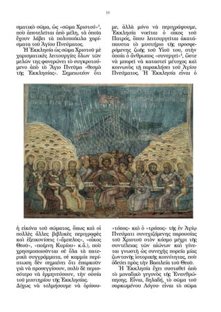 10


σματικὸ σῶμα, ὡς «σῶμα Χριστού»3,          με, ἀλλὰ μόνο νὰ περιγράψουμε,
ποὺ ἀποτελεῖται ἀπὸ μέλη, τὰ ὁποῖα         Ἐκκλησία νοεῖται ὁ οἶκος τοῦ
ἔχουν λάβει τὰ πολυποίκιλα χαρί-           Πατρός, ὅπου λειτουργεῖται ἀκατά-
σματα τοῦ Ἁγίου Πνεύματος.                 παυστα τὸ μυστήριο τῆς προσφε-
   Ἡ Ἐκκλησία ὡς σῶμα Χριστοῦ μὲ           ρόμενης ζωῆς τοῦ Υἱοῦ του, στὴν
χαρισματικὲς λειτουργίες ὅλων τῶν          ὁποία ὁ ἄνθρωπος «συνεργεῖ»4, ὥστε
μελῶν της φανερώνει τὸ συγκροτού-          νὰ μπορεῖ νὰ καταστεῖ μέτοχος καὶ
μενο ἀπὸ τὸ Ἅγιο Πνεῦμα «θεσμὸ             κοινωνὸς τῇ παρακλήσει τοῦ Ἁγίου
τῆς Ἐκκλησίας». Σημειωτέον ὅτι             Πνεύματος. Ἡ Ἐκκλησία εἶναι ὁ




ἡ εἰκόνα τοῦ σώματος, ὅπως καὶ οἱ          «τόπος» καὶ ὁ «τρόπος» τῆς ἐν Ἁγίῳ
πολλὲς ἄλλες βιβλικὲς περιγραφὲς           Πνεύματι συνεχιζόμενης παρουσίας
καὶ ἐξεικονίσεις («ἄμπελος», «οἶκος        τοῦ Χριστοῦ στὸν κόσμο μέχρι τῆς
Θεοῦ», «ποίμνη Κυρίου» κ.ἄ.), ποὺ          συντέλειας τῶν αἰώνων καὶ γίνε-
χρησιμοποιοῦνται σὲ ὅλα τὰ πατε-           ται γνωστὴ ὡς συνεχὴς πορεία μίας
ρικὰ συγγράμματα, σὲ καμμία περί-          ζωντανῆς ἱστορικῆς κοινότητας, ποὺ
πτωση δὲν σημαίνει ὅτι ἐπαρκοῦν            ὁδεύει πρὸς τὴν Βασιλεία τοῦ Θεοῦ.
γιὰ νὰ προσεγγίσουν, πολὺ δὲ περισ-           Ἡ Ἐκκλησία ἔχει συσταθεῖ ἀπὸ
σότερο νὰ ἑρμηνεύσουν, τὴν οὐσία           τὸ μοναδικὸ γεγονὸς τῆς Ἐνανθρώ-
τοῦ μυστηρίου τῆς Ἐκκλησίας.               πησης. Εἶναι, δηλαδή, τὸ σῶμα τοῦ
Δίχως νὰ τολμήσουμε νὰ ὁρίσου-             σαρκωμένου Λόγου· εἶναι τὸ σῶμα
 