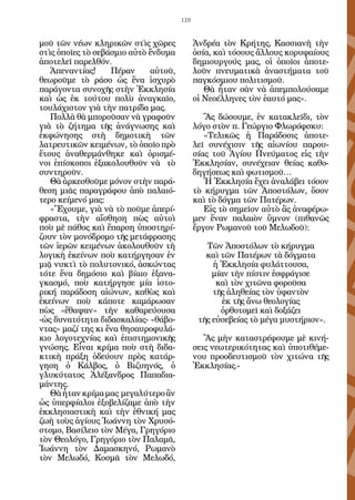 119


μοῦ τῶν νέων κληρικῶν στὶς χῶρες            Ἀνδρέα τὸν Κρήτης, Κασσιανὴ τὴν
στὶς ὁποῖες τὸ σεβάσμιο αὐτὸ ἔνδυμα         ὁσία, καὶ τόσους ἄλλους κορυφαίους
ἀποτελεῖ παρελθόν.                          δημιουργούς μας, οἱ ὁποῖοι ἀποτε-
   Ἀπεναντίας!     Πέραν     αὐτοῦ,         λοῦν πνευματικὰ ἀναστήματα τοῦ
θεωροῦμε τὸ ράσο ὡς ἕνα ἰσχυρὸ              παγκόσμιου πολιτισμοῦ.
παράγοντα συνοχῆς στὴν Ἐκκλησία                Θὰ ἦταν σὰν νὰ ἀπεμπολούσαμε
καὶ ὡς ἐκ τούτου πολὺ ἀναγκαῖο,             οἱ Νεοέλληνες τὸν ἑαυτό μας».
τουλάχιστον γιὰ τὴν πατρίδα μας.
   Πολλὰ θὰ μποροῦσαν νὰ γραφοῦν               Ἂς δώσουμε, ἐν κατακλεῖδι, τὸν
γιὰ τὸ ζήτημα τῆς ἀνάγνωσης καὶ             λόγο στὸν π. Γεώργιο Φλωρόφσκυ:
ἐκφώνησης στὴ δημοτικὴ τῶν                     «Τελικῶς ἡ Παράδοσις ἀποτε-
λατρευτικῶν κειμένων, τὸ ὁποῖο πρὸ          λεῖ συνέχισιν τῆς αἰωνίου παρου-
ἔτους ἀναθερμάνθηκε καὶ ὁρισμέ-             σίας τοῦ Ἁγίου Πνεύματος εἰς τὴν
νοι ἐπίσκοποι ἐξακολουθοῦν νὰ τὸ            Ἐκκλησίαν, συνέχειαν θείας καθο-
συντηροῦν.                                  δηγήσεως καὶ φωτισμοῦ…
   Θὰ ἀρκεσθοῦμε μόνον στὴν παρά-              Ἡ Ἐκκλησία ἔχει ἀναλάβει τόσον
θεση μιᾶς παραγράφου ἀπὸ παλαιό-            τὸ κήρυγμα τῶν Ἀποστόλων, ὅσον
τερο κείμενό μας:                           καὶ τὸ δόγμα τῶν Πατέρων.
   «Ἔχουμε, γιὰ νὰ τὸ ποῦμε ἀπερί-             Εἰς τὸ σημεῖον αὐτὸ ἂς ἀναφέρω-
φραστα, τὴν αἴσθηση πὼς αὐτοὶ               μεν ἕναν παλαιὸν ὕμνον (πιθανῶς
ποὺ μὲ πάθος καὶ ἔπαρση ὑποστηρί-           ἔργον Ρωμανοῦ τοῦ Μελωδοῦ):
ζουν τὸν μονόδρομο τῆς μετάφρασης
τῶν ἱερῶν κειμένων ἀκολουθοῦν τὴ               Τῶν Ἀποστόλων τὸ κήρυγμα
λογικὴ ἐκείνων ποὺ κατήργησαν ἐν               καὶ τῶν Πατέρων τὰ δόγματα
μιᾷ νυκτὶ τὸ πολυτονικό, ἀσκώντας                ἡ Ἐκκλησία φυλάττουσα,
τότε ἕνα δημόσιο καὶ βίαιο ἐξανα-                μίαν τὴν πίστιν ἐσφράγισε
γκασμό, ποὺ κατήργησε μία ἱστο-                   καὶ τὸν χιτῶνα φοροῦσα
ρική παράδοση αἰώνων, καθὼς καὶ                  τῆς ἀληθείας τὸν ὑφαντὸν
ἐκείνων ποὺ κάποτε καμάρωσαν                        ἐκ τῆς ἄνω θεολογίας
πὼς «ἔθαψαν» τὴν καθαρεύουσα                       ὀρθοτομεῖ καὶ δοξάζει
-ὡς δυνατότητα διδασκαλίας- «θάβο-           τῆς εὐσεβείας τὸ μέγα μυστήριον».
ντας» μαζί της κι ἕνα θησαυροφυλά-
κιο λογοτεχνίας καὶ ἐπιστημονικῆς              Ἂς μὴν καταστρέφουμε μὲ κινή-
γνώσης. Εἶναι κρίμα ποὺ στὴ διδα-           σεις νεωτερικότητας καὶ ὑποτιθέμε-
κτικὴ πράξη ὁδεύουν πρὸς κατάρ-             νου προοδευτισμοῦ τὸν χιτώνα τῆς
γηση ὁ Κάλβος, ὁ Βιζυηνός, ὁ                Ἐκκλησίας.-
γλυκύτατος Ἀλέξανδρος Παπαδια-
μάντης.
   Θὰ ἦταν κρίμα μας μεγαλύτερο ἂν
ὡς ὑπερφίαλοι ἐξοβελίζαμε ἀπὸ τὴν
ἐκκλησιαστικὴ καὶ τὴν ἐθνική μας
ζωὴ τοὺς ἁγίους Ἰωάννη τὸν Χρυσό-
στομο, Βασίλειο τὸν Μέγα, Γρηγόριο
τὸν Θεολόγο, Γρηγόριο τὸν Παλαμᾶ,
Ἰωάννη τὸν Δαμασκηνό, Ρωμανὸ
τὸν Μελωδό, Κοσμᾶ τὸν Μελωδό,
 