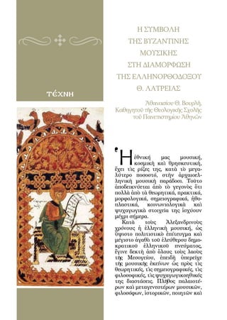 120



                     Η ΣΥΜΒΟΛΗ
                  ΤΗΣ ΒΥΖΑΝΤΙΝΗΣ
                      ΜΟΥΣΙΚΗΣ
                  ΣΤΗ ΔΙΑΜΟΡΦΩΣΗ
              ΤΗΣ ΕΛΛΗΝΟΡΘΟΔΟΞΟΥ
                     Θ. ΛΑΤΡΕΙΑΣ
τέχνη
                        Ἀθανασίου Θ. Βουρλῆ,
              Καθηγητοῦ τῆς Θεολογικῆς Σχολῆς
                   τοῦ Πανεπιστημίου Ἀθηνῶν




          Ἡ       ἐθνική    μας    μουσική,
                  κοσμικὴ καὶ θρησκευτικὴ,
          ἔχει τὶς ρίζες της, κατὰ τὸ μεγα-
          λύτερο ποσοστό, στὴν ἀρχαιοελ-
          ληνικὴ μουσικὴ παράδοσι. Τοῦτο
          ἀποδεικνύεται ἀπὸ τὸ γεγονὸς ὅτι
          πολλὰ ἀπὸ τὰ θεωρητικά, πρακτικά,
          μορφολογικά, σημειογραφικά, ἠθο-
          πλαστικά, κοινωνιολογικὰ καὶ
          ψυχαγωγικὰ στοιχεῖα της ἰσχύουν
          μέχρι σήμερα.
             Κατὰ     τοὺς    Ἀλεξανδρινοὺς
          χρόνους ἡ ἑλληνικὴ μουσική, ὡς
          ὕψιστο πολιτιστικὸ ἐπίτευγμα καὶ
          μέγιστο ἀγαθὸ τοῦ ἐλεύθερου δημο-
          κρατικοῦ ἑλληνικοῦ πνεύματος,
          ἔγινε δεκτὴ ἀπὸ ὅλους τοὺς λαοὺς
          τῆς Μεσογείου, ἐπειδὴ ὑπερεῖχε
          τῆς μουσικῆς ἐκείνων ὡς πρὸς τὶς
          θεωρητικές, τὶς σημειογραφικές, τὶς
          φιλοσοφικές, τὶς ψυχαγωγικοηθικές
          της διαστάσεις. Πλῆθος παλαιοτέ-
          ρων καὶ μεταγενεστέρων μουσικῶν,
          φιλοσόφων, ἱστορικῶν, ποιητῶν καὶ
 