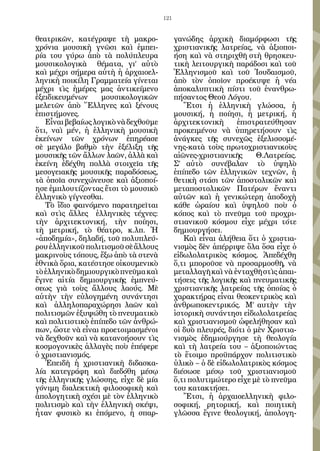 121


θεατρικῶν, κατέγραψε τὴ μακρο-              γανώδης ἀρχικὴ διαμόρφωσι τῆς
χρόνια μουσικὴ γνῶσι καὶ ἐμπει-             χριστιανικῆς λατρείας, νὰ ἀξιοποι-
ρία του γύρω ἀπὸ τὰ πολύπλευρα              ήση καὶ νὰ στηριχθῆ στὴ θρησκευ-
μουσικολογικὰ θέματα, γι’ αὐτὸ              τικὴ λειτουργικὴ παράδοσι καὶ τοῦ
καὶ μέχρι σήμερα αὐτὴ ἡ ἀρχαιοελ-           Ἑλληνισμοῦ καὶ τοῦ Ἰουδαισμοῦ,
ληνικὴ ποικίλη Γραμματεία γίνεται           ἀπὸ τὸν ὁποῖον προέκυψε ἡ νέα
μέχρι τὶς ἡμέρες μας ἀντικείμενο            ἀποκαλυπτικὴ πίστι τοῦ ἐνανθρω-
ἐξειδικευμένων     μουσικολογικῶν           πήσαντος Θεοῦ Λόγου.
μελετῶν ἀπὸ Ἕλληνες καὶ ξένους                 Ἔτσι ἡ ἑλληνικὴ γλώσσα, ἡ
ἐπιστήμονες.                                μουσική, ἡ ποίησι, ἡ μετρική, ἡ
   Εἶναι βεβαίως λογικὸ νὰ δεχθοῦμε         ἀρχιτεκτονικὴ      ἐπιστρατεύθησαν
ὅτι, ναὶ μέν, ἡ ἑλληνικὴ μουσικὴ            προκειμένου νὰ ὑπηρετήσουν τὶς
ἐκείνων τῶν χρόνων ἐπηρέασε                 ἀνάγκες τῆς συνεχῶς ἐξελισσομέ-
σὲ μεγάλο βαθμὸ τὴν ἐξέλιξη τῆς             νης-κατὰ τοὺς πρωτοχριστιανικοὺς
μουσικῆς τῶν ἄλλων λαῶν, ἀλλὰ καὶ           αἰῶνες-χριστιανικῆς      Θ.Λατρείας.
ἐκείνη ἐδέχθη πολλὰ στοιχεῖα τῆς            Σ’ αὐτὸ συνέβαλαν τὸ ὑψηλὸ
μεσογειακῆς μουσικῆς παραδόσεως,            ἐπίπεδο τῶν ἑλληνικῶν τεχνῶν, ἡ
τὰ ὁποῖα συνεχώνευσε καὶ ἀξιοποί-           θετικὴ στάσι τῶν ἀποστολικῶν καὶ
ησε ἐμπλουτίζοντας ἔτσι τὸ μουσικὸ          μεταποστολικῶν Πατέρων ἔναντι
ἑλληνικὸ γίγνεσθαι.                         αὐτῶν καὶ ἡ γενικώτερη ἀποδοχὴ
   Τὸ ἴδιο φαινόμενο παρατηρεῖται           κάθε ὡραίου καὶ ὑψηλοῦ ποὺ ὁ
καὶ στὶς ἄλλες ἑλληνικὲς τέχνες:            κόπος καὶ τὸ πνεῦμα τοῦ προχρι-
τὴν ἀρχιτεκτονική, τὴν ποίησι,              στιανικοῦ κόσμου εἶχε μέχρι τότε
τὴ μετρική, τὸ θέατρο, κ.λπ. Ἡ              δημιουργήσει.
«ἀποδημία», δηλαδή, τοῦ πολυπλεύ-              Καὶ εἶναι ἀλήθεια ὅτι ὁ χριστια-
ρου ἑλληνικοῦ πολιτισμοῦ σὲ ἄλλους          νισμὸς δὲν ἀπέρριψε ὅλα ὅσα εἶχε ὁ
μακρινοὺς τόπους, ἔξω ἀπὸ τὰ στενὰ          εἰδωλολατρικὸς κόσμος. Ἀπεδέχθη
ἐθνικὰ ὅρια, κατέστησε οἰκουμενικὸ          ὅ,τι μποροῦσε νὰ προσαρμοσθῆ, νὰ
τὸ ἑλληνικὸ δημιουργικὸ πνεῦμα καὶ          μεταλλαγῆ καὶ νὰ ἐνταχθῆ στὶς ἀπαι-
ἔγινε αἰτία δημιουργικῆς ἐμπνεύ-            τήσεις τῆς λογικῆς καὶ πνευματικῆς
σεως γιὰ τοὺς ἄλλους λαούς. Μὲ              χριστιανικῆς λατρείας τῆς ὁποίας ὁ
αὐτὴν τὴν εὐλογημένη συνάντησι              χαρακτήρας εἶναι θεοκεντρικὸς καὶ
καὶ ἀλληλοπαραχώρησι λαῶν καὶ               ἀνθρωποκεντρικός. Μ’ αυτὴν τὴν
πολιτισμῶν ἐξυψώθη τὸ πνευματικὸ            ἱστορικὴ συνάντησι εἰδωλολατρείας
καὶ πολιτιστικὸ ἐπίπεδο τῶν ἀνθρώ-          καὶ χριστιανισμοῦ ὠφελήθησαν καὶ
πων, ὥστε νὰ εἶναι προετοιμασμένοι          οἱ δυὸ πλευρές, διότι ὁ μὲν Χριστια-
νὰ δεχθοῦν καὶ νὰ κατανοήσουν τὶς           νισμὸς ἐδημιούργησε τὴ θεολογία
κοσμογονικὲς ἀλλαγὲς ποὺ ἐπέφερε            καὶ τὴ λατρεία του – ἀξιοποιώντας
ὁ χριστιανισμός.                            τὸ ἕτοιμο προϋπάρχον πολιτιστικὸ
   Ἐπειδὴ ἡ χριστιανικὴ διδασκα-            ὑλικὸ – ὁ δὲ εἰδωλολατρικὸς κόσμος
λία κατεγράφη καὶ διεδόθη μέσῳ              διέσωσε μέσῳ τοῦ χριστιανισμοῦ
τῆς ἑλληνικῆς γλώσσης, εἶχε δὲ μία          ὅ,τι πολυτιμώτερο εἶχε μὲ τὸ πνεῦμα
γόνιμη διαλεκτικὴ φιλοσοφικὴ καὶ            του κατακτήσει.
ἀπολογητικὴ σχέσι μὲ τὸν ἑλληνικὸ              Ἔτσι, ἡ ἀρχαιοελληνικὴ φιλο-
πολιτισμὸ καὶ τὴν ἑλληνικὴ σκέψι,           σοφική, ρητορική, καὶ ποιητικὴ
ἦταν φυσικὸ κι ἑπόμενο, ἡ σπαρ-             γλῶσσα ἔγινε θεολογική, ἀπολογη-
 