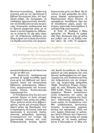 123


Κωνσταντινουπόλεως, βυζαντινὴ               ἐπικοινωνίας μετὰ τοῦ Θεοῦ. Ὡς ἐκ
μουσική, μαζὶ μὲ τὸν ὑμνολογικὸ ἢ           τούτου ἡ ἱερὰ ψαλμωδία ὡς αὐτό-
βιβλικὸ λειτουργικὸ λόγο, τὸν ἱερο-         ματος ἐκφορὰ προσευχητικοῦ ἢ
πρεπῆ ρυθμό, τὴν ἁγιογραφία, τὴ             δοξολογητικοῦ λόγου δύναται νὰ
ναοδομικὴ ἀρχιτεκτονικὴ ἀποτέλε-            προσφέρεται ὁποιαδήποτε ὥρα καὶ
σαν τὰ οὐσιώδη πολιτιστικά, λατρευ-         σὲ ὁποιοδήποτε μέρος, χωρὶς τὴν
τικά, ἀναγωγικά, παιδαγωγικὰ καὶ            ἀνάγκη ὀργανικῆς ὑποστηρίξεως ἢ
ἐν Χριστῷ μορφωτικὰ μέσα, μὲ τὰ             πολυφωνικῆς τεχνοτροπίας.
ὁποῖα ὁ πιστὸς ἐκφράζεται, διδάσκε-            β) Στὴν Π. Διαθήκη ὁ Θεὸς
ται κι ἀνάγεται ἐκ γῆς πρὸς οὐρα-           προτρέπει τὸν Μωυσῆ νὰ γράψη
νόν. Οἱ ἀνθρώπινες αἰσθήσεις καὶ            ὠδὴ (δηλ. θεολογικὸ λόγο μὲ μέλος
ἰδίως ἡ ὅρασι καὶ ἡ ἀκοὴ ἀποτελοῦν          καὶ ρυθμὸ) καὶ νὰ τὴ διδάξη στὸν
τὶς θυρίδες κοινωνίας τοῦ ψυχοσω-           λαό (Δευτ. 32, 1-43). Ὁ προφητά-

     Ἡ βυζαντινή μας ψαλμωδία συμβάλλει οὐσιαστικῶς,
              λόγῳ τῆς ὅλης συγκροτήσεώς της,
  στὴ διατήρησι τῆς λειτουργικῆς κατανύξεως, μυσταγωγίας,
         ἱεροπρεπείας καὶ ψυχοσωματικῆς ἀναγωγῆς,
    στοιχεῖα ποὺ χαρακτηρίζουν τὴν ὀρθόδοξο Θ.Λατρεία

ματικοῦ ἀνθρώπου μὲ τὸν ἑαυτό του           ναξ Δαυὶδ ἀντικαθιστᾶ τὶς θυσίες
καὶ μὲ τὸν Θεό του.                         αἱμάτων μὲ τοὺς ψαλμοὺς καὶ τοὺς
   Ἡ βυζαντινὴ ἐκκλησιαστικὴ                ὕμνους προδιαγράφοντας καὶ προε-
μουσικὴ ἐξ ἀρχῆς συνεδέθη ἀρρή-             τοιμάζοντας τοὺς Ἰουδαίους καὶ ὅλη
κτως μετὰ τοῦ βιβλικοῦ καὶ ὑμνο-            τὴν ἀνθρωπότητα γιὰ τὴν ἀνακαί-
λογικοῦ λόγου γιὰ οὐσιαστικοὺς              νισι τῆς λατρευτικῆς ψαλμωδίας
βιβλικούς, φιλοσοφικούς, διδακτι-           (Πρβλ. Ἱππολύτου Ρώμης, εἰσαγω-
κούς, ψυχαγωγικοὺς καὶ λειτουρ-             γικὰ εἰς τοὺς Ψαλμοὺς παρ.1.ΒΕ-
γικοὺς λόγους. Ἀναλυτικώτερα                ΠΕΣ 6,159). Τέλος, τὸ ὅραμα τοῦ
σημειώνουμε ὅτι:                            προφήτου Ἠσαΐου ἀποκαλύπτει
   α) Ὁ ἄνθρωπος εἶναι ἕνα ζωντανὸ          στοὺς ἀνθρώπους τὸν τρόπο τῆς
μουσικὸ ὄργανο τὸ ὁποῖο αὐτομά-             δικῆς τους – κατὰ μίμηση τῶν Ἀγγέ-
τως παράγει λόγο, μέλος καὶ ρυθμό.          λων-, δοξολογικης ψαλμωδίας, ἡ
Ὅταν μάλιστα αὐτὸς εἶναι βεβαπτι-           ὁποία πρέπει νὰ ἀναπέμπεται στὸν
σμένος, πιστὸς καὶ συνεχῶς ἐξαγια-          Θεὸ τριαδολογικῶς, φωνητικῶς,
ζόμενο μέλος τῆς Ἐκκλησίας, τότε            λογικῶς, ἀντιφωνικῶς, χορικῶς,
ἡ παραγομένη, ὡς λογική, ζῶσα καὶ           ἀενάως καὶ ἱεροπρεπῶς. Ἀλλὰ καὶ
προσωπικὴ ἢ κοινοτική- ἐκκλη-               στὸν ἀρχαῖο ἐλληνισμὸ οἱ φιλόσο-
σιαστικὴ ψαλμωδικὴ προσευχή,                φοι, ὅπως ὁ Πλάτων καὶ ὁ Ἀριστοτέ-
ἀνταποκρίνεται στὸ πνεῦμα τῆς               λης, ὁμιλοῦν περὶ καλῆς καὶ κακῆς
χριστιανικῆς πίστεως καὶ στὴν               μουσικῆς μὲ τὶς ὁποῖες καλλιερ-
ἀνθρωπολογικὴ ἀνάγκη ἀμέσου                 γεῖται ἢ διαστρέφεται τὸ ἦθος τῶν
 