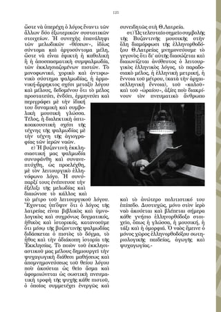 125


ὥστε νὰ ὑπερέχη ὁ λόγος ἔναντι τῶν         συνειδητῶς στὴ Θ.Λατρεία.
ἄλλων δύο ἐξωτερικῶν συστατικῶν               στ) Ὡς τελευταῖο σημεῖο συμβολῆς
στοιχείων. Ἡ συνεχὴς ἐπανάληψι             τῆς Βυζαντινῆς μουσικῆς στὴν
τῶν μελωδικῶν «θέσεων», ἰδίως              ὅλη διαμόρφωσι τῆς ἑλληνορθοδό-
σύντομα καὶ ἀργοσύντομα μέλη,              ξου Θ.Λατρείας μνημονεύουμε τὸ
ὥστε νὰ εἶναι ἐφικτὴ ἡ καθολικὴ            γεγονὸς ὅτι δι’ αὐτῆς διασώζεται καὶ
ἢ ἡ ἀποσπασματικὴ συμψαλμωδία,             διαιωνίζεται ἀνόθευτος ὁ λειτουρ-
τῶν ἐκκλησιαζομένων πιστῶν. Τὸ             γικὸς ἑλληνικὸς λόγος, τὸ παραδο-
μονοφωνικό, χορικὸ καὶ ἀντιφω-             σιακὸ μέλος, ἡ ἑλληνικὴ μετρική, ἡ
νικὸ σύστημα ψαλμωδίας, ἡ ἁρμο-            ἔννοια τοῦ μέτρου, (κατὰ τὴν ἀρχαι-
νική-ἄρρηκτος σχέσι μεταξὺ λόγου           οελληνικὴ ἔννοια), τοῦ «καλοῦ»
καὶ μέλους, δεδομένου ὅτι τὸ μέλος         καὶ τοῦ «ὡραίου», ἀξίες ποὺ διακρί-
προστατεύει, ἐνδύει, ἑρμηνεύει καὶ         νουν τὸν πνευματικὸ ἄνθρωπο
περιγράφει μὲ τὴν ἰδική
του δυναμικὴ καὶ συμβο-
λικὴ μουσικὴ γλώσσα.
Τέλος, ἡ διαλεκτικὴ ὀπτι-
κοακουστικὴ σχέσι τῆς
τέχνης τῆς ψαλμωδίας μὲ
τὴν τέχνη τῆς ἁγιογρα-
φίας τῶν ἱερῶν ναῶν.
   ε) Ἡ βυζαντινὴ ἐκκλη-
σιαστική μας ψαλμωδία
συνυφάνθη καὶ συνανε-
πτύχθη, ὡς προελέχθη,
μὲ τὸν λειτουργικὸ ἑλλη-
νόφωνο λόγο. Ἡ συνύ-
παρξί τους ἐνέπνευσε τὴν
ἐξέλιξι τῆς μελωδίας καὶ
διαιώνισε τὸ κάλλος καὶ
τὸ μέτρο τοῦ λειτουργικοῦ λόγου.           καὶ τὸ ἀνώτερο πολιτιστικό του
Ἔχοντας ὑπ’ὄψιν ὅτι ὁ λόγος τῆς            ἐπίπεδο. Δυστυχῶς, μόνο στὸν ἱερὸ
λατρείας εἶναι βιβλικὸς καὶ ὑμνο-          ναὸ ἀκούεται καὶ βλέπεται σήμερα
λογικὸς καὶ συχρόνως δογματικός,           κάθε γνήσιο ἑλληνορθόδοξο στοι-
ἠθικὸς καὶ ἱστορικός, κατανοοῦμε           χεῖο, ὅπως ἡ γλώσσα, ἡ μουσική, ἡ
ὅτι μέσῳ τῆς βυζαντινῆς ψαλμωδίας          τάξι καὶ ἡ ὀμορφιά. Ὁ ναὸς ἔμεινε ὁ
διδάσκεται ὁ πιστὸς τὸ δόγμα, τὸ           μόνος χῶρος ἑλληνορθοδόξου σωτη-
ἦθος καὶ τὴν ἀδιάκοπη ἱστορία τῆς          ριολογικῆς παιδείας, ἀγωγῆς καὶ
Ἐκκλησίας. Τὸ ποιὸν τοῦ ἐκκλησι-           ψυχαγωγίας.-
αστικοῦ μας μέλους δημιουργεῖ τὴν
ψυχαγωγικὴ διάθεσι μαθήσεως καὶ
ἀπομνημονεύσεως τοῦ θείου λόγου
ποὺ ἀκούεται ὡς θεῖο ἄσμα καὶ
ἀφομοιώνεται ὡς σωστικὴ πνευμα-
τικὴ τροφὴ τῆς ψυχῆς κάθε πιστοῦ,
ὁ ὁποῖος συμμετέχει ἐνεργῶς καὶ
 