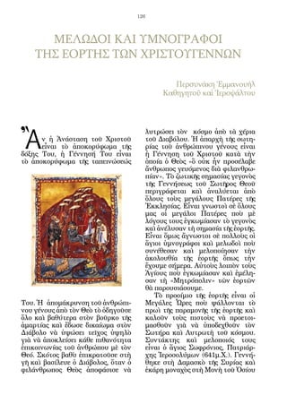 126




      ΜΕΛΩΔΟΙ ΚΑΙ ΥΜΝΟΓΡΑΦΟΙ
    ΤΗΣ ΕΟΡΤΗΣ ΤΩΝ ΧΡΙΣΤΟΥΓΕΝΝΩΝ

                                               Περσυνάκη Ἐμμανουήλ
                                            Καθηγητοῦ καὶ Ἱεροψάλτου




Ἂ
                                       λυτρώσει τὸν κόσμο ἀπὸ τὰ χέρια
      ν ἡ Ἀνάσταση τοῦ Χριστοῦ         τοῦ Διαβόλου. Ἡ ἀπαρχὴ τῆς σωτη-
      εἶναι τὸ ἀποκορύφωμα τῆς         ρίας τοῦ ἀνθρώπινου γένους εἶναι
δόξης Του, ἡ Γέννησή Του εἶναι         ἡ Γέννηση τοῦ Χριστοῦ κατὰ τὴν
τὸ ἀποκορύφωμα τῆς ταπεινώσεώς         ὁποία ὁ Θεὸς «ὃ οὐκ ἦν προσέλαβε
                                       ἄνθρωπος γευόμενος διὰ φιλανθρω-
                                       πίαν». Τὸ ζωτικῆς σημασίας γεγονὸς
                                       τῆς Γεννήσεως τοῦ Σωτῆρος Θεοῦ
                                       περιγράφεται καὶ ἀναλύεται ἀπὸ
                                       ὅλους τοὺς μεγάλους Πατέρες τῆς
                                       Ἐκκλησίας. Εἶναι γνωστοὶ σὲ ὅλους
                                       μας οἱ μεγάλοι Πατέρες ποὺ μὲ
                                       λόγους τους ἐγκωμίασαν τὸ γεγονὸς
                                       καὶ ἀνέλυσαν τὴ σημασία τῆς ἑορτῆς.
                                       Εἶναι ὅμως ἄγνωστοι σὲ πολλοὺς οἱ
                                       ἅγιοι ὑμνογράφοι καὶ μελωδοὶ ποὺ
                                       συνέθεσαν καὶ μελοποίησαν τὴν
                                       ἀκολουθία τῆς ἑορτῆς ὅπως τὴν
                                       ἔχουμε σήμερα. Αὐτοὺς λοιπὸν τοὺς
                                       Ἁγίους ποὺ ἐγκωμίασαν καὶ ἐμέλη-
                                       σαν τὴ «Μητρόπολιν» τῶν ἑορτῶν
                                       θὰ παρουσιάσουμε.
                                          Τὸ προοίμιο τῆς ἑορτῆς εἶναι οἱ
Του. Ἡ ἀπομάκρυνση τοῦ ἀνθρώπι-        Μεγάλες Ὧρες ποὺ ψάλλονται τὸ
νου γένους ἀπὸ τὸν Θεὸ τὸ ὁδηγοῦσε     πρωὶ τῆς παραμονῆς τῆς ἑορτῆς καὶ
ὅλο καὶ βαθύτερα στὸν βοῦρκο τῆς       καλοῦν τοὺς πιστοὺς νὰ προετοι-
ἁμαρτίας καὶ ἔδωσε δικαίωμα στὸν       μασθοῦν γιὰ νὰ ὑποδεχθοῦν τὸν
Διάβολο νὰ ὑψώσει τεῖχος ὑψηλὸ         Σωτήρα καὶ Λυτρωτὴ τοῦ κόσμου.
γιὰ νὰ ἀποκλείσει κάθε πιθανότητα      Συντάκτης καὶ μελοποιός τους
ἐπικοινωνίας τοῦ ἀνθρώπου μὲ τὸν       εἶναι ὁ ἅγιος Σωφρόνιος, Πατριάρ-
Θεό. Σκότος βαθὺ ἐπικρατοῦσε στὴ       χης Ἱεροσολύμων (641μ.Χ.). Γεννή-
γῆ καὶ βασίλευε ὁ Διάβολος, ὅταν ὁ     θηκε στὴ Δαμασκὸ τῆς Συρίας καὶ
φιλάνθρωπος Θεὸς ἀποφάσισε νὰ          ἐκάρη μοναχὸς στὴ Μονὴ τοῦ Ὁσίου
 