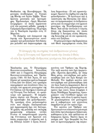 127


Θεοδοσίου τῆς Κοινοβιάρχου. Ὡς              λιος διερωτᾶται: «Τί σοὶ προσενέγ-
μοναχὸς ἀναθεώρησε τὸ Τυπικὸ                κωμεν Χριστὲ ὅτι ὤφθης ἐπὶ γῆς διὰ
τῆς Μονῆς τοῦ Ἁγίου Σάββα. Ἦταν             φιλανθρωπίαν». Ἡ ἁγνότητα καὶ ἡ
ἄριστος μουσικὸς καὶ ὑμνογρά-               ταπείνωση τῆς Παναγίας τὴν ἀξίω-
φος. Ἐμελοποίησε «Ἀργὸ Μουσικὸ              σαν νὰ ἐκπροσωπήσει τὸ ἀνθρώπινο
Στιχηράριο» τὸ ὁποῖο ἑρμήνευσε              γένος καὶ νὰ συμμετέχει στὸ φρικτὸ
στὴ νέα μουσικὴ μέθοδο γραφῆς ὁ             μυστήριο τῆς Ἐνανθρώπησης τοῦ
Γρηγόριος Πρωτοψάλτης. Τὴ μνήμη             Θεοῦ. Ἀπὸ αὐτὴν ἀνέτειλε ὁ νοητὸς
του ἡ Ἐκκλησία ἑορτάζει στὶς 11             ἥλιος τῆς δικαιοσύνης τὸν ὁποῖο
Μαρτίου.                                    ὑπέδειξε ὁ Ἀστέρας στοὺς Μάγους
   Τὰ ἰδιόμελα τοῦ ἑσπερινοῦ τῆς            τῆς Ἀνατολῆς γιὰ νὰ τὸν προσκυνή-
ἑορτῆς τῶν Χριστουγέννων συνέ-              σουν στὸ Σπήλαιο.
γραψαν καὶ μελοποίησαν δυὸ διάση-              Τὸ μέγα μυστήριο τῆς Σαρκώσεως
μοι μελωδοὶ καὶ ἀσματογράφοι τῆς            τοῦ Θεοῦ περιγράφεται στοὺς δύο


       Ἡ ἀπαρχὴ τῆς σωτηρίας τοῦ ἀνθρώπινου γένους
     εἶναι ἡ Γέννηση τοῦ Χριστοῦ κατὰ τὴν ὁποία ὁ Θεὸς
«ὃ οὐκ ἦν προσέλαβε ἄνθρωπος γευόμενος διὰ φιλανθρωπίαν».


Ἐκκλησίας μας. Ὁ Πατριάρχης                 κανόνες τοῦ Ὄρθρου τῆς Ἑορτῆς.
Κωνσταντινουπόλεως       Ἀνατόλιος          Τὸν πεζὸ κανόνα ποὺ ἔχει ἀκροστι-
(449) καὶ ὁ Γερμανὸς Πατριάρχης             χίδα «Χριστὸς βροτωθείς, ἦν ὅπερ
Κωνσταντινουπόλεως καὶ Ὁμολο-               Θεὸς μένῃ» συντάχθηκε καὶ μελο-
γητὴς (740). Οἱ δυὸ Ἅγιοι, ἂν καὶ           ποιήθηκε ἀπὸ τὸν ἃγιο Κοσμᾶ τὸν
ἔζησαν μὲ τριακόσια χρόνια διαφορά          Μελωδό. Τὸν ἰαμβικὸ κανόνα ποὺ
ὁ ἕνας ἀπὸ τὸν ἄλλον, στὰ τροπάρια          συντάχθηκε καὶ μελοποιήθηκε ἀπὸ
περιγράφουν καὶ ἀναλύουν ὅλες τὶς           τὸν ἅγιο Ἰωάννη Δαμασκηνό. Καὶ οἱ
πτυχὲς τοῦ φρικτοῦ μυστηρίου τῆς            δύο κανόνες εἶναι μελοποιημένοι σὲ
Γεννήσεως τοῦ Σωτῆρος ὁ ὁποῖος μὲ           πρῶτο ἦχο γιατί, ὅπως ἀναφέρει ὁ
τὴ Γέννηση Του διέλυσε τὸ «μεσό-            ἅγιος Νικόδημος Ἁγιορείτης, ἐγκω-
τοιχο τοῦ φραγμοῦ». Ἡ ἀπαράλ-               μιάζουν «τὴν Γενέθλιον ἡμέρα τοῦ
λακτη εἰκόνα τοῦ Πατρὸς «ὃ οὐκ              Σωτῆρος» ποὺ εἶναι ἡ πρώτη ἑορτή.
ἦν προσέλαβε» διὰ φιλανθρωπίαν.             Ἡ μεγαλοπρέπεια τοῦ μυστηρίου
Τὰ τροπάρια εἶναι μελοποιημένα              και ἡ σοβαρότητα τοῦ γεγονότος
στὸν κατ’ ἐξοχὴν ἐκκλησιαστικὸ              ἐκφράζονται μὲ τὸν πρῶτο ἦχο.
καὶ ἀρχαιοπρεπῆ ἦχο τὸν δεύτερο.               Τὸν κανόνα τοῦ Ὄρθρου τῶν
Ἡ χρήση τῆς μαλακῆς καὶ σκληρῆς             Χριστουγέννων πλαισιώνει μία σειρὰ
χρωματικῆς     κλίμακας     τονίζει         ἀπὸ ἄλλα ὑμνολογήματα δοξαστικά,
ἔντονα τὸ κοσμοϊστορικὸ γεγονὸς             καθίσματα κ.λπ. ποὺ ψάλλονται σὲ
τῆς Γεννήσεως τοῦ Χριστοῦ στὸ               διάφορους ἤχους. Ἐκεῖνο ὅμως τὸ
ὁποῖο συμμετέχει ὁ οὐρανὸς καὶ ἡ            ποίημα ποὺ ἔχει θεωρηθεῖ ὡς ἕνα
γῆ. Εὔλογα λοιπὸν ὁ ἅγιος Ἀνατό-            ἀπὸ τὰ ἀριστουργήματα τῆς παγκο-
 