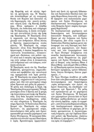 11


τῆς Κεφαλῆς καὶ σὲ αὐτὴν ὀφεί-              ξανὰ καὶ ξανὰ τὴ σχετικὴ διδασκα-
λει τὴ φανέρωσή της. Ἡ Ἐκκλη-               λία τοῦ Ἀποστόλου Παύλου ἀπὸ τὴν
σία ἀναπλάσθηκε μὲ τὴ σταυρικὴ              πρὸς Κορινθίους ἐπιστολή του. Ὅσα
θυσία τοῦ Κυρίου καὶ ἀποτελεῖ τὴ            δὲ ἀφοροῦν στὰ πολυποικίλα χαρί-
νέα δημιουργία, τὴν «καινὴ κτίση»           σματα τοῦ Ἁγίου Πνεύματος, τὰ
καὶ «καινὴ ζωὴ» τῆς Καινῆς Διαθή-           ἐκκλησιαστικὰ λειτουργήματα καὶ
κης. Εἶναι πράγματι ὁ ἀληθὴς                τοὺς θεσμοὺς ἔχουν σαφῶς ἁγιογρα-
Χριστός, ὡς ἐπέκταση καὶ πλήρωμα            φικὴ θεμελίωση6.
τῆς Ἐνσάρκωσης, ἡ ὁποία συνεχίζε-           Τὰ ἐκκλησιαστικὰ χαρίσματα καὶ
ται καὶ συντελεῖται ἐντὸς τῆς ζωῆς          διακονήματα καὶ λειτουργήματα
τῆς Ἐκκλησίας. Ἡ Ἐκκλησία εἶναι             ἀποτελοῦν θεσμούς, ποὺ καθιερώ-
ἡ παρουσία τοῦ ζῶντος Χριστοῦ               θηκαν μὲ τὴν ἐνέργεια τοῦ Ἁγίου
μεταξὺ τῶν ἀνθρώπων. Εἶναι Αὐτὸς            Πνεύματος. Δὲν εἶναι τυχαῖο ὅτι ὁ
ὁ Χριστὸς παρατεινόμενος στοὺς              Ἀπόστολος Παῦλος ἀμέσως μετὰ τὴν
αἰῶνες. Ἡ Ἐκκλησία ὡς «σῶμα                 ἀναφορά του στὴ διανομὴ καὶ διαί-
Χριστοῦ» εἶναι ἕνας θεανθρώπινος            ρεση τῶν χαρισμάτων, τῶν διακο-
ὀργανισμός, ὁ ὁποῖος ἐκφράζεται ὡς          νιῶν καὶ τῶν ἐνεργημάτων ἀπὸ
«κοινωνία ἀναπλάσεως», ἀνακαινι-            τὸ Ἅγιο Πνεύμα7 ἀναφέρεται στὰ
σμοῦ καὶ «θεώσεως» τῶν μελῶν της.           ποικίλα ἐκκλησιαστικὰ λειτουργή-
Γι’ αὐτὸ καὶ ὁ σκοπὸς τῆς παρουσίας         ματα. Αὐτὰ θεωροῦνται ὡς χαρί-
της στὸν κόσμο εἶναι ἡ ἀνακαίνιση           σματα τοῦ Ἁγίου Πνεύματος, ὅπως
τοῦ ἀνθρώπου καὶ τοῦ κόσμου, στὸν           καὶ οἱ θεσμοί, τοὺς ὁποίους ἔθεσε ὁ
ὁποῖο αὐτὸς ζεῖ.                            ἴδιος ὁ Θεός· «καὶ οὓς μὲν ἔθετο ὁ Θεὸς
Ἡ Ἐκκλησία, κατὰ τὸν ἅγ. Νικόλαο            ἐν τῇ Ἐκκλησίᾳ πρῶτον ἀποστόλους,
Καβάσιλα, φανερώνεται, σηματοδο-            δεύτερον προφήτας, τρίτον διδασκά-
τεῖται καὶ προβάλλει τὴν ταυτότητά          λους, ἔπειτα δυνάμεις, ἔπειτα χαρί-
της πραγματικὰ στὰ ἱερὰ μυστή-              σματα...»8.
ρια. Ἡ Ἐκκλησία ὡς σῶμα Χριστοῦ,            Τὸ Ἅγιο Πνεῦμα ἀναθέτει σὲ κάθε
ἀναφέρει, «σημαίνεται ἐν τοῖς μυστη-        ἕναν ἀπὸ τοὺς βαπτισμένους διάφορα
ρίοις» καὶ «διὰ τῶν μυστηρίων σῶμα          λειτουργήματα καὶ διακονήματα
οὖσα Χριστοῦ καὶ μέλη ἐκ μέρους»5.          «πρὸς καταρτισμὸν τῶν ἁγίων, εἰς
Ἡ φύση καὶ ὁλόκληρη ἡ δομὴ τῆς              ἔργον διακονίας, εἰς οἰκοδομὴν τοῦ
Ἐκκλησίας εἶναι μυστηριακή. Τὰ ἱερὰ         σώματος τοῦ Χριστοῦ»9. Τὰ μέλη
μυστήρια εἶναι ὁ ἄξονας καὶ ἡ ψυχὴ          του προικίζονται μὲ τὰ χαρίσματα
τῆς ὑποστάσεως καὶ ζωῆς τῆς Ἐκκλη-          τοῦ Ἁγίου Πνεύματος. Ἡ διανομὴ
σίας. Στὴ θεία λατρεία συναντᾶται,          τῶν χαρισμάτων γίνεται ἀπὸ τὸ Ἅγιο
συγκροτεῖται, οἰκοδομεῖται, αὐξά-           Πνεῦμα «καθὼς βούλεται» μὲ σκοπὸ
νει καὶ πληροῦται ἡ Ἐκ­ ­ η­ ία ὡς
                          κλ σ              τὴν κοινὴ ὠφέλεια, «πρὸς τὸ συμφέ-
σῶμα Χριστοῦ. Ὁ Ἀπόστολος Παῦλος            ρον», ποὺ εἶναι ἡ οἰκοδομὴ καὶ αὔξηση
θεωρεῖ τὴν Ἐκκλησία ὡς «σῶμα                τοῦ ἐκκλησιαστικοῦ σώματος. Σὲ
Χριστοῦ», ὡς χαρισματικὸ σῶμα,              κάθε πιστὸ δίδεται τὸ χάρισμα, μὲ τὸ
ἀποτελούμενο ἀπὸ μέλη ποὺ ἔχουν             ὁποῖο φανερώνεται ἡ ἁγιοπνευμα-
προικισθεῖ μὲ ποικίλα χαρίσματα τοῦ         τικὴ ἐνέργεια, γιὰ τὴν ὠφέλεια ὅλων
Ἁγίου Πνεύματος. Ἡ πατερικὴ διδα-           τῶν μελῶν τῆς Ἐκκλησίας· «ἑκάστῳ
σκαλία στὸ σύνολό της καὶ ἰδιαιτέρως        δὲ δίδοται ἡ φανέρωσις τοῦ Πνεύμα-
ὁ ἱερὸς Χρυσόστομος ἑρμηνεύουν              τος πρὸς τὸ συμφέρον»10.
 