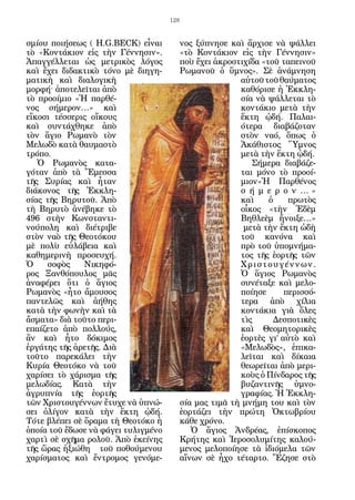 128


σμίου ποιήσεως ( Η.G.BECK) εἶναι       νος ξύπνησε καὶ ἄρχισε νὰ ψάλλει
τὸ «Κοντάκιον εἰς τὴν Γέννησιν».       «τὸ Κοντάκιον εἰς τὴν Γέννησιν»
Ἀπαγγέλλεται ὡς μετρικὸς λόγος         ποὺ ἔχει ἀκροστιχίδα «τοῦ ταπεινοῦ
καὶ ἔχει διδακτικὸ τόνο μὲ διηγη-      Ρωμανοῦ ὁ ὕμνος». Σὲ ἀνάμνηση
ματικὴ καὶ διαλογικὴ                                  αὐτοῦ τοῦ θαύματος
μορφή· ἀποτελεῖται ἀπὸ                                καθόρισε ἡ Ἐκκλη-
τὸ προοίμιο «Ἡ παρθέ-                                 σία νὰ ψάλλεται τὸ
νος σήμερον…» καὶ                                     κοντάκιο μετὰ τὴν
εἴκοσι τέσσερις οἴκους                                ἕκτη ᾠδή. Παλαι-
καὶ συντάχθηκε ἀπὸ                                    ότερα διαβάζοταν
τὸν ἅγιο Ρωμανὸ τὸν                                   στὸν ναό, ὅπως ὁ
Μελωδὸ κατὰ θαυμαστὸ                                  Ἀκάθιστος Ὕμνος
τρόπο.                                                μετὰ τὴν ἕκτη ᾠδή.
   Ὁ Ρωμανὸς κατα-                                       Σήμερα διαβάζε-
γόταν ἀπὸ τὰ Ἔμεσσα                                   ται μόνο τὸ προοί-
τῆς Συρίας καὶ ἦταν                                   μιον«Ἡ Παρθένος
διάκονος τῆς Ἐκκλη-                                   σ ή μ ε ρ ο ν …»
σίας τῆς Βηρυτοῦ. Ἀπὸ                                 καὶ     ὁ    πρωτὸς
τὴ Βηρυτὸ ἀνέβηκε τὸ                                  οἶκος «τὴν Ἐδὲμ
496 στὴν Κωνσταντι-                                   Βηθλεὲμ ἤνοιξε…»
νούπολη καὶ διέτριβε                                   μετὰ τὴν ἕκτη ὠδὴ
στὸν ναὸ τῆς Θεοτόκου                                 τοῦ κανόνα καὶ
μὲ πολὺ εὐλάβεια καὶ                                  πρὸ τοῦ ὑπομνήμα-
καθημερινὴ προσευχή.                                  τος τῆς ἑορτῆς τῶν
Ὁ    σοφὸς     Νικηφό-                                Χριστουγέννων.
ρος Ξανθόπουλος μᾶς                                   Ὁ ἅγιος Ρωμανὸς
ἀναφέρει ὅτι ὁ ἅγιος                                  συνέταξε καὶ μελο-
Ρωμανὸς «ἦτο ἄμουσος                                  ποίησε      περισσό-
παντελῶς καὶ ἀήθης                                    τερα ἀπὸ χίλια
κατὰ τὴν φωνὴν καὶ τὰ                                 κοντάκια γιὰ ὅλες
ἄσματα» διὰ τοῦτο περι-                               τὶς      Δεσποτικὲς
επαίζετο ἀπὸ πολλούς,                                 καὶ Θεομητορικὲς
ἂν καὶ ἦτο δόκιμος                                    ἑορτὲς γι’ αὐτὸ καὶ
ἐργάτης τῆς ἀρετῆς. Διὰ                               «Μελωδὸς», ἐπικα-
τοῦτο παρεκάλει τὴν                                   λεῖται καὶ δίκαια
Κυρία Θεοτόκο νὰ τοῦ                                  θεωρεῖται ἀπὸ μερι-
χαρίσει τὸ χάρισμα τῆς                                κοὺς ὁ Πίνδαρος τῆς
μελωδίας. Κατὰ τὴν                                    βυζαντινῆς ὑμνο-
ἀγρυπνία τῆς ἑορτῆς                                   γραφίας. Ἡ Ἐκκλη-
τῶν Χριστουγέννων ἔτυχε νὰ ὑπνώ-       σία μας τιμᾶ τὴ μνήμη του καὶ τὸν
σει ὀλίγον κατὰ τὴν ἕκτη ᾠδή.          ἑορτάζει τὴν πρώτη Ὀκτωβρίου
Τότε βλέπει σὲ ὅραμα τὴ Θεοτόκο ἡ      κάθε χρόνο.
ὁποία τοῦ ἔδωσε νὰ φάγει τυλιγμένο        Ὁ ἅγιος Ἀνδρέας, ἐπίσκοπος
χαρτὶ σὲ σχῆμα ρολοῦ. Ἀπὸ ἐκείνης      Κρήτης καὶ Ἱεροσολυμίτης καλού-
τῆς ὥρας ἠξιώθη τοῦ ποθούμενου         μενος μελοποίησε τὰ ἰδιόμελα τῶν
χαρίσματος καὶ ἔντρομος γενόμε-        αἴνων σὲ ἦχο τέταρτο. Ἔζησε στὸ
 