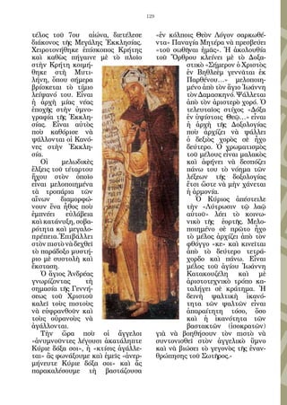 129


τέλος τοῦ 7ου αἰώνα, διετέλεσε             «ἐν κόλποις Θεὸν Λόγον σαρκωθέ-
διάκονος τῆς Μεγάλης Ἐκκλησίας.            ντα» Παναγία Μητέρα νὰ πρεσβεύει
Χειροτονήθηκε ἐπίσκοπος Κρήτης             «τοῦ σωθῆναι ἡμᾶς». Ἡ ἀκολουθία
καὶ καθὼς πήγαινε μὲ τὸ πλοῖο              τοῦ Ὄρθρου κλείνει μὲ τὸ Δοξα-
στὴν Κρήτη κοιμή-                                   στικὸ «Σήμερον ὁ Χριστὸς
θηκε στὴ Μυτι-                                      ἐν Βηθλεὲμ γεννᾶται ἐκ
λήνη, ὅπου σήμερα                                   Παρθένου…» μελοποιη-
βρίσκεται τὸ τίμιο                                  μένο ἀπὸ τὸν ἅγιο Ἰωάννη
λείψανό του. Εἶναι                                  τὸν Δαμασκηνό. Ψάλλεται
ἡ ἀρχὴ μίας νέας                                    ἀπὸ τὸν ἀριστερὸ χορό. Ὁ
ἐποχῆς στὴν ὑμνο-                                   τελευταῖος στίχος «Δόξα
γραφία τῆς Ἐκκλη-                                   ἐν ὑψίστοις Θεῷ…» εἶναι
σίας. Εἶναι αὐτὸς                                   ἡ ἀρχὴ τῆς Δοξολογίας
ποὺ καθόρισε νὰ                                     ποὺ ἀρχίζει νὰ ψάλλει
ψάλλονται οἱ Κανό-                                  ὁ δεξιὸς χορὸς σὲ ἦχο
νες στὴν Ἐκκλη-                                     δεύτερο. Ὁ χρωματισμὸς
σία.                                                τοῦ μέλους εἶναι μαλακὸς
   Οἱ     μελωδικὲς                                 καὶ ἀφήνει νὰ δεσπόζει
ἕλξεις τοῦ τέταρτου                                 πάνω του τὸ νόημα τῶν
ἤχου στὸν ὁποῖο                                     λέξεων τῆς δοξολογίας
εἶναι μελοποιημένα                                  ἔτσι ὥστε νὰ μὴν χάνεται
τὰ τροπάρια τῶν                                     ἡ ἁρμονία.
αἴνων     διαμορφώ-                                    Ὁ Κύριος ἀπέστειλε
νουν ἕνα ἦθος ποὺ                                   τὴν «Λύτρωσιν τῷ λαῷ
ἐμπνέει     εὐλάβεια                                αὐτοῦ» λέει τὸ κοινω-
καὶ κατάνυξη, σοβα-                                 νικὸ τῆς ἑορτῆς. Μελο-
ρότητα καὶ μεγαλο-                                  ποιημένο σὲ πρῶτο ἦχο
πρέπεια.Ἐπιβάλλει                                   τὸ μέλος ἀρχίζει ἀπὸ τὸν
στὸν πιστὸ νὰ δεχθεῖ                                φθόγγο «κε» καὶ κινεῖται
τὸ παράδοξο μυστή-                                  ἀπὸ τὸ δεύτερο τετρά-
ριο μὲ συστολὴ καὶ                                  χορδο καὶ πάνω. Εἶναι
ἔκσταση.                                            μέλος τοῦ ἁγίου Ἰωάννη
   Ὁ ἅγιος Ἀνδρέας                                  Κατακουζέλη καὶ μὲ
γνωρίζοντας      τὴ                                 ἀριστοτεχνικὸ τρόπο κα-
σημασία τῆς Γεννή-                                  ταλήγει σὲ κράτημα. Ἡ
σεως τοῦ Χριστοῦ                                    δεινὴ ψαλτικὴ ἱκανό-
καλεῖ τοὺς πιστοὺς                                  τητα τῶν ψαλτῶν εἶναι
νὰ εὐφρανθοῦν καὶ                                   ἀπαραίτητη τόσο, ὅσο
τοὺς οὐρανοὺς νὰ                                    καὶ ἡ ἱκανότητα τῶν
ἀγάλλονται.                                         βαστακτῶν (ἰσοκρατῶν)
   Τὴν ὥρα ποὺ οἱ ἄγγελοι                  γιὰ νὰ βοηθήσουν τὸν πιστὸ νὰ
«ἀνυμνοῦντες λέγουσι ἀκατάληπτε            συντονισθεῖ στὸν ἀγγελικὸ ὕμνο
Κύριε δόξα σοι», ἡ «κτίσις ἀγάλλε-         καὶ νὰ βιώσει τὸ γεγονὸς τῆς ἐναν-
ται» ἂς φωνάξουμε καὶ ἐμεῖς «ἀνερ-         θρώπησης τοῦ Σωτῆρος.-
μήνευτε Κύριε δόξα σοι» καὶ ἄς
παρακαλέσουμε τὴ βαστάζουσα
 