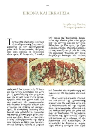 130




               ΕΙΚΟΝΑ ΚΑΙ ΕΚΚΛΗΣΙΑ

                                                          Σπυρίδωνος Μαρίνη
                                                           Συντηρητῆ εἰκόνων




Τ
                                              τὴν πράξη τῆς Ἐκκλησίας. Ἑρμη-
                                              νεύει τὴν εἰκόνα μέσα στὸν χῶρο
     ὸν χῶρο τῆς τέχνης καὶ ἰδιαίτερα         ποὺ τὴν γέννησε καὶ ποὺ δὲν εἶναι
     τῆς ἐκκλησιαστικῆς ζωγραφικῆς            ἄλλος ἀπὸ τὴν Ἐκκλησία, τὴν εὐχα-
μποροῦμε νὰ τὸν προσεγγίσουμε                 ριστιακὴ σύναξη. Ὁ ἐκκλησιαστικὸς
μέσα ἀπὸ διαφορετικοὺς δρόμους                τρόπος ταυτίζεται μὲ μία ἐντελῶς
ἀπὸ τοὺς ὁποίους οἱ κυριότεροι                νέα εἰκαστικὴ θεώρηση τὴν ὁποία
εἶναι τρεῖς: Ὁ ἱστορικός, ὁ αἰσθη-            ὀνομάζουμε θεολογία τῆς εἰκόνας




τικὸς καὶ ὁ ἐκκλησιαστικός. Ἡ ἱστο-           καὶ ἀποτελεῖ τὴν ἀσφαλέστερη καὶ
ρία τῆς τέχνης ἀσχολεῖται ὄχι μόνο            γνησιότερη ὁδὸ ἑρμηνείας τῶν εἰκό-
μὲ τὴ χρονολόγηση τῶν μνημείων                νων.
καὶ τὴν ἔνταξή τους σ’ ἕνα συγκε-                Ἡ λειτουργικὴ σημασία τῆς εἰκό-
κριμένο τόπο καὶ χρόνο, ἀλλὰ καὶ              νας καὶ γενικά τῆς χριστιανικῆς
τὴν κατάταξη τῶν μορφολογικῶν                 ἀπεικόνισης δὲν φαίνεται μόνο ἀπὸ
καὶ δομικῶν στοιχείων αὐτῶν τῶν               τὴ θεματογραφία καὶ τὴν τεχνικὴ
μνημείων ἐπὶ τῇ βάσει τοῦ ἱστορικι-           δομὴ τῆς ζωγραφικῆς, ἀλλὰ καὶ ἀπὸ
σμοῦ. Ἡ αἰσθητικὴ θεώρηση εἶναι               τὸν καθοριστικὸ ρόλο της μέσα στὴ
βασικὰ μία μεθοδολογία ἑρμηνείας              ζωὴ τῆς Ἐκκλησίας. Τὰ ἀρχαιότερα
τῆς τέχνης, μία θεώρηση μὲ φιλοσο-            δείγματα τῆς χριστιανικῆς τέχνης
φικὰ κριτήρια. Τέλος, ὁ ἐκκλησια-             ποὺ ἔφθασαν μέχρι σήμερα σὲ μᾶς
στικὸς τρόπος ἑρμηνεύει τὴν τέχνη             βρίσκονται στὶς κατακόμβες. Οἱ
τῶν εἰκόνων μὲ βάση τὴν ἐκκλησι-              κατακόμβες ὡς dormitoria –κοιμη-
αστικὴ ἐμπειρία, δηλαδὴ τὴ ζωὴ καὶ            τήρια καὶ στὴ συνέχεια τόποι εὐχα-
 