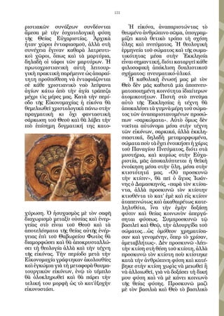 131


ριστιακῶν συνάξεων συνδέονται                  Ἡ εἰκόνα, ἀναπαριστώντας τὸ
ἄμεσα μὲ τὴν ἐσχατολογικὴ φύση              θεωμένο ἀνθρώπινο σῶμα, ὑπογραμ-
τῆς Θείας Εὐχαριστίας. Ἀρχικὰ               μίζει κατὰ θετικὸ τρόπο τὴ σχέση
ἦταν χῶροι ἐνταφιασμοῦ, ἀλλὰ στὴ            ὕλης καὶ πνεύματος. Ἡ θεολογικὴ
συνέχεια ἔγιναν καθαρὰ λατρευτι-            ἑρμηνεία τοῦ σώματος καὶ τῆς σωμα-
κοὶ χῶροι, ὅπως καὶ τὰ μαρτύρια,            τικότητας μέσα στὴν Ἐκκλησία
δηλαδὴ οἱ τάφοι τῶν μαρτύρων. Ἡ             εἶναι σημαντική, διότι καταργεῖ κάθε
πρωτοχριστιανικὴ αὐτὴ λειτουρ-              φιλοσοφικὴ ἀπόκλιση δυαλιστικοῦ
γικὴ πρακτικὴ παρέμεινε ὡς ἀπαραί-          σχήματος: πνευματικό-ὑλικό.
τητη προϋπόθεση νὰ ἐνταφιάζονται               Ἡ καθολικὴ ἕνωσή μας μὲ τὸν
σὲ κάθε χριστιανικὸ ναὸ λείψανα             Θεὸ δὲν μᾶς καθιστᾶ μία ἀποπνευ-
ἁγίων κάτω ἀπὸ τὴν ἁγία τράπεζα             ματοποιημένη κοινότητα ἰδιαίτερων
μέχρι τὶς μέρες μας. Κατὰ τὴν περί-         ἀτομικοτήτων. Πιστὴ στὸ πνεῦμα
οδο τῆς Εἰκονομαχίας ἡ εἰκόνα θὰ            αὐτὸ τῆς Ἐκκλησίας ἡ τέχνη θὰ
θεμελιωθεῖ χριστολογικὰ πάνω στὴν           ἀποκαλέσει τὰ γυμνὰ μέρη τοῦ σώμα-
πραγματικὴ κι ὄχι φανταστικὴ                τος τῶν ἀναπαριστανομένων προσώ-
σάρκωση τοῦ Θεοῦ καὶ θὰ λάβει τὴν           πων «σαρκώματα». Αὐτὸ ὅμως δὲν
πιὸ ἐπίσημη δογματική της κατο-             νοεῖται αὐτόνομα μέσα στὴν τέχνη
                                            τῶν εἰκόνων, σαρκικά, ἀλλὰ ἐκκλη-
                                            σιαστικά, δηλαδὴ μεταμορφωμένα,
                                            σώματα ποὺ τὰ ἔχει ἐνοικήσει ἡ χάρις
                                            τοῦ Παναγίου Πνεύματος, διότι στὰ
                                            μυστήρια, καὶ κυρίως στὴν Εὐχα-
                                            ριστία, μᾶς ἀποκαλύπτεται ἡ θεϊκὴ
                                            ἐνοίκηση μέσα στὴν ὕλη, μέσα στὴν
                                            κτιστότητά μας. «Οὐ προσκυνῶ
                                            τὴν κτίσιν», θὰ πεῖ ὁ ἅγιος Ἰωάν-
                                            νης ὁ Δαμασκηνός, «παρὰ τὸν κτίσα-
                                            ντα, ἀλλὰ προσκυνῶ τὸν κτίστην
                                            κτισθέντα τὸ κατ’ ἐμὲ καὶ εἰς κτίσιν
                                            ἀταπεινώτως καὶ ἀκαθαιρέτως κατε-
                                            ληλυθότα, ἵνα τὴν ἐμὴν δοξάσῃ
χύρωση. Ὁ ἡσυχασμὸς μὲ τὸν σαφῆ             φύσιν καὶ θείας κοινωνὸν ἀπεργά-
διαχωρισμὸ μεταξὺ οὐσίας καὶ ἐνερ-          σηται φύσεως. Συμπροσκυνῶ τῷ
γείας στὸ εἶναι τοῦ Θεοῦ καὶ τὰ             βασιλεῖ καὶ Θεῷ, τὴν ἁλουργίδα τοῦ
ἀποτελέσματα τῆς θείας αὐτῆς ἐνέρ-          σώματος…ὡς ὁμόθεον χρηματίσα-
γειας ἐπὶ τοῦ Θαβωρείου Φωτὸς θὰ            σαν καὶ γενομένην, ὅπερ τὸ χρίσαν,
διαμορφώσει καὶ θὰ ἀποκρυσταλλώ-            ἀμεταβλήτως». Δὲν προσκυνῶ -λέει-
σει τὴ θεολογία ἀλλὰ καὶ τὴν τέχνη          τὴν κτίση στὴ θέση τοῦ κτίστη, ἀλλὰ
τῆς εἰκόνας. Τὴν περίοδο μετὰ τὴν           προσκυνῶ τὸν κτίστη ποὺ κτίστηκε
Εἰκονομαχία γράφτηκαν ἀκολουθίες            κατὰ τὴν ἀνθρώπινη φύση καὶ κατέ-
καὶ ἐγκώμια γιὰ τὴ μεταφορὰ θαυμα-          βηκε στὴν κτίση χωρὶς νὰ μειωθεῖ ἢ
τουργικῶν εἰκόνων, ἐνῷ τὸ τέμπλο            νὰ ἀλλοιωθεῖ, γιὰ νὰ δοξάσει τὴ δική
θὰ ὁλοκληρωθεῖ καὶ θὰ πάρει τὴν             μου φύση καὶ νὰ μὲ κάνει κοινωνὸ
τελική του μορφὴ ὡς τὸ κατ’ἐξοχὴν           τῆς θείας φύσης. Προσκυνῶ μαζὶ
εἰκονοστάσι.                                μὲ τὸν βασιλιὰ καὶ Θεὸ τὸ βασιλικὸ
 