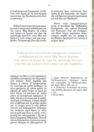 133


ἡ ἐκκλησιαστικὴ ζωγραφικὴ συνδέ-              ὀντολογικὸς ὅρος «ὑπόστασις» ἔχει
εται τόσο ἄμεσα μὲ τὴ λειτουργικὴ             σχέση μὲ μία παρουσία, τὴν παρου-
ταυτότητα τῆς Ἐκκλησίας ποὺ εἶναι             σία τοῦ Χριστοῦ γιὰ μένα προσωπικὰ
ἡ προσευχή.                                   καὶ γιὰ ὅλη τὴν Ἐκκλησία.

                                                 Πιστὸ στὴν πραγματικότητα
   Ἡ ἴδια ἡ εἰκόνα ἀποτελεῖ μία πραγ-         αὐτή, τὸ Συνοδικό τῆς Ὀρθοδοξίας
ματικὴ πνευματικὴ καθοδήγηση γιὰ              διακηρύσσει τὴν πρώτη Κυριακὴ
τὸν πιστό. Μᾶς δείχνει τὴ στάση               τῶν Νηστειῶν: Τῶν τὴν ἔνσαρκον
ποὺ πρέπει νὰ ἔχουμε τὴν ὥρα τῆς              τοῦ Θεοῦ Λόγου παρουσίαν λόγῳ,
προσευχῆς ἀπέναντι στὸν Θεὸ καὶ               στόματι, καρδία καὶ νῷ, γραφῇ τε
ἀπέναντι στὸν κόσμο ποὺ μᾶς περι-             καὶ Εἰκόσιν ὁμολογούντων, αἰωνία ἡ
βάλλει. Ἡ προσευχὴ εἶναι μία συνδι-           μνήμη. Ἀμήν.




     Ἡ ἴδια ἡ εἰκόνα ἀποτελεῖ μία πραγματικὴ πνευματικὴ
       καθοδήγηση γιὰ τὸν πιστό. Μᾶς δείχνει τὴ στάση
    ποὺ πρέπει νὰ ἔχουμε τὴν ὥρα τῆς προσευχῆς ἀπέναντι
    στὸν Θεὸ καὶ ἀπέναντι στὸν κόσμο ποὺ μᾶς περιβάλλει.



άλεξη μὲ τὸν Θεό, γι’ αὐτὸ χρειάζεται
ἡ ἀπάθεια, ἡ ἀποφυγὴ τῶν πειρασμῶν            1. Ἀρχιμ. Βασιλείου, Καθηγουμένου τῆς
τοῦ κόσμου. Αὐτὸ ἀκριβῶς μᾶς                  Ἱ.Μ.Σταυρονικήτα,    Θεολογικὸ    Σχόλιο
                                              στὶς τοιχογραφίες τῆς Ἱ.Μ.Σταυρονικήτα,
δείχνει ἡ εἰκόνα: Ν’ ἀποφεύγουμε
                                              ἐκδ. Δόμος, Ἀθήνα 1987, σελ. 12.
νὰ «κάνουμε μὲ τρόπο ἀκάθαρτο τὰ
                                              2. Λ. Οὐσπένσκυ, Ἡ θεολογία τῆς εἰκόνας
ἅγια πράγματα, μὲ τρόπο φαῦλο τὰ
                                              στὴν ὀρθόδοξη Ἐκκλησία, ἐκδ. Ἁρμὸς, 1998,
ὑψηλά, μὲ τρόπο ἄτιμο τὰ τίμια, μὲ
                                              σ. 191.
λίγα λόγια, νὰ κάνουμε μὲ τρόπο
                                              3. PG 35, 840 A.
γήινο τὰ πνευματικὰ πράγματα. Σ’
ἐμᾶς, ὅλα εἶναι πνευματικά: ἡ πράξη,
ἡ κίνηση, ἡ ἐπιθυμία, ὁ λόγος, ἀκόμα
καὶ τὸ βάδισμα καὶ τὰ ροῦχα, ἀκόμα
καὶ τὸ νεῦμα, γιατί ὁ νοῦς φθάνει
παντοῦ καὶ διαμορφώνει ὁλόκληρο
τὸν ἄνθρωπο κατὰ Θεόν, γι’ αὐτὸ
καὶ ἡ χαρά μας εἶναι κι αὐτὴ πνευ-
ματική και πανηγυρική»3, θὰ πεῖ ὁ
ἅγιος Γρηγόριος ὁ Θεολόγος. Ἔστι δὲ
πίστις ἐλπιζομένων ὑπόστασις πραγ-
μάτων ἔλεγχος οὐ βλεπομένων. Ὁ
 