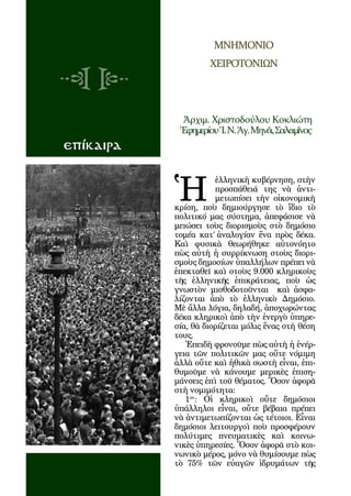 134



                          ΜΝΗΜΟΝΙΟ
                        ΧΕΙΡΟΤΟΝΙΩΝ




                 Ἀρχιμ. Χριστοδούλου Κοκλιώτη
                 Ἐφημερίου Ἱ. Ν. Ἁγ. Μηνᾶ, Σαλαμῖνος
επίκαιρα



             Ἡ
                        ἑλληνικὴ κυβέρνηση, στὴν
                        προσπάθειά της νὰ ἀντι-
                        μετωπίσει τὴν οἰκονομικὴ
             κρίση, ποὺ δημιούργησε τὸ ἴδιο τὸ
             πολιτικό μας σύστημα, ἀπεφάσισε νὰ
             μειώσει τοὺς διορισμοὺς στὸ δημόσιο
             τομέα κατ’ ἀναλογίαν ἕνα πρὸς δέκα.
             Καὶ φυσικὰ θεωρήθηκε αὐτονόητο
             πὼς αὐτὴ ἡ συρρίκνωση στοὺς διορι-
             σμοὺς δημοσίων ὑπαλλήλων πρέπει νὰ
             ἐπεκταθεῖ καὶ στοὺς 9.000 κληρικοὺς
             τῆς ἑλληνικῆς ἐπικράτειας, ποὺ ὡς
             γνωστὸν μισθοδοτοῦνται καὶ ἀσφα-
             λίζονται ἀπὸ τὸ ἑλληνικὸ Δημόσιο.
             Μὲ ἄλλα λόγια, δηλαδή, ἀποχωρώντας
             δέκα κληρικοὶ ἀπὸ τὴν ἐνεργὸ ὑπηρε-
             σία, θὰ διορίζεται μόλις ἕνας στὴ θέση
             τους.
                Ἐπειδὴ φρονοῦμε πὼς αὐτὴ ἡ ἐνέρ-
             γεια τῶν πολιτικῶν μας οὔτε νόμιμη
             ἀλλὰ οὔτε καὶ ἠθικὰ σωστὴ εἶναι, ἐπι-
             θυμοῦμε νὰ κάνουμε μερικὲς ἐπιση-
             μάνσεις ἐπὶ τοῦ θέματος. Ὅσον ἀφορᾶ
             στὴ νομιμότητα:
                1ον: Οἱ κληρικοὶ οὔτε δημόσιοι
             ὑπάλληλοι εἶναι, οὔτε βέβαια πρέπει
             νὰ ἀντιμετωπίζονται ὡς τέτοιοι. Εἶναι
             δημόσιοι λειτουργοὶ ποὺ προσφέρουν
             πολύτιμες πνευματικὲς καὶ κοινω-
             νικὲς ὑπηρεσίες. Ὅσον ἀφορᾶ στὸ κοι-
             νωνικὸ μέρος, μόνο νὰ θυμίσουμε πὼς
             τὸ 75% τῶν εὐαγῶν ἱδρυμάτων τῆς
 