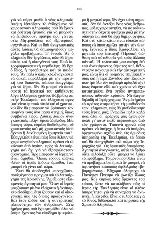 136


γιὰ νὰ πάρει μισθὸ ὁ νέος κληρικός.             ρο ἢ μεγαλύτερο, δὲν ἔχει τόση σημα-
Ἀκόμη ἐξετάζουν τὸ ἐνδεχόμενο νὰ                σία), δὲν θὰ ἀντέξει ἕνας νέος ἄνθρω-
χειροτονοῦν κληρικοὺς ποὺ θὰ ἔχουν              πος, μόλις χειροτονηθεῖ, νὰ καταδικα-
καὶ δεύτερη ἐργασία γιὰ νὰ μποροῦν              στεῖ στὴν ἔσχατη φτώχεια μαζὶ μὲ τὴν
νὰ ἐπιβιώσουν, πράγμα ποὺ γίνεται               οἰκογένεια ποὺ θὰ ἔχει δημιουργήσει.
στὶς Μητροπόλεις τοῦ ἐξωτερικοῦ                 Καὶ στὸ κάτω-κάτω εἶναι εὔκολο κά-
συχνότατα. Καὶ οἱ δυὸ ἀναγκαστικὲς              ποιος νὰ ὑποστηρίζει αὐτὴν τὴν ἄπο-
αὐτὲς λύσεις θὰ δημιουργήσουν με-               ψη, ἔχοντας ὁ ἴδιος ἐξασφαλίσει τὴ
γάλα προβλήματα. Τί ἐννοῶ; Ἂν ὁ                 μηνιαία του ἐπιταγή! (Ἡρωικὴ διά-
κληρικὸς δὲν ἐργάζεται, πῶς θὰ ζήσει            θεση καὶ αὐτοθυσία γιὰ τοὺς ἄλλους
αὐτὸς καὶ ἡ οἰκογένειά του; Ποιὰ ἰα-            πάντα!). Ἡ τελευταία μου σκέψη ἐπὶ
τροφαρμακευτικὴ περίθαλψη θὰ ἔχει               τοῦ ἀνακύψαντος θέματος καί, θέλο-
ὁ ἴδιος, ἡ πρεσβυτέρα καὶ τὰ παιδιά             ντας νὰ κάνουμε καὶ τὴν αὐτοκριτική
τους. Ἂν πάλι ὁ κληρικὸς ἀναγκαστεῖ             μας, εἶναι ὅτι οἱ ποιμένες τῆς Ἐκκλη-
νὰ ἀσκεῖ, παράλληλα μὲ τὴν ἱερατι-              σίας καὶ ἡ Ἱερὰ Σύνοδος τῶν Ἐπισκό-
κή του διακονία, κάποιο ἐπαγγέλμα               πων (μὲ ὅλο τὸν σεβασμὸ πρὸς Αὐτήν)
γιὰ νὰ ζήσει, δὲν θὰ μπορεῖ νὰ ἀσκεῖ            ἴσως ἔπρεπε ἐδῶ καὶ χρόνια νὰ ἔχει
σωστὰ τὰ ἱερατικά του καθήκοντα                 καταστρώσει ἕνα σχέδιο ἀντιμετω-
λόγῳ ἐλλείψεως χρόνου. Θὰ βρίσκεται             πίσεως πιθανῶν κρίσεων. Νὰ ἔλεγαν
στὴν Ἐκκλησία του ἐλάχιστες ὧρες                δηλαδὴ οἱ Ἱεράρχες μας: Ἂν μία ἡμέρα
(καὶ εἶναι φυσικὸ αὐτὸ) καὶ οἱ χριστια-         τὸ κράτος σταματήσει τὴ μισθοδοσία
νοὶ δὲν θὰ μποροῦν νὰ βρίσκουν τὸν              τῶν κληρικῶν, πῶς θὰ μισθοδοτοῦμε
ποιμένα τους ἀνὰ πᾶσα στιγμή, ὅπως              τοὺς ἱερεῖς μας; Γνωρίζω πολὺ καλὰ
συμβαίνει τώρα. Λύσεις λοιπὸν ἀνα-              πὼς ὅλοι οἱ ἱεράρχες μας ἀγωνιοῦν
γκαστικές, πλὴν ὅμως ἀδιέξοδες. Μία             πολὺ γι’ αὐτό· πολὺ περισσότερο ἀπὸ
ἄποψη τώρα, εὐρέως διαδεδομένη, σὲ              τὸν γράφοντα. Ταπεινὰ φρονῶ πὼς
χριστιανοὺς καὶ μὴ χριστιανούς (ἀπὸ             πρέπει νὰ ὑπῆρχε, ἢ ἔστω νὰ ὑπάρξει,
ἄγνοια ἢ λανθασμένη ἑρμηνεία τοῦ ἱ.             ὀργανωμένο σχέδιο ἀπὸ τὶς ἁρμόδιες
Εὐαγγελίου) εἶναι πὼς ὅσοι θέλουν νὰ            ὑπηρεσίες τῆς Ἐκκλησίας, τὸ ὁποῖο
χειροτονηθοῦν κληρικοί, πρέπει νὰ τὸ            καὶ θὰ εἰσηγηθοῦν στὸ σῶμα τῆς Ἱε-
κάνουν ἀπὸ ἀγάπη πρὸς τὸ λειτούρ-               ραρχίας γιὰ τὶς ὁριστικὲς ἀποφάσεις.
γημα καὶ ὄχι γιὰ νὰ ἐξασφαλιστοῦν               Ἀγαπητοὶ ἀναγνῶστες, αὐτὸ τὸ ἄρθρο
οἰκονομικά. Ἄρα μποροῦν οἱ ἱερεῖς νὰ            οὔτε φιλοδοξεῖ οὔτε μπορεῖ νὰ λύσει
εἶναι ἄμισθοι. Ὅπως τόσους αἰῶνες               τὸ πρόβλημα. Τὸ μόνο ποὺ θέλει εἶναι
-λένε- οἱ ἱερεῖς ζοῦσαν ἄμισθοι, ἔτσι           νὰ προβληματίσει ἢ, καὶ ἂν μπορεῖ, νὰ
μπορεῖ νὰ γίνει καὶ τώρα.                       ἀφυπνήσει κάποιους ὀφθαλμοὺς «βε-
   Ἐκεῖ θὰ ἀποδειχθεῖ -συνεχίζουν-              βαρημένους». Εὔχομαι ὁλόψυχα τὸ
ποιός ἀγαπάει πραγματικὰ τὸ λειτούρ-            Πανάγιον Πνεῦμα νὰ φωτίζει ὅλους
γημα τῆς ἱερωσύνης. Ἂς εἴμαστε εἰλι-            μας. Καὶ κυρίως τοὺς ἄρχοντες τοῦ
κρινεῖς, ἀγαπητοί μου. Ὅταν οἱ ἱερεῖς           τόπου, ὥστε νὰ καταλάβουν πὼς οἱ
μας ζοῦσαν μὲ ἕνα ἐλάχιστο ἢ ἀνύπαρ-            ἱερεῖς τῆς Ἐκκλησίας εἶναι οἱ πλέον
κτο εἰσόδημα, ἔτσι ζοῦσαν καὶ οἱ οἰκο-          ἀπαραίτητοι γιὰ νὰ συνεχίσει νὰ ἀνα-
γένειες ἀπὸ τὶς ὁποῖες προέρχονταν.             πνέει ἡ πατρίδα. Εἶναι στυλοβάτες γιὰ
Καὶ ἔτσι ζοῦσε καὶ ἡ συντριπτικὴ                τὸ ἔθνος, διδάσκαλοι καὶ κήρυκες τῆς
πλειονότητα τῶν ἀνθρώπων. Στὶς                  Χριστοῦ Ἀληθείας.
ἡμέρες μας, ποὺ ἔχουμε μάθει ὅλοι νὰ
ζοῦμε ἔχοντας ἕνα εἰσόδημα (μικρότε-
 
