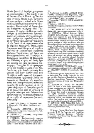 140


Μο­ ὲς ἦ­ αν 22,5 δὶς εὐ­ ὼ, μπο­ οῦ­ ε
    ν      τ                  ρ         ρ μ             13
                                                        6. Ἀ­ α­ υ­ ι­ ά στὸ βι­ λί­ ΛΕΚΚΟΣ ΕΥΑΓ-
                                                              ν λ τκ             β ο
νὰ φαν­ α­ τοῦ­ ε τί θὰ συμ­ εῖ ὅ­ αν
          τ σ      μ                β      τ            ΓΕΛΟΣ, Ἐκ­ λη­ ι­ ­ τι­ ή Πε­ ι­ υ­ ί­ , http://
                                                                       κ σ ασ κ           ρο σα
τὰ ἑ­ α­ ον­ ά­ ες Ν.Π.Δ.Δ τῆς Ἐκ­ λη­
      κ τ τ δ                             κ             efimeriosgr.blogspot.com/2010/09/172.html»
σί­ ς (ἐ­ ο­ ί­ ς, Μο­ ὲς κ.λπ.) ἀρ­ ί­ ουν
  α ν ρε               ν               χζ               7. ΒΕΛΓΙΚΟ ΣΥΝΤΑΓΜΑ, ἄρ­ ρο 181.  θ
                                                        8. Ἐ­ η­ ε­ ί­ α “PRAGUE DAILY MONITOR”,
                                                             φ μ ρδ
νὰ προ­ φεύ­ ουν μα­ ι­ ὰ στὸ Εὐ­ ω­
         σ      γ           ζκ             ρ            9-12-2010.
πα­ κὸ Δι­ α­ τή­ ιο καὶ αὐ­ ὸ νὰ τὰ δι­
   ϊ­      κ σ ρ                τ                       9. Ὡς ἀνωτ., 13-1-2011.
και­ ­ ει. Καὶ σὲ αὐ­ ὸ τὸ δι­ α­ τή­ ιο
    ών                    τ       κ σ ρ                 10. http://fr.wikipedia.org/wiki/Pr%C3%AAtre
                                                         catholique
δὲν ὑ­ άρ­ ουν «πλά­ ι­ ς» ὁ­ οί. Ταυ­
        π χ                γε     δ                     11. ΣΥΝΤΑΓΜΑ ΤΟΥ ΛΟΥΞΕΜΒΟΥΡΓΟΥ,
τό­ ρο­ α θὰ πρέ­ ει τὸ Κρά­ ος νὰ δι­
   χ ν               π            τ                     ἄρ­ ρο 106, 1868, τό ὁ­ οῖο πα­ α­ έ­ ει σέ ἰσχύ.
                                                           θ                    π        ρ μν
α­ ό­ ει τὴ μι­ θο­ ο­ ί­ τῶν θρη­ κευ­
 κ ψ             σ δ σα                 σ               12. ROMANIA, Official Journal, Νό­ ος          μ
                                                        486/2006, ἄρ­ ρο 10, παρ. 4 «On request, the
                                                                       θ
τι­ ῶν λει­ ουρ­ ῶν τῶν Μου­ ουλ­ ά­
  κ          τ     γ                 σ     μ            State shall support the pay funds for the
νων τῆς Θρά­ ης πα­ α­ ι­ ­ ον­ ας ἔ­ σι
                 κ        ρ β άζ τ          τ           clerical and nonclerical staff of recognized
τὴ συν­ ή­ η τῆς Λω­ ά­ ης 17σύμ­ ω­ α
         θ κ              ζ ν           φ ν             denominations through contributions, based
                                                        on the number of their worshipers who are
μὲ τὴν ὁ­ οί­ αὐ­ οὶ πα­ α­ έ­ ουν πάν­
           π α τ             ρ μ ν                      Romanian citizens and based on their genuine
τα δη­ ό­ ιοι λει­ ουρ­ οί. Ὅ­ οι λοι­ ὸν
        μ σ         τ     γ      σ         π            needs of subsistence and activity». Ἐ­ ί­ ης:
                                                                                                    πσ
ἐ­ ι­ έ­ ουν, κα­ ὸ θὰ ἦ­ αν νὰ συμ­ ου­
 πμ ν              λ        τ             β             «Additionally, they have the right to establish
                                                        schools, teach religious beliefs in public
λευ­ οῦν τὰ «12 ση­ εῖ­ γιὰ τὶς σχέ­ εις
     τ                  μ α                σ            schools where they have a sufficient number of
Κρά­ ους-Ἐκ­ λη­ ί­ ς», τοῦ ἔγ­ ρι­ ου
      τ          κ σα                  κ τ              adherents, receive government funds to build
Συν­ αγ­ α­ ο­ ό­ ου καὶ Ὑ­ ουρ­ οῦ κ.
      τ μ τ λ γ                 π      γ                places of worship, pay clergy salaries with
                                                        state funds and subsidize clergy's housing
Εὐ­ γ­ ε­ ου Βε­ ι­ έ­ ου. Ἡ Ἐκ­ λη­ ί­
    ά γ λ          νζ λ               κ σα              expenses…», ἀ­ α­ ο­ ὰ τοῦ 2009 γιά τὴ Θρη­
                                                                          ν φ ρ
τῆς Ἑλ­ ά­ ος, κλῆ­ ος καὶ λα­ ς, ἔ­ ει
          λ δ           ρ             ό     χ           σκευ­ ι­ ή ἐλευ­ ε­ ί­ ἀπὸ τὸ Ἀ­ ε­ ι­ α­ ι­ ό δι­
                                                              τκ          θ ρα             μ ρκ νκ
μί­ πο­ εί­ καὶ μί­ προ­ φο­ ὰ ἀ­ ε­
   α     ρ α             α      σ ρ         ν           πλω­ α­ ι­ ό σῶμα, http://www.state.gov/g/drl/
                                                             μ τκ
                                                        rls/irf/2009/127332.htm»
κτί­ η­ η. Συ­ ε­ ί­ ει δὲ νὰ προ­ φέ­ ει
    μ τ          ν χζ                  σ ρ              13. LUBOMIR MARTIN ONDRASEK, «http://
αὐ­ ὰ ποὺ δω­ ί­ ει ὁ λα­ ς, στὸν λα­ ,
   τ              ρζ          ό               ό         www.ekklesia.co.uk/node/11554», 18-3-2010.
ἀ­ κών­ ας μί­ ὑ­ ο­ ειγ­ α­ ι­ ὴ δι­ ­
 σ       τ        α π δ μ τκ                 α          14. BRADLEY SIMON, Swissinfo.ch, 5-12-
                                                        2010.
χεί­ ι­ η καὶ ἕ­ αν ἐ­ ε­ ον­ ι­ μὸ ποὺ
    ρσ             ν       θ λ τσ                       15. Πρό­ ει­ αι γιὰ τὶς Ἱ­ ­ ὲς Μο­ ές: Ἄ­ ω Ξε­ ί­
                                                                  κ τ             ερ       ν     ν      ν
θὰ ζή­ ευ­ κά­ ε κρα­ ι­ ὴ ὑ­ η­ ε­ ί­ .
        λ ε        θ        τκ      π ρ σα              ας Θεσ­ α­ ί­ ς, Ὁσ. Λου­ ᾶ Βοι­ ­ ί­ ς, Ἁγ.Λαύ­
                                                                 σ λα              κ      ωτ α
Ὁ­ οι­ σ­ ή­ ο­ ε «χω­ ι­ μός», ὅ­ ως τὸν
  π ο δ π τ              ρσ          π                  ρας καὶ Μεγ. Σπη­ αί­ υ Κα­ α­ ρύ­ ων, Με­ αμ.
                                                                            λ ο        λ β τ          τ
                                                        Σω­ ῆ­ ος Με­ ε­ ­ ων, Ἀ­ ω­ ά­ ων Πε­ ρά­ η,
                                                            τ ρ         τ ώρ         σ μ τ         τ κ
ἐν­ ο­ ῦν οἱ θι­ ­ ῶ­ ες τῆς προ­ ­ ευ­
   ν ο              ασ τ                 οδ             Χρυ­ ο­ ε­ ν­ ισ­ ας Αἰ­ ί­ ης καὶ Φλα­ ου­ ί­ υ
                                                             σ λό τ σ           γν                μ ρο
τι­ ῆς καὶ με­ α­ ον­ έρ­ ας πο­ ι­ ι­ ῆς
  κ               τ μ τ ν             λτκ               Βό­ ου.
                                                           λ
σκη­ ῆς, θὰ ἰ­ ο­ υ­ α­ οῦ­ ε μὲ τὸ νὰ
     ν            σ δ ν μ σ                             16. EUROPEAN COURT OF HUMAN
                                                        RIGHTS, Case of the Holy Monasteries v.
προ­ πα­ ή­ ου­ ε νὰ ἀ­ αι­ έ­ ου­ ε εἴ­
     σ θ σ μ                 φ ρ σ μ                    Greece, Application no.13092/87 ; 13984/88,
τε τὸ σκε­ ε­ ι­ ό, εἴ­ ε τὸ μυ­ ­ ὸ ἢ τὸ
             λ τκ        τ          ϊκ                  Strasbourg, 9 Dec 1994, «A. Pecuniary damage
νευ­ ι­ ὸ σύ­ τη­ α τοῦ ἀν­ ρω­ ί­ ου
     ρκ         σ μ               θ πν                  97. Under the head of pecuniary damage,
                                                        the eight applicant monasteries sought
ὀρ­ α­ ι­ μοῦ καὶ νὰ πε­ ι­ έ­ ου­ ε με­ ὰ
   γ νσ                     ρμ ν μ           τ          7,640,255,213,120 (seven trillion six hundred
νὰ συ­ ε­ ί­ ει νὰ πα­ α­ έ­ ει ζων­ α­ ὸς
        ν χζ             ρ μ ν          τ ν             and forty billion two hundred and fifty-five
ἄν­ ρω­ ος.-
   θ π                                                  million two hundred and thirteen thousand
                                                        one hundred and twenty) drachmas (GRD)».
1. «ΠΡΟΣ ΤΟΝ ΛΑΟ», τ. 23, Ἀ­ ρί­ ιος 1999.
                              π λ                       17. ΣΥΝΘΗΚΗ ΤΗΣ ΛΩΖΑΝΗΣ, ἄρ­ ρ. 41,        θ
2. Ἐ­ η­ ε­ ί­ α «ΤΑ ΝΕΑ», 14-2-2010, σελ. 1,
     φ μ ρδ                                             46, 24-7-1923. http://palio.antibaro.gr/religion/
11-13.                                                  venizelos_diaxwrismos.htm_
3. Ἐφη­ ε­ ί­ α «ΕΜΠΡΟΣ», 27-1-2011,
          μ ρδ
«http://www.emprosnews.gr/news_Full.                        Ὁ Ἀρ­ ιμ. Πέ­ ρος Μπο­ ί­ ης εἶ­ αι ἐ­ η­ έ­
                                                                  χ      τ           ζν      ν   φ μ
asp?articleID=661»                                      ριος στὸν Ἱ. Ν. Ἁγ. Ἰ­ άν­ ου τοῦ Θε­ ­ ό­ ου
                                                                               ω­ ν             ολ γ
4. ΑΝΤΙΒΑΡΟ, 14-9-2000, «http://www.                    Freiburg Γερ­ α­ ί­ ς. Φυ­ ι­ ὸς – Ρα­ ι­ ­ ­ ε­
                                                                       μ να        σκ           δ οηλ
antibaro.gr/node/746»                                   κτρο­ ό­ ος – Msc Θε­ λο­ ί­ ς. Ὑπ. Δρ. Παν/μί­
                                                             λ γ             ο­ γ α
5. ΡΟΜΦΑΙΑ, Ἐκ­ λη­ ι­ ­ τικὸ πρακτο­
                      κ σ ασ                            ου Στρα­ βούρ­ ου.
                                                                σ      γ
ρεῖο εἰδή­ ε­ ν, http://www.romfea.gr/index.
           σω
php?option=comcontent&view=article&id=
7281:------100--&catid=23:2009-12-18-08-37-
 