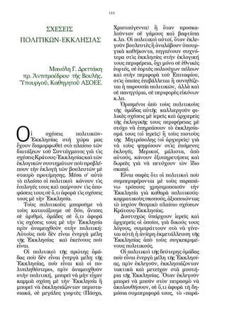 144



            ΣΧΕΣΕΙΣ                       Χριστούγεννα) ἢ ὅταν προσκα-
                                          λοῦνταν σὲ γάμους καὶ βαφτίσια
 ΠΟΛΙΤΙΚΩΝ-ΕΚΚΛΗΣΙΑΣ                      κ.λπ. Οἱ πολιτικοὶ αὐτοί, ὅταν ἐκλε-
                                          γοῦν βουλευτὲς ἢ ἀναλάβουν ὑπουρ-
                                          γικὰ καθήκοντα, πηγαίνουν συχνό-
                                          τερα στὶς ἐκκλησίες στὴν ἐκλογική
                                          τους περιφέρεια, ὄχι μόνο σὲ ἐθνικὲς
           Μανόλη Γ. Δρεττάκη             ἑορτές, σὲ ἑορτὲς πολιούχων πόλεων
  πρ. Ἀντιπροέδρου τῆς Βουλῆς,            καὶ στὴν περιφορὰ τοῦ Ἐπιταφίου,
 Ὑπουργοῦ, Καθηγητοῦ ΑΣΟΕΕ.               στὶς ὁποῖες ἐπιβάλλεται ἢ συνηθίζε-
                                          ται ἡ παρουσία πολιτικῶν, ἀλλὰ καὶ
                                          σὲ πανηγύρια, σὲ περιφορὲς εἰκόνων
                                          κ.λπ.
                                             Ὁρισμένοι ἀπὸ τοὺς πολιτικοὺς
                                          τῆς ὁμάδας αὐτῆς καλλιεργοῦν φι-
                                          λικὲς σχέσεις μὲ ἱερεῖς καὶ ἀρχιερεῖς
                                          τῆς ἐκλογικῆς τους περιφέρειας μὲ


Ο
                                          στόχο νὰ ἐπηρεάσουν τὸ ἐκκλησία-
       ἱ    σχέσεις      πολιτικῶν-       σμά τους (οἱ ἱερεῖς) ἢ τοὺς πιστοὺς
       Ἐκκλησίας στὴ χώρα μας             τῆς Μητρόπολης (οἱ ἀρχιερεῖς) γιὰ
ἔχουν διαμορφωθεῖ στὸ πλαίσιο τῶν         νὰ τοὺς ψηφίσουν στὶς ἑπόμενες
διατάξεων τοῦ Συντάγματος γιὰ τὶς         ἐκλογές. Μερικοί, μάλιστα, ἀπὸ
σχέσεις Κράτους-Ἐκκλησίας καὶ τῶν         αὐτούς, κάνουν ἐξυπηρετήσεις καὶ
ἐκλογικῶν συστημάτων ποὺ προβλέ-          δωρεὲς γιὰ νὰ πετύχουν τὸν ἴδιο
πουν τὴν ἐκλογὴ τῶν βουλευτῶν μὲ          σκοπό.
σταυρὸ προτίμησης. Μέσα σ’ αὐτὸ              Εἶναι σαφὲς ὅτι οἱ πολιτικοὶ ποὺ
τὸ πλαίσιο οἱ πολιτικοὶ κάνουν τὶς        συμπεριφέρονται μὲ τοὺς παραπά-
ἐπιλογές τους καὶ παίρνουν τὶς ἀπο-       νω τρόπους χρησιμοποιοῦν τὴν
φάσεις τους σὲ ὅ,τι ἀφορᾶ τὶς σχέσεις     Ἐκκλησία γιὰ καθαρὰ πολιτικούς-
τους μὲ τὴν Ἐκκλησία.                     κομματικοὺς σκοπούς, ἀξιοποιώντας
   Τοὺς πολιτικοὺς μποροῦμε νὰ            τὸ ἰσχύον θεσμικὸ πλαίσιο σχέσεων
τοὺς κατατάξουμε σὲ δύο, ἄνισες           Κράτους-Ἐκκλησίας.
σὲ ἀριθμό, ὁμάδες σὲ ὅ,τι ἀφορᾶ              Δυστυχῶς ὑπάρχουν ἱερεῖς καὶ
τὶς σχέσεις τους μὲ τὴν Ἐκκλησία          ἀρχιερεῖς οἱ ὁποῖοι, γιὰ δικούς τους
πρὶν ἀναμειχθοῦν στὴν πολιτική:           λόγους, συμπράττουν στὸ νὰ γίνε-
Αὐτοὺς ποὺ δὲν εἶναι ἐνεργὰ μέλη          ται αὐτὴ ἡ ἀνίερη ἐκμετάλλευση τῆς
τῆς Ἐκκλησίας καὶ ἐκείνους ποὺ            Ἐκκλησίας ἀπὸ τοὺς συγκεκριμέ-
εἶναι.                                    νους πολιτικούς.
   Οἱ πολιτικοὶ τῆς πρώτης ὁμά-              Οἱ πολιτικοὶ τῆς δεύτερης ὁμάδας
δας ποὺ δὲν εἶναι ἐνεργὰ μέλη τῆς         ποὺ εἶναι ἐνεργὰ μέλη τῆς Ἐκκλησί-
Ἐκκλησίας, ποὺ εἶναι καὶ οἱ πο-           ας, πρὶν ἐκλεγοῦν, ἐκκλησιάζονταν
λυπληθέστεροι, πρὶν ἀναμειχθοῦν           τακτικὰ καὶ μετεῖχαν στὰ μυστή-
στὴν πολιτική, μπορεῖ νὰ μὴν εἶχαν        ρια τῆς Ἐκκλησίας. Ὅταν ἐκλεγοῦν
καμμιὰ σχέση μὲ τὴν Ἐκκλησία ἢ            μπορεῖ νὰ μποῦν στὸν πειρασμὸ νὰ
μπορεῖ νὰ ἐκκλησιάζονταν περιστα-         ἀκολουθήσουν, σὲ ὅ,τι ἀφορᾶ τὴ δη-
σιακά, σὲ μεγάλες γιορτὲς (Πάσχα,         μόσια συμπεριφορά τους, τὸ «παρά-
 