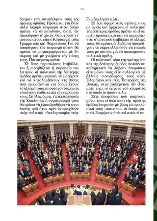 145


δειγμα» τῶν συναδέλφων τους τῆς               ἴδια ἐκκλησία κ.λπ..
πρώτης ὁμάδας. Πρόκειται γιὰ ἕναν                Σὲ ὅ,τι ἀφορᾶ στὶς σχέσεις τους
πολὺ ἰσχυρὸ πειρασμὸ στὸν ὁποῖο               μὲ ἱερεῖς καὶ ἀρχιερεῖς οἱ πολιτικοὶ
πρέπει νὰ ἀντισταθοῦν, διότι, ἂν              τῆς δεύτερης ὁμάδας πρέπει νὰ εἶναι
ὑποκύψουν σ’ αὐτόν, θὰ ἰσχύουν γι’            πολὺ προσεκτικοὶ καὶ νὰ περιορίζο-
αὐτοὺς τὰ ὅσα εἶπε ὁ Κύριος γιὰ τοὺς          νται σ’ αὐτὰ ποὺ ἐπιβάλλει τὸ ἀξίωμά
Γραμματεῖς καὶ Φαρισαίους. Γιὰ νὰ             τους. Θὰ πρέπει, δηλαδή, νὰ ἀποφεύ-
ἀποφύγουν τὸν πειρασμὸ αὐτὸν θὰ               γουν νὰ ἐκμεταλλευθοῦν τὶς ἐπαφές
πρέπει νὰ συμπεριφέρονται μὲ δι-              τους μὲ αὐτοὺς γιὰ νὰ ἀποκομίσουν
άκριση καὶ μὲ γνώμονα τὴν πίστη               πολιτικὰ ὀφέλη.
τους. Πιὸ συγκεκριμένα:                          Οἱ πολιτικοὶ τόσο τῆς πρώτης ὅσο
   Σὲ ὅσες περιπτώσεις ἐπιβάλλε-              καὶ τῆς δεύτερης ὁμάδας καλοῦνται
ται ἢ συνηθίζεται ἡ παρουσία πο-              καθημερινὰ νὰ λάβουν ἀποφάσεις
λιτικῶν, οἱ πολιτικοὶ τῆς δεύτερης            εἴτε μόνοι τους εἴτε συλλογικὰ μὲ
ὁμάδας πρέπει, φυσικά, νὰ μετέχουν            ἄλλους συναδέλφους τους στὴν
καὶ νὰ καταλαμβάνουν τὶς θέσεις               Ὁλομέλεια καὶ στὶς Ἐπιτροπὲς τῆς
ποὺ προορίζονται γιὰ ὅσους ἔχουν              Βουλῆς, στὴν Κυβέρνηση (ἂν εἶναι
τὸ ἀξίωμά τους, ἀποφεύγοντας, ὅμως            μέλη της), σὲ ὄργανα τοῦ κόμματος
νὰ κάνουν ἐπιδεικτικὰ τὴν παρουσία            στὸ ὁποῖο ἀνήκουν κ.λπ.
τους. Σὲ ὅλες, ὅμως, τὶς ἄλλες ἑορτὲς            Στὶς ἀποφάσεις ποὺ παίρνουν
τῆς Ἐκκλησίας ἡ συμπεριφορά τους              μόνοι τους οἱ πολιτικοὶ τῆς πρώτης
θὰ πρέπει νὰ ἐξακολουθήσει νὰ εἶναι           ὁμάδας ἐνεργοῦν μὲ βάση τὰ προσω-
ἐκείνη ποὺ ἦταν πρὶν ἀναμειχθοῦν              πικά τους «πιστεύω», τὰ ὁποῖα, φυ-
στὴν πολιτικὴ (ἐκκλησιασμὸς στὴν              σικά, διαφέρουν ἀπὸ πολιτικὸ σὲ πο-
 