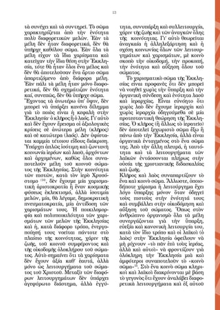 13


τὰ συνέχει καὶ τὰ συντηρεῖ. Τὸ σῶμα          τητα, συνυπάρξη καὶ συλλειτουργία,
χαρακτηρίζεται ἀπὸ τὴν ἑνότητα               χάριν τῆς ζωῆς καὶ τῶν ἀναγκῶν ὅλης
πολὺ διαφορετικῶν μελῶν. Ἐὰν τὰ              τῆς κοινότητας. Γι’ αὐτὸ θεωρεῖται
μέλη δὲν ἦταν διαφορετικά, δὲν θὰ            ἀναγκαία ἡ ἀλληλεξάρτηση καὶ ἡ
ὑπῆρχε καθόλου σῶμα. Ἐὰν ὅλα τὰ              σχέση κοινωνίας ὅλων τῶν λειτουρ-
μέλη εἶχαν τὰ ἴδια χαρίσματα καὶ             γημάτων καὶ χαρισμάτων, μὲ κοινὸ
κατεῖχαν τὴν ἴδια θέση στὴν Ἐκκλη-           σκοπὸ τὴν οἰκοδομή, τὴν προκοπή,
σία, τότε θὰ ἦταν ὅλοι ἕνα μέλος καὶ         τὴν ἑνότητα καὶ αὔξηση ὅλου τοῦ
δὲν θὰ ἀποτελοῦσαν ἕνα ἄρτιο σῶμα            σώματος.
ἀπαρτιζόμενο ἀπὸ διάφορα μέλη.                  Τὸ χαρισματικὸ σῶμα τῆς Ἐκκλη-
Ἐὰν πάλι τὰ μέλη ἦταν μόνο διαφο-            σίας εἶναι προφανὲς ὅτι δὲν μπορεῖ
ρετικά, δὲν θὰ σχημάτιζαν ἑνότητα            νὰ νοηθεῖ χωρὶς τὴν ὕπαρξη καὶ τὴν
καί, συνεπῶς, δὲν θὰ ὑπῆρχε σῶμα.            ὀργανικὴ σύνδεση καὶ ἑνότητα λαοῦ
Ἔχοντας τὰ ἀνωτέρω ὑπ’ ὄψιν, δὲν             καὶ ἱεραρχίας. Εἶναι εὐνόητο ὅτι
μπορεῖ νὰ ὑπάρξει κανένα δίλημμα             χωρὶς λαὸ δὲν ἔχουμε ἱεραρχία καὶ
γιὰ τὸ ποιὸς εἶναι ἡ κεφαλὴ στὴν             χωρὶς ἱεραρχία ὁδηγούμεθα σὲ μία
Ἐκκλησία^ ὁ κλῆρος ἢ ὁ λαός. Γι’ αὐτὸ        προτεσταντικὴ θεώρηση τῆς Ἐκκλη-
καὶ δὲν ἔχουν ἔρεισμα οἱ ἀξιολογικὲς         σίας. Ὁ κλῆρος (ἢ ἄλλως τὸ ἱερατεῖο)
κρίσεις σὲ ἀνώτερα μέλη (κλῆρος)             δὲν ἀποτελεῖ ξεχωριστὸ σῶμα ἔξω ἢ
καὶ σὲ κατώτερα (λαός). Δὲν ὑφίστα-          πάνω ἀπὸ τὴν Ἐκκλησία, ἀλλὰ εἶναι
ται καμμία τέτοιου εἴδους διάκριση.          ὀργανικὰ ἐνταγμένος στὸ ἕνα σῶμα
Ὑπάρχει ἁπλῶς ἰσότιμη καὶ ζωντανὴ            της. Ἀπὸ τὴν ἄλλη πλευρά, ἡ ταυτό-
κοινωνία ἱερέων καὶ λαοῦ, ἀρχόντων           τητα καὶ τὰ λειτουργήματα τῶν
καὶ ἀρχομένων, καθὼς ὅλοι συνα-              λαϊκῶν ἐντάσσονται πλήρως στὴν
ποτελοῦν μέλη τοῦ κοινοῦ σώμα-               οὐσία τῆς χριστιανικῆς διδασκαλίας
τος τῆς Ἐκκλησίας. Στὴν κοινότητα            καὶ ζωῆς.
τῶν πιστῶν, κατὰ τὸν ἱερὸ Χρυσό-             Κλῆρος καὶ λαὸς συναπαρτίζουν τὸ
στομο (14), δὲν ἔχουμε μία χαρισμα-          ἕνα καὶ κοινὸ σῶμα. Ἄλλωστε, ὁποιο-
τικὴ ἀριστοκρατία ἢ ἕναν κοσμικῆς            δήποτε χάρισμα ἡ λειτούργημα ἔχει
φύσεως ἐκλεκτισμό, ἀλλὰ ἰσοτιμία             λόγο ὕπαρξης μόνον ὅταν ὁδηγεῖ
μελῶν, μία, θὰ λέγαμε, δημοκρατικὴ           τοὺς πιστοὺς στὴν ἑνότητά τους
πνευματοκρατία, μία ἀντίδοση τῶν             καὶ συμβάλλει στὴν οἰκοδόμηση καὶ
χαρισμάτων τους. Ἡ ποικιλομορ-               αὔξηση τοῦ σώματος. Ὅπως στὸν
φία καὶ πολυποικιλότητα τῶν χαρι-            ἀνθρώπινο ὀργανισμὸ ὅλα τὰ μέλη
σμάτων τῶν μελῶν τῆς Ἐκκλησίας               συνεργάζονται γιὰ τὴν ὕπαρξη,
καὶ ἡ, κατὰ διάφορο τρόπο, ἐνεργο-           εὐεξία καὶ κανονικὴ λειτουργία του,
ποίησή τους νοεῖται πάντοτε στὸ              κατὰ τὸν ἴδιο τρόπο καὶ οἱ λαϊκοὶ (ὁ
πλαίσιο τῆς κοινότητας, χάριν τῆς            λαὸς) στὴν Ἐκκλησία ὀφείλουν νὰ
ζωῆς, τοῦ κοινοῦ συμφέροντος καὶ             μὴ ρίχνουν «τὸ πᾶν ἐπὶ τοὺς ἱερέας,
τῆς οἰκοδομῆς ὁλοκλήρου τοῦ σώμα-            ἀλλὰ καὶ αὐτοὶ» νὰ φροντίζουν γιὰ
τος. Αὐτὸ σημαίνει ὅτι τὰ χαρίσματα          ὁλόκληρη τὴν Ἐκκλησία μιὰ καὶ
δὲν ἔχουν ἀξία καθ’ ἑαυτά, ἀλλὰ              ἀμφότεροι συναποτελοῦν τὸ «κοινὸ
μόνο ὡς λειτουργήματα τοῦ σώμα-              σῶμα»15. Στὸ ἕνα κοινὸ σῶμα κληρι-
τος τοῦ Χριστοῦ. Μεταξὺ τῶν διαφό-           κοὶ καὶ λαϊκοὶ διακρίνονται μὲ βάση
ρων λειτουργημάτων δὲν ὑπάρχει               τὸ γεγονὸς ὅτι ἔχουν ἀναλάβει διαφο-
ἀγεφύρωτο διάστημα, ἀλλὰ ἐγγύ-               ρετικὰ λειτουργήματα καὶ ἐξ αὐτοῦ
 