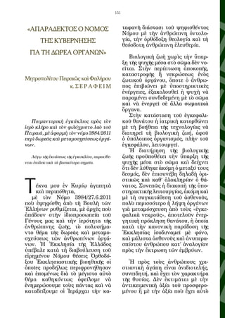 151



 «ΑΠΑΡΑΔΕΚΤΟΣ Ο ΝΟΜΟΣ                                 ταφανῆ διάστασι τοῦ ψηφισθέντος
                                                      Νόμου μὲ τὴν ἀνθρώπινη ὀντολο-
        ΤΗΣ ΚΥΒΕΡΝΗΣΗΣ                                γία, τὴν ὀρθόδοξη θεολογία καὶ τὴ
                                                      θεόσδοτη ἀνθρώπινη ἐλευθερία.
  ΓΙΑ ΤΗ ΔΩΡΕΑ ΟΡΓΑΝΩΝ»
                                                         Βιολογικὴ ζωὴ χωρὶς τὴν ὕπαρ-
                                                      ξη τῆς ψυχῆς μέσα στὸ σῶμα δὲν νο-
                                                      εῖται. Στὴν περίπτωση ἀποκοπῆς,
                                                      καταστροφῆς ἢ νεκρώσεως ἑνὸς
Μητροπολίτου Πειραιῶς καὶ Φαλήρου                     ζωτικοῦ ὀργάνου, ὅποτε ὁ ἄνθρω-
                 κ. Σ Ε Ρ Α Φ Ε Ι Μ                   πος ἐπιβιώνει μὲ ὑποστηρικτικὲς
                                                      ἐνέργειες, ἐξακολουθεῖ ἡ ψυχὴ νὰ
                                                      παραμένει συνδεδεμένη μὲ τὸ σῶμα
                                                      καὶ νὰ ἐνεργεῖ σὲ ἄλλα σωματικὰ
                                                      ὄργανα.
                                                         Στὴν κατάσταση τοῦ ἐγκεφαλι-
   Ποιμαντορικὴ ἐγκύκλιος πρὸς τὸν                    κοῦ θανάτου ἡ ἰατρικὴ κατορθώνει
ἱερὸ κλῆρο καὶ τὸν φιλόχριστο λαὸ τοῦ                 μὲ τὴ βοήθεια τῆς τεχνολογίας νὰ
Πειραιᾶ, μὲ ἀφορμὴ τὸν νόμο 3984/2011                 διατηρεῖ τὴ βιολογικὴ ζωή, ἀφοῦ
περὶ δωρεᾶς καὶ μεταμοσχεύσεως ὀργά-                  ὁ ὑπόλοιπος ὀργανισμός, πλὴν τοῦ
νων.                                                  ἐγκεφάλου, λειτουργεῖ.
                                                         Ἡ διατήρηση τῆς βιολογικῆς
   Λόγῳ τῆς ἐκτάσεως τῆς ἐγκυκλίου, παρατίθε-         ζωῆς προϋποθέτει τὴν ὕπαρξη τῆς
νται ἐπιλεκτικὰ τὰ βασικότερα σημεῖα.                 ψυχῆς μέσα στὸ σῶμα καὶ δείχνει
                                                      ὅτι δὲν λύθηκε ἀκόμη ὁ μεταξύ τους
                                                      δεσμός, δὲν ἐπισυνέβη δηλαδὴ ὁρι-


Τ
                                                      στικῶς καὶ καθ’ ὁλοκληρίαν ὁ θά-
    έκνα μου ἐν Κυρίῳ ἀγαπητὰ                         νατος. Συνεπῶς ἡ διακοπὴ τῆς ὑπο-
    καὶ περιπόθητα,                                   στηρικτικῆς λειτουργίας, ἀκόμη καὶ
   μὲ τὸν Νόμο 3984/27.6.2011                         μὲ τὴ συγκατάθεση τοῦ ἀσθενοῦς,
ποὺ ἐψηφίσθη ἀπὸ τὴ Βουλὴ τῶν                         πολὺ περισσότερο ἡ λήψη ὀργάνων
Ἑλλήνων ρυθμίζεται, μὲ ἀρχὲς ποὺ                      γιὰ μεταμόσχευση ἀπὸ τοὺς «ἐγκε-
ἀπάδουν στὴν ἰδιοπροσωπεία τοῦ                        φαλικὰ νεκρούς», ἀποτελοῦν ἐνερ-
Γένους μας καὶ τὴν ἱερότητα τῆς                       γητικὴ πρόκληση θανάτου, ἡ ὁποία
ἀνθρώπινης ζωῆς, τὸ πολυσήμα-                         κατὰ τὴν κανονικὴ παράδοση τῆς
ντο θέμα τῆς δωρεᾶς καὶ μεταμο-                       Ἐκκλησίας ἰσοδυναμεῖ μὲ φόνο,
σχεύσεως τῶν ἀνθρωπίνων ὀργά-                         καὶ μάλιστα ἀσθενοῦς καὶ ἀνυπερα-
νων. Ἡ Ἐκκλησία τῆς Ἑλλάδος                           σπίστου ἀνθρώπου κατ’ ἀναλογίαν
ὑπέβαλε κατὰ τὴ διαβούλευση τοῦ                       πρὸς τὴν ἔκτρωση τῶν ἐμβρύων.
εἰρημένου Νόμου θέσεις Ὀρθοδό-
ξου Ἐκκλησιαστικῆς βιοηθικῆς οἱ                          Ἡ πρὸς τοὺς ἀνθρώπους χρι-
ὁποῖες προδήλως περιφρονήθησαν                        στιανικὴ ἀγάπη εἶναι ἀνιδιοτελής,
καὶ ἑπομένως διὰ τὸ μέγιστο αὐτὸ                      συνειδητή, καὶ ἔχει τὸν χαρακτήρα
θέμα καθηκόντως ὀφείλομε νὰ                           τῆς θυσίας. Δὲν ἐκτιμᾶται μὲ τὴν
ἐνημερώσουμε τοὺς πάντας καὶ νὰ                       ἀντικειμενικὴ ἀξία τοῦ προσφερο-
καταδείξουμε οἱ Ἱεράρχαι τὴν κα-                      μένου ἢ μὲ τὴν ἀξία ποὺ ἔχει αὐτὸ
 