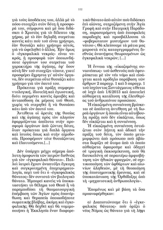 152


γιὰ τοὺς ἀποδέκτες του, ἀλλὰ μὲ τὸ           τικὸ θάνατο ἀπὸ αὐτὸν ποὺ διδάσκει
πόσο στοιχίζει στὸν δότη ἡ προσφο-           ἐπὶ αἰῶνες, στηριζόμενη στὴν Ἁγία
ρά του, σύμφωνα καὶ μὲ ὅσα διδά-             Γραφὴ καὶ στὴν Πατερικὴ Παράδο-
σκει ὁ Χριστὸς γιὰ τὸ δίλεπτο τῆς            ση, παρασυρόμενη ἀπὸ ἐπισφαλεῖς
χήρας, μὲ τὸ ἐὰν δηλαδὴ στερεῖται            παραδοχὲς καὶ προσβάλλουσα τὸ
κανεὶς κάτι ποὺ τοῦ εἶναι χρήσιμο,           «φοβερώτατον μυστήριον τοῦ θα-
ἐὰν θυσιάζει κάτι χρήσιμο αὐτός,             νάτου»; Θὰ κλείσουμε τὰ μάτια μας
γιὰ νὰ ὠφεληθεῖ ὁ ἄλλος. Ἐὰν ὅμως            μπροστὰ στὶς καταγεγραμμένες δι-
ὁ «ἐγκεφαλικὰ νεκρός» εἶναι νε-              εθνῶς ἀνανήψεις θεωρουμένων ὡς
κρός, ἡ προσφορὰ τῶν ὁποιωνδή-               ἐγκεφαλικὰ νεκρῶν; [...]
ποτε ὀργάνων του στερεῖται τοῦ
χαρακτήρα τῆς ἀγάπης, ἐφ’ ὅσον                  Ἡ ἔννοια τῆς «εἰκαζομένης συ-
αὐτὴ δὲν τοῦ στοιχίζει τίποτε, γιατί         ναινέσεως» τοῦ ἀσθενοῦς ποὺ ἐφευ-
προσφέρει ἄχρηστα γι’ αὐτὸν ὄργα-            ρίσκεται μὲ τὸν νέο νόμο καὶ εἰσά-
να, δὲν στερεῖται οὔτε θυσιάζει κάτι         γεται κατὰ πρόδηλο παράβαση τῶν
χρήσιμο γιὰ τὸν ἑαυτό του.                   ἄρθρων 2 παραγρ. 1 καὶ 5 παραγρ. 1
   Πρόκειται γιὰ πράξη συμφερο-              τοῦ ἰσχύοντος Συντάγματος τίθεται
ντολογική, ἰδιοτελῆ καὶ ἐγωιστική,           σὲ ἰσχὺ ἀπὸ 1/6/2013 καὶ ἀποτελεῖ
διότι περιμένει κανεὶς ἀμοιβὲς καὶ           αὐθαίρετη κατάλυση τῆς ἐλευθερί-
ἀνταπόδοση ἐκ μέρους τοῦ Θεοῦ,               ας τοῦ ἀνθρωπίνου προσώπου.
χωρὶς νὰ στερηθεῖ ἢ νὰ θυσιάσει                 Ἡ εἰκαζομένη συναίνεση βρίσκε-
κάτι ἀπὸ τὸν ἑαυτό του.                      ται σὲ ἀπόλυτη ἀντίθεση μὲ τὴ δω-
   Ἀντίθετα οἱ ἀρετὲς τῆς θυσίας             ρεὰ ὀργάνων ἡ ὁποία εἶναι αὐτόβου-
καὶ τῆς ἀγάπης πρὸς τὸν πλησίον              λη πράξη ποὺ δὲν εἰκάζεται, ὅπως
ἐφαρμόζονται ἀπόλυτα στὴν προ-               δὲν εἰκάζεται καὶ ἡ συναίνεση.
σφορὰ ὀργάνων ἀπὸ ζῶντες δότες,                 Ἡ εἰκαζομένη συναίνεση ἑστιά-
ὅταν πρόκειται γιὰ διπλὰ ὄργανα              ζεται στὸν λήπτη καὶ ἀδικεῖ τὴν
καὶ ἱστοὺς ὅπως καὶ στὴν αἱμοδο-             πράξη τοῦ δότη, τὸν ὁποῖο μετα-
σία. Προσφέρουν τότε θυσιάζοντες             μορφώνει ἀπὸ πρόσωπο ποὺ ἀβία-
καὶ ἐλαττούμενοι.[...]                       στα δωρίζει σὲ ἄτομο ἀπὸ τὸ ὁποῖο
                                             αὐθαίρετα ἀφαιροῦμε καὶ ὁδηγεῖ
   Δὲν ὑπάρχει μέχρι σήμερα ἀπό-             σὲ τραγικὴ ἐκκοσμίκευση, ποὺ θὰ
λυτη ὁμοφωνία τῶν ἰατρῶν διεθνῶς             διευκολύνη σὲ περαιτέρω ἀμφισβή-
γιὰ τὸν «ἐγκεφαλικὸ θάνατο». Πολ-            τηση τῶν ἠθικῶν φραγμῶν, σὲ σχε-
λοὶ ἰατροὶ ἔχουν ἀναπτύξει ἔγκυρη            τικοποίηση τῶν ἀφθάρτων καὶ αἰω-
καὶ συγκροτημένη ἐπιχειρηματο-               νίων ἀληθειῶν, μὲ τὴ θεοποίηση
λογία, περὶ τοῦ ὅτι ὁ «ἐγκεφαλικὸς           τῆς ἐπιστημονικῆς ἔρευνας, καὶ σὲ
θάνατος» δὲν συνιστᾶ τὸν βιολογικὸ           ὑποκατάσταση τῆς Ὀρθόδοξης ἀπὸ
θάνατο. Ἠμπορεῖ κανεὶς νὰ ὑποκα-             τὴ «μηχανιστικὴ ἀνθρωπολογία».
ταστήσει τὸ θέλημα τοῦ Θεοῦ ἢ νὰ
παρεμποδίσει τὴ θαυματουργικὴ                  Ἑπομένως καὶ μὲ βάση τὰ ὅσα
ἐπέμβαση τῶν Ἁγίων πρὸς ἐπανόρ-              προαναφέρθηκαν:
θωση καὶ θεραπεία ὁποιασδήποτε
σωματικῆς βλάβης, ἀκόμη καὶ ἐγκε-               α) Διαπιστώνουμε ὅτι ὁ «ἐγκε-
φαλικῆς; Θὰ δεχθεῖ καὶ θὰ νομιμο-            φαλικὸς θάνατος» ποὺ ὁρίζει ὁ
ποιήσει ἡ Ἐκκλησία ἕναν διαφορε-             νέος Νόμος ὡς θάνατο γιὰ τὴ λῆψι
 