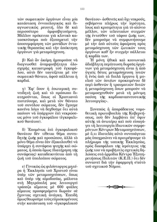 153


τῶν σωματικῶν ὀργάνων εἶναι μία            θανάτου» ἀσθενεῖς καὶ ὄχι νεκρούς,
κατάσταση ἐννοιολογικῶς καὶ δι-            σεβόμενοι πλήρως τὴν ἱερότητα,
αγνωστικῶς ρευστή, ὅλο δὲ καὶ              ἴσως καὶ κρισιμότητα γιὰ τὸ αἰώνιο
περισσότερο      ἀμφισβητούμενη.           μέλλον, τῶν τελευταίων στιγμῶν
Μᾶλλον πρόκειται γιὰ κλινικὸ κα-           τῆς ἐντεῦθεν τοῦ τάφου ζωῆς των,
τασκεύασμα ποὺ ἐξυπηρετεῖ τὴν              δὲν μποροῦμε νὰ συμφωνήσουμε
ἀποσυμφόρηση τῶν μονάδων ἐντα-             μὲ τὴν ἀπὸ αὐτοὺς ἀφαίρεση πρὸς
τικῆς θεραπείας καὶ τὴν ἀπόκτηση           μεταμόσχευση τῶν ζωτικῶν τους
ὀργάνων γιὰ μεταμόσχευση.                  ὀργάνων καθ’ ἥν στιγμὴν πάλλεται
                                           ἡ καρδία των.
   β) Καὶ ἂν ἀκόμη ἠμποροῦσε νὰ               Ἡ μόνη ἠθικὰ καὶ κοινωνικὰ
διαγνωσθεῖ ἀναμφισβήτητα ὁλο-              ἀδιάβλητη περίπτωση δωρεᾶς ὀργά-
σχερὴς καταστροφὴ τοῦ ἐγκεφά-              νων γιὰ μεταμόσχευση εἶναι ἡ ἀπὸ
λου, αὐτὸ δὲν ταυτίζεται μὲ τὸν            ὑγιεῖς δότες μεταμόσχευση ἱστῶν
σωματικὸ θάνατο, ἀφοῦ πάλλεται ἡ           ἢ ἑνὸς ἀπὸ τὰ διπλᾶ ὄργανα ἢ μυ-
καρδιά.                                    ελοῦ τῶν ὀστέων προκειμένου δὲ
                                           περὶ ἀσθενῶν ἢ τραυματιῶν δοτῶν
   γ) Ἐφ’ ὅσον ἡ ἐσωτερικὴ συ-             ἡ μεταμόσχευση ὅσων μποροῦν νὰ
νειδητὴ ζωὴ καὶ τὸ πρόσωπο δι-             μεταμοσχευθοῦν μετὰ τὴ μόνιμη
ατηροῦνται, ὅπως οἱ Χριστιανοὶ             παύση τῆς καρδιοαναπνευστικῆς
πιστεύουμε, καὶ μετὰ τὸν θάνατο            λειτουργίας».
τοῦ συνόλου σώματος, δὲν ἔχουμε
κανένα λόγο νὰ δεχθοῦμε ὅτι αὐτὰ              Συνεπῶς ἡ ἀπαράδεκτος νομο-
παύουν νὰ ὑπάρχουν ἐπὶ νεκρώσε-            θετικὴ πρωτοβουλία τῆς Κυβερνή-
ως μόνο τοῦ ἐγκεφάλου (ἐγκεφαλι-           σεως, ποὺ δὲν λαμβάνει ὑπ’ ὄψιν
κοῦ θανάτου).                              αὐτῆς τὰ ἀνωτέρω καὶ ποὺ εἰσαγά-
                                           γει τὴ λειτουργία ἰδιωτικῶν συμφε-
  δ) Ἑπομένως ἐπὶ ἐγκεφαλικοῦ              ρόντων Κέντρων Μεταμοσχεύσεων,
θανάτου δὲν τίθεται θέμα συνει-            μὲ ὅ,τι ἰδιοτελὲς αὐτὸ συνεπάγεται
δητῆς ζωῆς καὶ προσώπου, ἀλλὰ τὸ           μᾶς ὑποχρεώνει νὰ προτρέψουμε τὸ
μόνο θέμα εἶναι ἐὰν ἐξακολουθεῖ νὰ         πλήρωμα τῆς τοπικῆς Ἐκκλησίας,
ὑπάρχει ἡ συνάφεια ψυχῆς καὶ σώ-           πρὸς διασφάλισι τῆς ἱερότητος τῆς
ματος, ἡ ὁποία ὅμως (διατήρηση τῆς         ζωῆς του νὰ προβῆ στὶς σχετικὲς δη-
συνάφειας) καταδεικνύεται ἀπὸ τὴ           λώσεις στὰ ἁρμόδια Κέντρα Ἐξυπη-
ζωὴ τοῦ ὑπολοίπου σώματος.                 ρετήσεως Πολιτῶν (Κ.Ε.Π.) ὅτι δὲν
                                           συναινεῖ διὰ τὴν ἐφαρμογὴ σ’αὐτὸ
   ε) Γενικῶς ὡς φιλόστοργος μητέ-         τοῦ σχετικοῦ Νόμου.
ρα ἡ Ἐκκλησία τοῦ Χριστοῦ εἶναι
ὑπὲρ τῶν μεταμοσχεύσεων, ὅπως
καὶ ὑπὲρ τῆς αἱμοδοσίας, μάλιστα
στὴ Μητρόπολή μας λειτουργεῖ
τράπεζα αἵματος μὲ 600 φιάλες
αἵματος προσφερόμενο δωρεὰν σὲ
ἔχοντας σχετικὴ ἀνάγκη. Ἐπειδὴ
ὅμως θεωροῦμε τοὺς εὑρισκομένους
στὴν κατάσταση τοῦ «ἐγκεφαλικοῦ
 