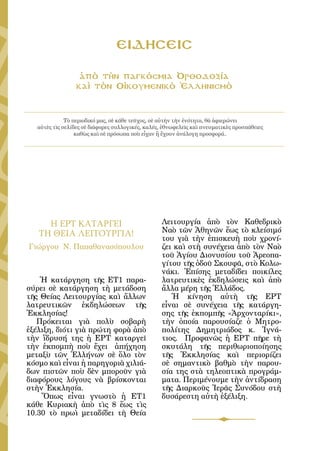 154




                                 ΕΙΔΗΣΕΙΣ

                  ἀπὸ τὴν παγκόσμια Ὀρθοδοξία
                 καὶ τὸν Οἰκουμενικὸ Ἑλληνισμὸ



              Τὸ περιοδικό μας, σὲ κάθε τεῦχος, σὲ αὐτὴν τὴν ἑνότητα, θὰ ἀφιερώνει
   αὐτὲς τὶς σελίδες σὲ διάφορες συλλογικές, καλές, ἐθνωφελεῖς καὶ πνευματικὲς προσπάθειες
                  καθὼς καὶ σὲ πρόσωπα ποὺ εἶχαν ἢ ἔχουν ἀνάλογη προσφορά..




     Η ΕΡΤ ΚΑΤΑΡΓΕΙ                               Λειτουργία ἀπὸ τὸν Καθεδρικὸ
   ΤΗ ΘΕΙΑ ΛΕΙΤΟΥΡΓΙΑ!                            Ναὸ τῶν Ἀθηνῶν ἕως τὸ κλείσιμό
                                                  του γιὰ τὴν ἐπισκευὴ ποὺ χρονί-
Γιώργου Ν. Παπαθανασόπουλου                       ζει καὶ στὴ συνέχεια ἀπὸ τὸν Ναὸ
                                                  τοῦ Ἁγίου Διονυσίου τοῦ Ἀρεοπα-
                                                  γίτου τῆς ὁδοῦ Σκουφᾶ, στὸ Κολω-
                                                  νάκι. Ἐπίσης μεταδίδει ποικίλες
    Ἡ κατάργηση τῆς ΕΤ1 παρα-                     λατρευτικὲς ἐκδηλώσεις καὶ ἀπὸ
σύρει σὲ κατάργηση τὴ μετάδοση                    ἄλλα μέρη τῆς Ἑλλάδος.
τῆς Θείας Λειτουργίας καὶ ἄλλων                      Ἡ κίνηση αὐτὴ τῆς ΕΡΤ
λατρευτικῶν ἐκδηλώσεων τῆς                        εἶναι σὲ συνέχεια τῆς κατάργη-
Ἐκκλησίας!                                        σης τῆς ἐκπομπῆς «Ἀρχονταρίκι»,
   Πρόκειται γιὰ πολὺ σοβαρὴ                      τὴν ὁποία παρουσίαζε ὁ Μητρο-
ἐξέλιξη, διότι γιὰ πρώτη φορὰ ἀπὸ                 πολίτης Δημητριάδος κ. Ἰγνά-
τὴν ἵδρυσή της ἡ ΕΡΤ καταργεῖ                     τιος. Προφανῶς ἡ ΕΡΤ πῆρε τὴ
τὴν ἐκπομπὴ ποὺ ἔχει ἀπήχηση                      σκυτάλη τῆς περιθωριοποίησης
μεταξὺ τῶν Ἑλλήνων σὲ ὅλο τὸν                     τῆς Ἐκκλησίας καὶ περιορίζει
κόσμο καὶ εἶναι ἡ παρηγοριὰ χιλιά-                σὲ σημαντικὸ βαθμὸ τὴν παρου-
δων πιστῶν ποὺ δὲν μποροῦν γιὰ                    σία της στὰ τηλεοπτικὰ προγράμ-
διαφόρους λόγους νὰ βρίσκονται                    ματα. Περιμένουμε τὴν ἀντίδραση
στὴν Ἐκκλησία.                                    τῆς Διαρκοῦς Ἱερᾶς Συνόδου στὴ
    Ὅπως εἶναι γνωστὸ ἡ ΕΤ1                       δυσάρεστη αὐτὴ ἐξέλιξη.
κάθε Κυριακὴ ἀπὸ τὶς 8 ἕως τὶς
10.30 τὸ πρωὶ μεταδίδει τὴ Θεία
 