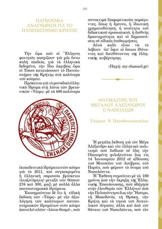 155



     ΠΑΓΚΟΣΜΙΑ                             συνεκτιμᾶ διαφορετικοὺς παράγο-
  ΑΝΑΓΝΩΡΙΣΗ ΓΙΑ ΤΟ                        ντες, ὅπως ἡ ἔρευνα, ἡ ἰδιωτικὴ
                                           χρηματοδότηση, ἡ ποιότητα τοῦ
 ΠΑΝΕΠΙΣΤΗΜΙΟ ΚΡΗΤΗΣ                       διδακτικοῦ προσωπικοῦ, ἡ διεθνὴς
                                           δραστηριότητα καὶ οἱ δημοσιεύ-
                                           σεις σὲ εἰδικὲς ἐπιθεωρήσεις.
                                              Αὐτὰ καλὸ εἶναι νὰ τὸ
                                           λάβουν   ὑπ’ ὄψιν οἱ ὅποιοι ἰθύνο-
   Τὴν ὥρα ποὺ οἱ Ἕλληνες                  ντες καὶ διευθύνοντες τῆς ἑλλη-
φοιτητὲς πασχίζουν γιὰ μία ἔστω            νικῆς κυβέρνησης.
καλὴ παιδεία, γιὰ τὰ ἑλληνικὰ
δεδομένα, τὴν ἴδια ἀκριβῶς ὥρα                        (Πηγή: my channel.gr)
οἱ Times κατατάσσουν τὸ Πανεπι-
στήμιο τῆς Κρήτης στὰ καλύτερα
τοῦ κόσμου.
   Πρόκειται γιὰ τὸ μοναδικὸ ἑλλη-
νικὸ ἵδρυμα στὴ λίστα τῶν βρετα-
νικῶν «Τάιμς» μὲ τὰ 400 καλύτερα

                                              ΘΑΥΜΑΣΤΗΣ ΤΟΥ
                                            ΜΕΓΑΛΟΥ ΑΛΕΞΑΝΔΡΟΥ
                                                Ο ΝΑΠΟΛΕΩΝ

                                            Γιώργου Ν. Παπαθανασόπουλου




                                              Ἡ μεγάλη ἔκθεση γιὰ τὸν Μέγα
                                           Ἀλέξανδρο καὶ τὸν ἑλληνικὸ πολι-
                                           τισμὸ ποὺ διέδωσε σὲ ὅλη τὴν
                                           Οἰκουμένη φιλοξενεῖται ἕως τὶς
                                           14 Ἰανουαρίου 2012 σὲ αἴθουσες
                                           τοῦ Μουσείου τοῦ Λούβρου, στὸ
ἐκπαιδευτικὰ ἱδρύματα στὸν κόσμο           Παρίσι, ποὺ φέρουν τὸ ὄνομα τοῦ
γιὰ τὸ 2011, καὶ συγκεκριμένα              Ναπολέοντα.
ἡ ἑλληνικὴ παρουσία βρίσκεται                 Ἡ Ἔκθεση συμπίπτει μὲ τὰ 180
(ἀταξινόμητη) μεταξὺ τῶν θέσεων            χρόνια ἀπὸ τὴν ἔκρηξη τῆς Ἑλλη-
276 καὶ 300, μαζὶ μὲ πολλὰ ἄλλα            νικῆς Ἐπανάστασης, ποὺ ὁδήγησε
πανεπιστημιακὰ ἱδρύματα.                   στὴν ἐλευθερία τῶν Ἑλλήνων ἀπὸ
   Ἐπισημαίνεται δὲ ὅτι ἡ   εἰδικὴ         τὴν Πελοπόννησο ἕως τὴν Ἤπειρο,
ἔκδοση τῶν «Τάιμς» μὲ τὴν ἀξιο-            τὴ Μακεδονία, τὴ Θράκη, τὴν
λόγηση τῶν καλύτερων πανεπι-               Κρήτη καὶ τὰ νησιὰ τοῦ Ἀνατο-
στημιακῶν ἱδρυμάτων στὸν κόσμο             λικοῦ Αἰγαίου, ἀλλὰ καὶ ἀπὸ τὸν
ἀποτελεῖ πλέον «λίστα-θεσμό», ποὺ          θάνατο τοῦ Ναπολέοντα, ποὺ τὸν
 