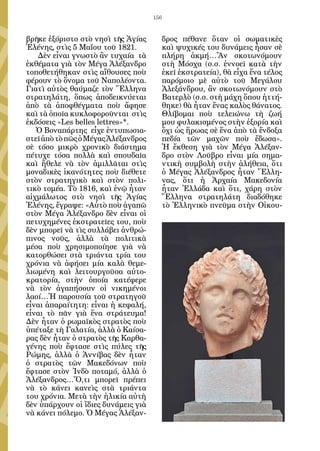 156


βρῆκε ἐξόριστο στὸ νησὶ τῆς Ἁγίας          δρος πέθανε ὅταν οἱ σωματικὲς
Ἑλένης, στὶς 5 Μαΐου τοῦ 1821.             καὶ ψυχικές του δυνάμεις ἦσαν σὲ
   Δὲν εἶναι γνωστὸ ἂν τυχαία τὰ           πλήρη ἀκμή…Ἂν σκοτωνόμουν
ἐκθέματα γιὰ τὸν Μέγα Ἀλέξανδρο            στὴ Μόσχα (σ.σ. ἐννοεῖ κατὰ τὴν
τοποθετήθηκαν στὶς αἴθουσες ποὺ            ἐκεῖ ἐκστρατεία), θὰ εἶχα ἕνα τέλος
φέρουν τὸ ὄνομα τοῦ Ναπολέοντα.            παρόμοιο μὲ αὐτὸ τοῦ Μεγάλου
Γιατὶ αὐτὸς θαύμαζε τὸν Ἕλληνα             Ἀλεξάνδρου, ἂν σκοτωνόμουν στὸ
στρατηλάτη, ὅπως ἀποδεικνύεται             Βατερλὸ (σ.σ. στὴ μάχη ὅπου ἡττή-
ἀπὸ τὰ ἀποφθέγματα ποὺ ἄφησε               θηκε) θὰ ἦταν ἕνας καλὸς θάνατος.
καὶ τὰ ὁποῖα κυκλοφοροῦνται στὶς           Θλίβομαι ποὺ τελειώνω τὴ ζωή
ἐκδόσεις «Les belles lettres»*.            μου φυλακισμένος στὴν ἐξορία καὶ
   Ὁ Βοναπάρτης εἶχε ἐντυπωσια-            ὄχι ὡς ἥρωας σὲ ἕνα ἀπὸ τὰ ἔνδοξα
στεῖ ἀπὸ τὸ πῶς ὁ Μέγας Ἀλέξανδρος         πεδία τῶν μαχῶν ποὺ ἔδωσα».
σὲ τόσο μικρὸ χρονικὸ διάστημα             Ἡ ἔκθεση γιὰ τὸν Μέγα Ἀλέξαν-
πέτυχε τόσα πολλὰ καὶ σπουδαῖα             δρο στὸν Λοῦβρο εἶναι μία σημα-
καὶ ἤθελε νὰ τὸν ἁμιλλᾶται στὶς            ντικὴ συμβολὴ στὴν ἀλήθεια, ὅτι
μοναδικὲς ἱκανότητες ποὺ διέθετε           ὁ Μέγας Ἀλέξανδρος ἦταν Ἕλλη-
στὸν στρατηγικὸ καὶ στὸν πολι-             νας, ὅτι ἡ Ἀρχαία Μακεδονία
τικὸ τομέα. Τὸ 1816, καὶ ἐνῷ ἦταν          ἦταν Ἑλλάδα καὶ ὅτι, χάρη στὸν
αἰχμάλωτος στὸ νησὶ τῆς Ἁγίας              Ἕλληνα στρατηλάτη διαδόθηκε
Ἑλένης, ἔγραψε: «Αὐτὸ ποὺ ἀγαπῶ            τὸ Ἑλληνικὸ πνεῦμα στὴν Οἰκου-
στὸν Μέγα Ἀλέξανδρο δὲν εἶναι οἱ
πετυχημένες ἐκστρατεῖες του, ποὺ
δὲν μπορεῖ νὰ τὶς συλλάβει ἀνθρώ-
πινος νοῦς, ἀλλὰ τὰ πολιτικὰ
μέσα ποὺ χρησιμοποίησε γιὰ νὰ
κατορθώσει στὰ τριάντα τρία του
χρόνια νὰ ἀφήσει μία καλὰ θεμε-
λιωμένη καὶ λειτουργοῦσα αὐτο-
κρατορία, στὴν ὁποία κατέφερε
νὰ τὸν ἀγαπήσουν οἱ νικημένοι
λαοί…Ἡ παρουσία τοῦ στρατηγοῦ
εἶναι ἀπαραίτητη: εἶναι ἡ κεφαλή,
εἶναι τὸ πᾶν γιὰ ἕνα στράτευμα!
Δὲν ἦταν ὁ ρωμαϊκὸς στρατὸς ποὺ
ὑπέταξε τὴ Γαλατία, ἀλλὰ ὁ Καίσα-
ρας δὲν ἦταν ὁ στρατὸς τῆς Καρθα-
γένης ποὺ ἔφτασε στὶς πύλες τῆς
Ρώμης, ἀλλὰ ὁ Ἀννίβας δὲν ἦταν
ὁ στρατὸς τῶν Μακεδόνων ποὺ
ἔφτασε στὸν Ἰνδὸ ποταμό, ἀλλὰ ὁ
Ἀλέξανδρος…Ὅ,τι μπορεῖ πρέπει
νὰ τὸ κάνει κανεὶς στὰ τριάντα
του χρόνια. Μετὰ τὴν ἡλικία αὐτὴ
δὲν ὑπάρχουν οἱ ἴδιες δυνάμεις γιὰ
νὰ κάνει πόλεμο. Ὁ Μέγας Ἀλέξαν-
 